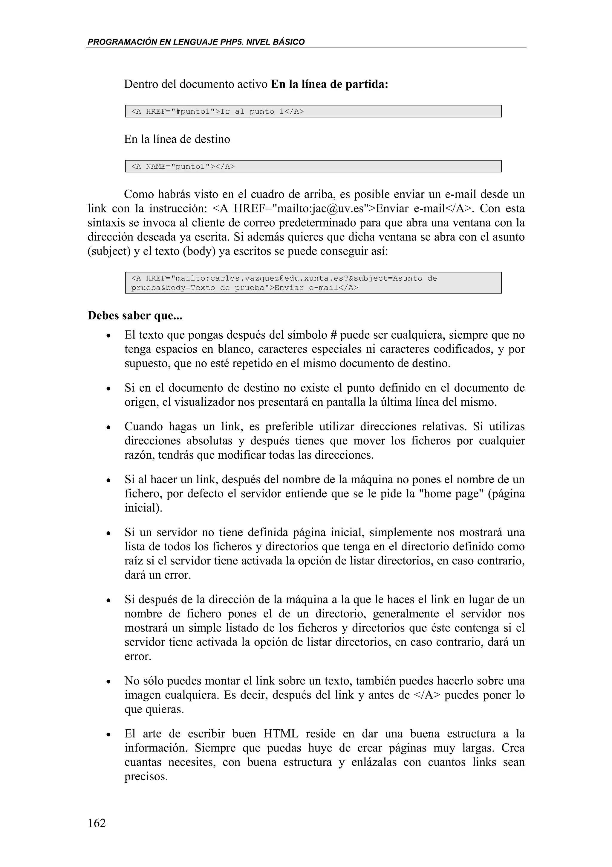 PROGRAMACIÓN EN LENGUAJE PHP5. NIVEL BÁSICO




       Dentro del documento activo En la línea de partida:

        <A HREF="#punto1">Ir al punto 1</A>


       En la línea de destino

        <A NAME="punto1"></A>


        Como habrás visto en el cuadro de arriba, es posible enviar un e-mail desde un
link con la instrucción: <A HREF="mailto:jac@uv.es">Enviar e-mail</A>. Con esta
sintaxis se invoca al cliente de correo predeterminado para que abra una ventana con la
dirección deseada ya escrita. Si además quieres que dicha ventana se abra con el asunto
(subject) y el texto (body) ya escritos se puede conseguir así:

        <A HREF="mailto:carlos.vazquez@edu.xunta.es?&subject=Asunto de
        prueba&body=Texto de prueba">Enviar e-mail</A>


Debes saber que...
   •   El texto que pongas después del símbolo # puede ser cualquiera, siempre que no
       tenga espacios en blanco, caracteres especiales ni caracteres codificados, y por
       supuesto, que no esté repetido en el mismo documento de destino.
   •   Si en el documento de destino no existe el punto definido en el documento de
       origen, el visualizador nos presentará en pantalla la última línea del mismo.
   •   Cuando hagas un link, es preferible utilizar direcciones relativas. Si utilizas
       direcciones absolutas y después tienes que mover los ficheros por cualquier
       razón, tendrás que modificar todas las direcciones.
   •   Si al hacer un link, después del nombre de la máquina no pones el nombre de un
       fichero, por defecto el servidor entiende que se le pide la "home page" (página
       inicial).
   •   Si un servidor no tiene definida página inicial, simplemente nos mostrará una
       lista de todos los ficheros y directorios que tenga en el directorio definido como
       raíz si el servidor tiene activada la opción de listar directorios, en caso contrario,
       dará un error.
   •   Si después de la dirección de la máquina a la que le haces el link en lugar de un
       nombre de fichero pones el de un directorio, generalmente el servidor nos
       mostrará un simple listado de los ficheros y directorios que éste contenga si el
       servidor tiene activada la opción de listar directorios, en caso contrario, dará un
       error.
   •   No sólo puedes montar el link sobre un texto, también puedes hacerlo sobre una
       imagen cualquiera. Es decir, después del link y antes de </A> puedes poner lo
       que quieras.
   •   El arte de escribir buen HTML reside en dar una buena estructura a la
       información. Siempre que puedas huye de crear páginas muy largas. Crea
       cuantas necesites, con buena estructura y enlázalas con cuantos links sean
       precisos.


162
 
