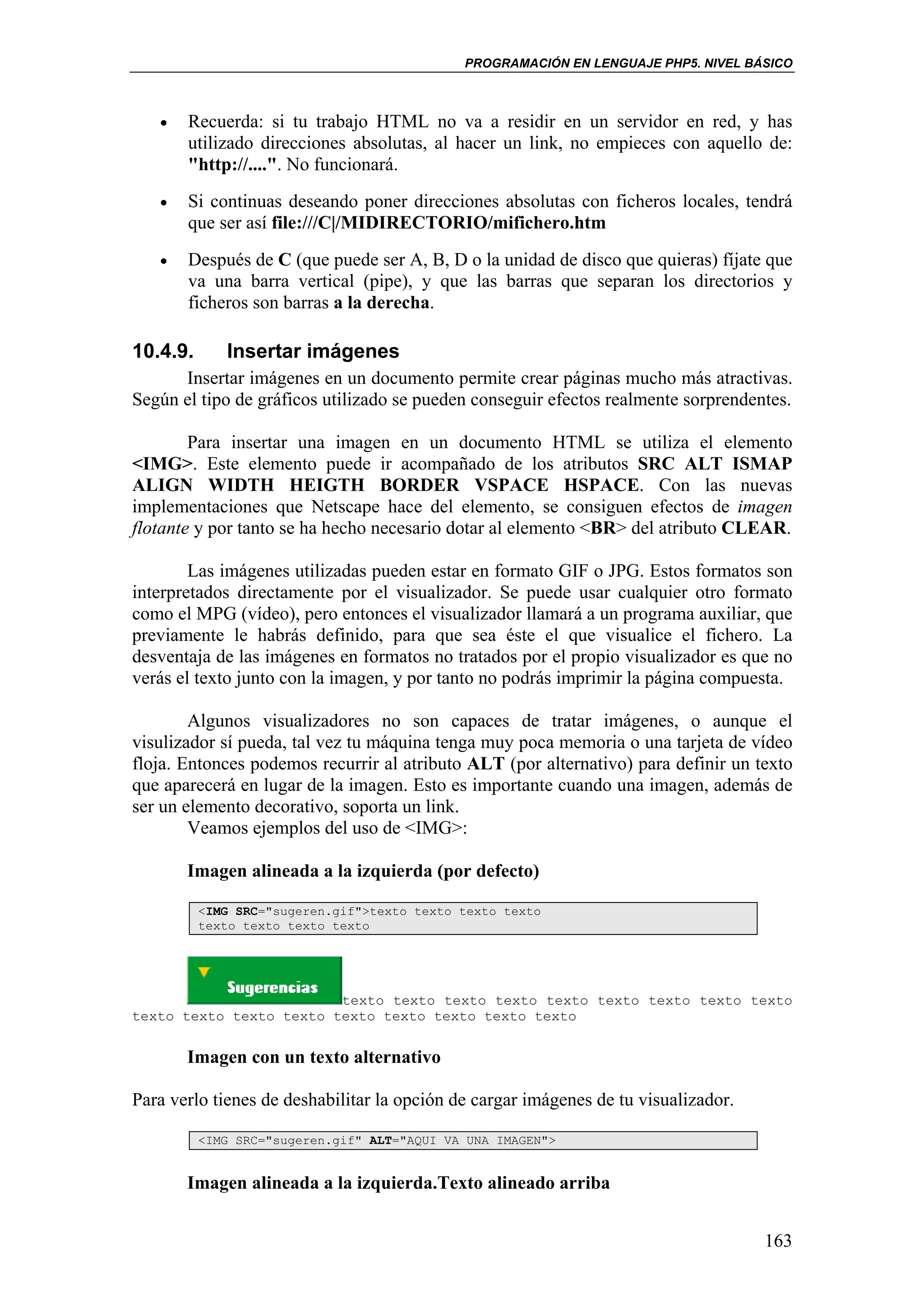 PROGRAMACIÓN EN LENGUAJE PHP5. NIVEL BÁSICO



   •   Recuerda: si tu trabajo HTML no va a residir en un servidor en red, y has
       utilizado direcciones absolutas, al hacer un link, no empieces con aquello de:
       "http://....". No funcionará.
   •   Si continuas deseando poner direcciones absolutas con ficheros locales, tendrá
       que ser así file:///C|/MIDIRECTORIO/mifichero.htm
   •   Después de C (que puede ser A, B, D o la unidad de disco que quieras) fíjate que
       va una barra vertical (pipe), y que las barras que separan los directorios y
       ficheros son barras a la derecha.

10.4.9.      Insertar imágenes
      Insertar imágenes en un documento permite crear páginas mucho más atractivas.
Según el tipo de gráficos utilizado se pueden conseguir efectos realmente sorprendentes.

        Para insertar una imagen en un documento HTML se utiliza el elemento
<IMG>. Este elemento puede ir acompañado de los atributos SRC ALT ISMAP
ALIGN WIDTH HEIGTH BORDER VSPACE HSPACE. Con las nuevas
implementaciones que Netscape hace del elemento, se consiguen efectos de imagen
flotante y por tanto se ha hecho necesario dotar al elemento <BR> del atributo CLEAR.

        Las imágenes utilizadas pueden estar en formato GIF o JPG. Estos formatos son
interpretados directamente por el visualizador. Se puede usar cualquier otro formato
como el MPG (vídeo), pero entonces el visualizador llamará a un programa auxiliar, que
previamente le habrás definido, para que sea éste el que visualice el fichero. La
desventaja de las imágenes en formatos no tratados por el propio visualizador es que no
verás el texto junto con la imagen, y por tanto no podrás imprimir la página compuesta.

        Algunos visualizadores no son capaces de tratar imágenes, o aunque el
visulizador sí pueda, tal vez tu máquina tenga muy poca memoria o una tarjeta de vídeo
floja. Entonces podemos recurrir al atributo ALT (por alternativo) para definir un texto
que aparecerá en lugar de la imagen. Esto es importante cuando una imagen, además de
ser un elemento decorativo, soporta un link.
        Veamos ejemplos del uso de <IMG>:

       Imagen alineada a la izquierda (por defecto)

          <IMG SRC="sugeren.gif">texto texto texto texto
          texto texto texto texto




                         texto texto texto texto texto texto texto texto texto
texto texto texto texto texto texto texto texto texto


       Imagen con un texto alternativo

Para verlo tienes de deshabilitar la opción de cargar imágenes de tu visualizador.

          <IMG SRC="sugeren.gif" ALT="AQUI VA UNA IMAGEN">


       Imagen alineada a la izquierda.Texto alineado arriba


                                                                                     163
 