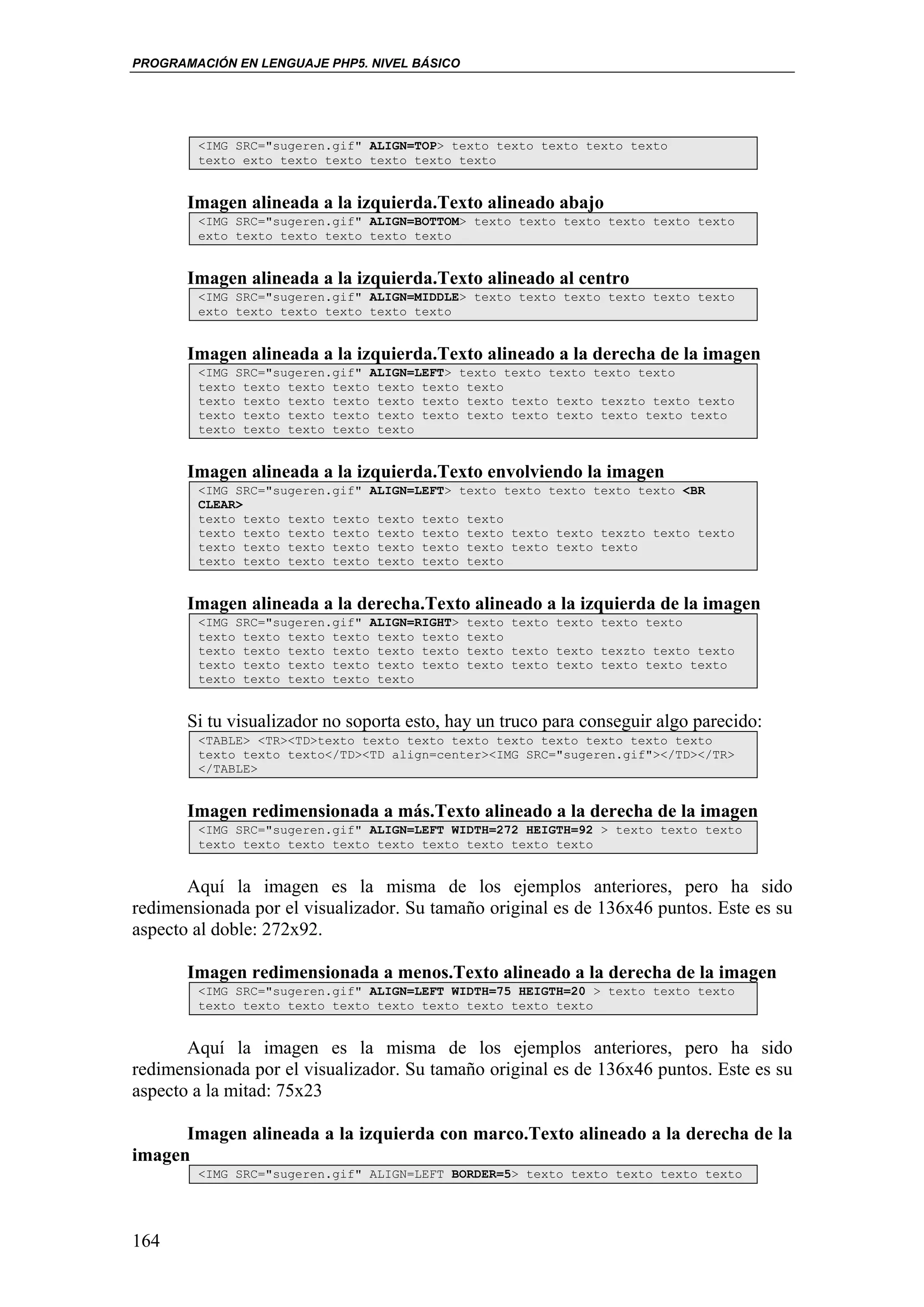 PROGRAMACIÓN EN LENGUAJE PHP5. NIVEL BÁSICO




        <IMG SRC="sugeren.gif" ALIGN=TOP> texto texto texto texto texto
        texto exto texto texto texto texto texto


       Imagen alineada a la izquierda.Texto alineado abajo
        <IMG SRC="sugeren.gif" ALIGN=BOTTOM> texto texto texto texto texto texto
        exto texto texto texto texto texto


       Imagen alineada a la izquierda.Texto alineado al centro
        <IMG SRC="sugeren.gif" ALIGN=MIDDLE> texto texto texto texto texto texto
        exto texto texto texto texto texto


       Imagen alineada a la izquierda.Texto alineado a la derecha de la imagen
        <IMG SRC="sugeren.gif" ALIGN=LEFT> texto texto texto texto texto
        texto texto texto texto texto texto texto
        texto texto texto texto texto texto texto texto texto texzto texto texto
        texto texto texto texto texto texto texto texto texto texto texto texto
        texto texto texto texto texto


       Imagen alineada a la izquierda.Texto envolviendo la imagen
        <IMG SRC="sugeren.gif" ALIGN=LEFT> texto texto texto texto texto <BR
        CLEAR>
        texto texto texto texto texto texto texto
        texto texto texto texto texto texto texto texto texto texzto texto texto
        texto texto texto texto texto texto texto texto texto texto
        texto texto texto texto texto texto texto


       Imagen alineada a la derecha.Texto alineado a la izquierda de la imagen
        <IMG SRC="sugeren.gif" ALIGN=RIGHT>   texto texto texto texto texto
        texto texto texto texto texto texto   texto
        texto texto texto texto texto texto   texto texto texto texzto texto texto
        texto texto texto texto texto texto   texto texto texto texto texto texto
        texto texto texto texto texto


       Si tu visualizador no soporta esto, hay un truco para conseguir algo parecido:
        <TABLE> <TR><TD>texto texto texto texto texto texto texto texto texto
        texto texto texto</TD><TD align=center><IMG SRC="sugeren.gif"></TD></TR>
        </TABLE>


       Imagen redimensionada a más.Texto alineado a la derecha de la imagen
        <IMG SRC="sugeren.gif" ALIGN=LEFT WIDTH=272 HEIGTH=92 > texto texto texto
        texto texto texto texto texto texto texto texto texto


       Aquí la imagen es la misma de los ejemplos anteriores, pero ha sido
redimensionada por el visualizador. Su tamaño original es de 136x46 puntos. Este es su
aspecto al doble: 272x92.

       Imagen redimensionada a menos.Texto alineado a la derecha de la imagen
        <IMG SRC="sugeren.gif" ALIGN=LEFT WIDTH=75 HEIGTH=20 > texto texto texto
        texto texto texto texto texto texto texto texto texto


       Aquí la imagen es la misma de los ejemplos anteriores, pero ha sido
redimensionada por el visualizador. Su tamaño original es de 136x46 puntos. Este es su
aspecto a la mitad: 75x23

      Imagen alineada a la izquierda con marco.Texto alineado a la derecha de la
imagen
        <IMG SRC="sugeren.gif" ALIGN=LEFT BORDER=5> texto texto texto texto texto




164
 