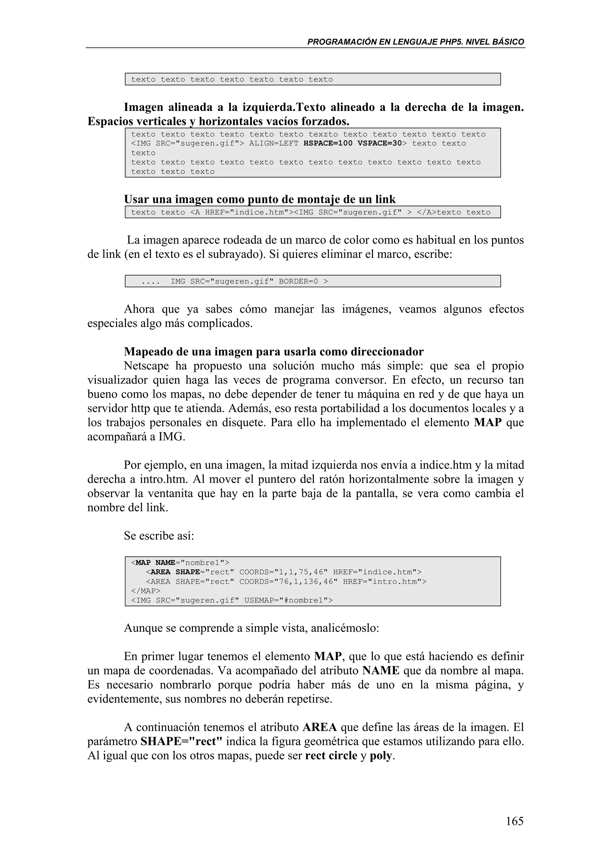 PROGRAMACIÓN EN LENGUAJE PHP5. NIVEL BÁSICO



        texto texto texto texto texto texto texto


      Imagen alineada a la izquierda.Texto alineado a la derecha de la imagen.
Espacios verticales y horizontales vacíos forzados.
        texto texto texto texto texto texto texzto texto texto texto texto texto
        <IMG SRC="sugeren.gif"> ALIGN=LEFT HSPACE=100 VSPACE=30> texto texto
        texto
        texto texto texto texto texto texto texto texto texto texto texto texto
        texto texto texto


       Usar una imagen como punto de montaje de un link
        texto texto <A HREF="indice.htm"><IMG SRC="sugeren.gif" > </A>texto texto


         La imagen aparece rodeada de un marco de color como es habitual en los puntos
de link (en el texto es el subrayado). Si quieres eliminar el marco, escribe:

          ....   IMG SRC="sugeren.gif" BORDER=0 >


       Ahora que ya sabes cómo manejar las imágenes, veamos algunos efectos
especiales algo más complicados.

        Mapeado de una imagen para usarla como direccionador
        Netscape ha propuesto una solución mucho más simple: que sea el propio
visualizador quien haga las veces de programa conversor. En efecto, un recurso tan
bueno como los mapas, no debe depender de tener tu máquina en red y de que haya un
servidor http que te atienda. Además, eso resta portabilidad a los documentos locales y a
los trabajos personales en disquete. Para ello ha implementado el elemento MAP que
acompañará a IMG.

       Por ejemplo, en una imagen, la mitad izquierda nos envía a indice.htm y la mitad
derecha a intro.htm. Al mover el puntero del ratón horizontalmente sobre la imagen y
observar la ventanita que hay en la parte baja de la pantalla, se vera como cambia el
nombre del link.

       Se escribe así:

        <MAP NAME="nombre1">
           <AREA SHAPE="rect" COORDS="1,1,75,46" HREF="indice.htm">
           <AREA SHAPE="rect" COORDS="76,1,136,46" HREF="intro.htm">
        </MAP>
        <IMG SRC="sugeren.gif" USEMAP="#nombre1">


       Aunque se comprende a simple vista, analicémoslo:

       En primer lugar tenemos el elemento MAP, que lo que está haciendo es definir
un mapa de coordenadas. Va acompañado del atributo NAME que da nombre al mapa.
Es necesario nombrarlo porque podría haber más de uno en la misma página, y
evidentemente, sus nombres no deberán repetirse.

       A continuación tenemos el atributo AREA que define las áreas de la imagen. El
parámetro SHAPE="rect" indica la figura geométrica que estamos utilizando para ello.
Al igual que con los otros mapas, puede ser rect circle y poly.




                                                                                     165
 
