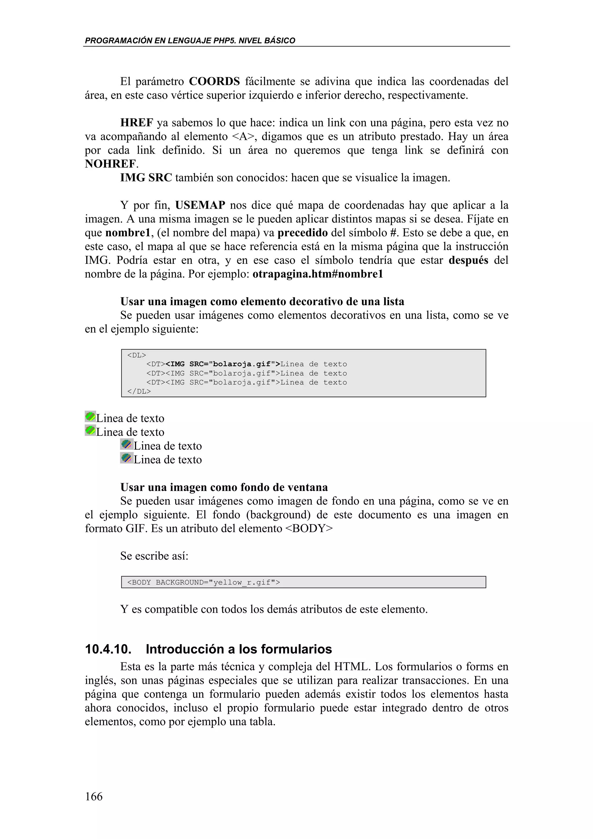 PROGRAMACIÓN EN LENGUAJE PHP5. NIVEL BÁSICO




        El parámetro COORDS fácilmente se adivina que indica las coordenadas del
área, en este caso vértice superior izquierdo e inferior derecho, respectivamente.

      HREF ya sabemos lo que hace: indica un link con una página, pero esta vez no
va acompañando al elemento <A>, digamos que es un atributo prestado. Hay un área
por cada link definido. Si un área no queremos que tenga link se definirá con
NOHREF.
      IMG SRC también son conocidos: hacen que se visualice la imagen.

        Y por fin, USEMAP nos dice qué mapa de coordenadas hay que aplicar a la
imagen. A una misma imagen se le pueden aplicar distintos mapas si se desea. Fíjate en
que nombre1, (el nombre del mapa) va precedido del símbolo #. Esto se debe a que, en
este caso, el mapa al que se hace referencia está en la misma página que la instrucción
IMG. Podría estar en otra, y en ese caso el símbolo tendría que estar después del
nombre de la página. Por ejemplo: otrapagina.htm#nombre1

        Usar una imagen como elemento decorativo de una lista
        Se pueden usar imágenes como elementos decorativos en una lista, como se ve
en el ejemplo siguiente:

        <DL>
            <DT><IMG SRC="bolaroja.gif">Linea de texto
            <DT><IMG SRC="bolaroja.gif">Linea de texto
            <DT><IMG SRC="bolaroja.gif">Linea de texto
        </DL>


  Linea de texto
  Linea de texto
         Linea de texto
         Linea de texto

       Usar una imagen como fondo de ventana
       Se pueden usar imágenes como imagen de fondo en una página, como se ve en
el ejemplo siguiente. El fondo (background) de este documento es una imagen en
formato GIF. Es un atributo del elemento <BODY>

       Se escribe así:

        <BODY BACKGROUND="yellow_r.gif">


       Y es compatible con todos los demás atributos de este elemento.


10.4.10.    Introducción a los formularios
        Esta es la parte más técnica y compleja del HTML. Los formularios o forms en
inglés, son unas páginas especiales que se utilizan para realizar transacciones. En una
página que contenga un formulario pueden además existir todos los elementos hasta
ahora conocidos, incluso el propio formulario puede estar integrado dentro de otros
elementos, como por ejemplo una tabla.




166
 