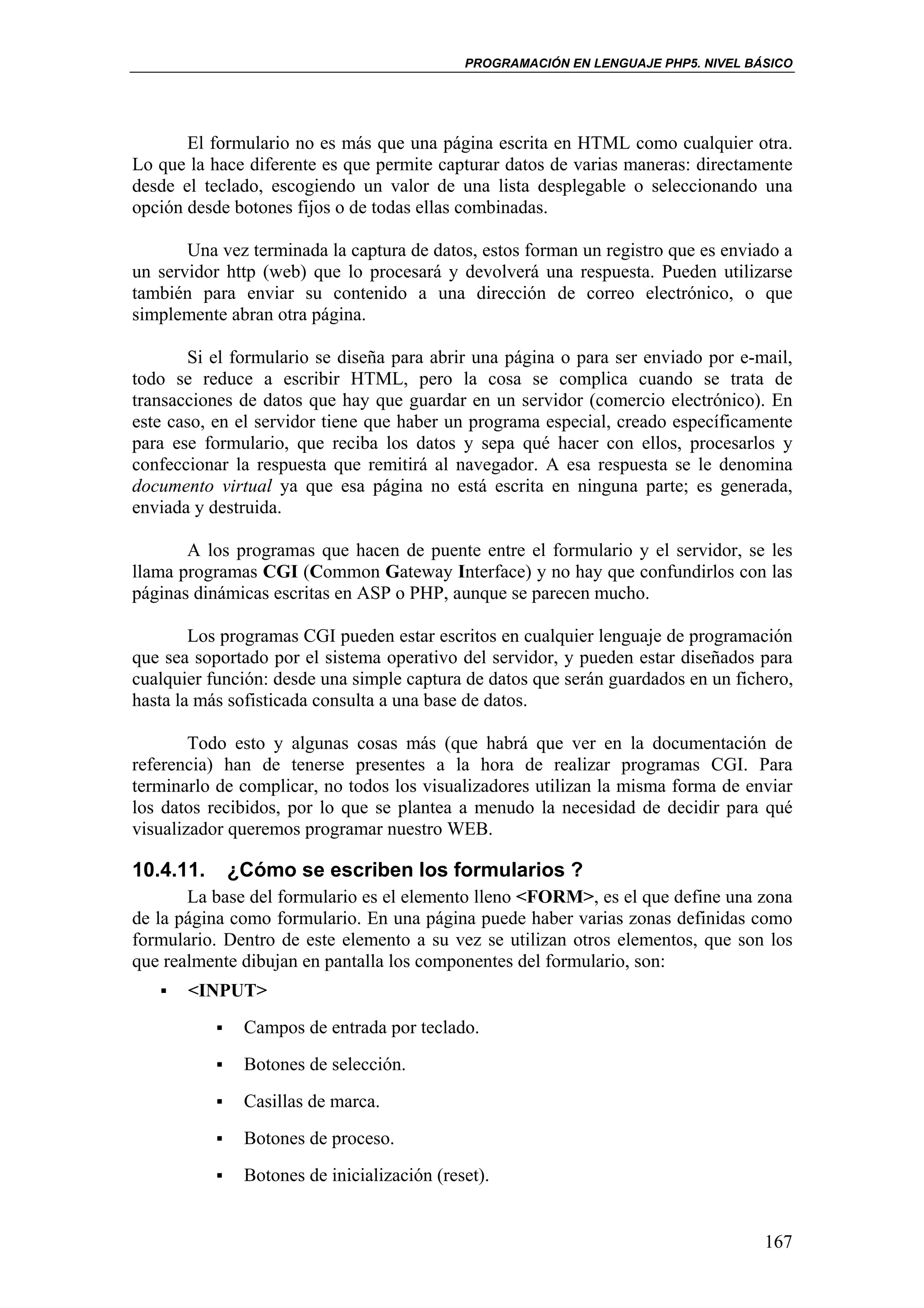 PROGRAMACIÓN EN LENGUAJE PHP5. NIVEL BÁSICO




       El formulario no es más que una página escrita en HTML como cualquier otra.
Lo que la hace diferente es que permite capturar datos de varias maneras: directamente
desde el teclado, escogiendo un valor de una lista desplegable o seleccionando una
opción desde botones fijos o de todas ellas combinadas.

       Una vez terminada la captura de datos, estos forman un registro que es enviado a
un servidor http (web) que lo procesará y devolverá una respuesta. Pueden utilizarse
también para enviar su contenido a una dirección de correo electrónico, o que
simplemente abran otra página.

       Si el formulario se diseña para abrir una página o para ser enviado por e-mail,
todo se reduce a escribir HTML, pero la cosa se complica cuando se trata de
transacciones de datos que hay que guardar en un servidor (comercio electrónico). En
este caso, en el servidor tiene que haber un programa especial, creado específicamente
para ese formulario, que reciba los datos y sepa qué hacer con ellos, procesarlos y
confeccionar la respuesta que remitirá al navegador. A esa respuesta se le denomina
documento virtual ya que esa página no está escrita en ninguna parte; es generada,
enviada y destruida.

       A los programas que hacen de puente entre el formulario y el servidor, se les
llama programas CGI (Common Gateway Interface) y no hay que confundirlos con las
páginas dinámicas escritas en ASP o PHP, aunque se parecen mucho.

        Los programas CGI pueden estar escritos en cualquier lenguaje de programación
que sea soportado por el sistema operativo del servidor, y pueden estar diseñados para
cualquier función: desde una simple captura de datos que serán guardados en un fichero,
hasta la más sofisticada consulta a una base de datos.

        Todo esto y algunas cosas más (que habrá que ver en la documentación de
referencia) han de tenerse presentes a la hora de realizar programas CGI. Para
terminarlo de complicar, no todos los visualizadores utilizan la misma forma de enviar
los datos recibidos, por lo que se plantea a menudo la necesidad de decidir para qué
visualizador queremos programar nuestro WEB.

10.4.11.    ¿Cómo se escriben los formularios ?
       La base del formulario es el elemento lleno <FORM>, es el que define una zona
de la página como formulario. En una página puede haber varias zonas definidas como
formulario. Dentro de este elemento a su vez se utilizan otros elementos, que son los
que realmente dibujan en pantalla los componentes del formulario, son:
       <INPUT>
              Campos de entrada por teclado.
              Botones de selección.
              Casillas de marca.
              Botones de proceso.
              Botones de inicialización (reset).


                                                                                   167
 