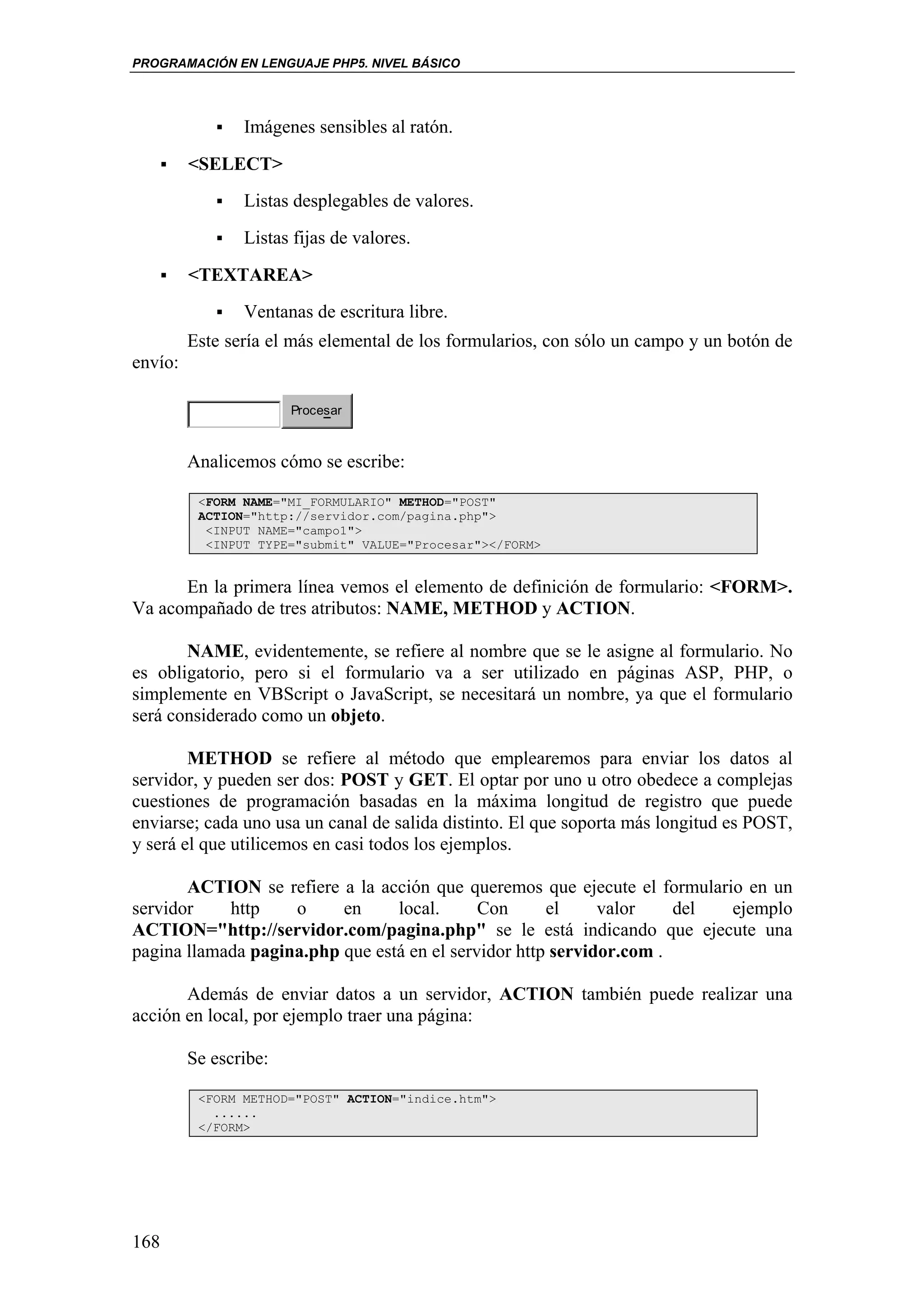 PROGRAMACIÓN EN LENGUAJE PHP5. NIVEL BÁSICO




                Imágenes sensibles al ratón.
         <SELECT>
                Listas desplegables de valores.
                Listas fijas de valores.
         <TEXTAREA>
                Ventanas de escritura libre.
         Este sería el más elemental de los formularios, con sólo un campo y un botón de
envío:

                       Procesar



         Analicemos cómo se escribe:

          <FORM NAME="MI_FORMULARIO" METHOD="POST"
          ACTION="http://servidor.com/pagina.php">
           <INPUT NAME="campo1">
           <INPUT TYPE="submit" VALUE="Procesar"></FORM>


      En la primera línea vemos el elemento de definición de formulario: <FORM>.
Va acompañado de tres atributos: NAME, METHOD y ACTION.

       NAME, evidentemente, se refiere al nombre que se le asigne al formulario. No
es obligatorio, pero si el formulario va a ser utilizado en páginas ASP, PHP, o
simplemente en VBScript o JavaScript, se necesitará un nombre, ya que el formulario
será considerado como un objeto.

        METHOD se refiere al método que emplearemos para enviar los datos al
servidor, y pueden ser dos: POST y GET. El optar por uno u otro obedece a complejas
cuestiones de programación basadas en la máxima longitud de registro que puede
enviarse; cada uno usa un canal de salida distinto. El que soporta más longitud es POST,
y será el que utilicemos en casi todos los ejemplos.

       ACTION se refiere a la acción que queremos que ejecute el formulario en un
servidor    http    o     en     local.      Con      el     valor    del ejemplo
ACTION="http://servidor.com/pagina.php" se le está indicando que ejecute una
pagina llamada pagina.php que está en el servidor http servidor.com .

       Además de enviar datos a un servidor, ACTION también puede realizar una
acción en local, por ejemplo traer una página:

         Se escribe:

          <FORM METHOD="POST" ACTION="indice.htm">
            ......
          </FORM>




168
 