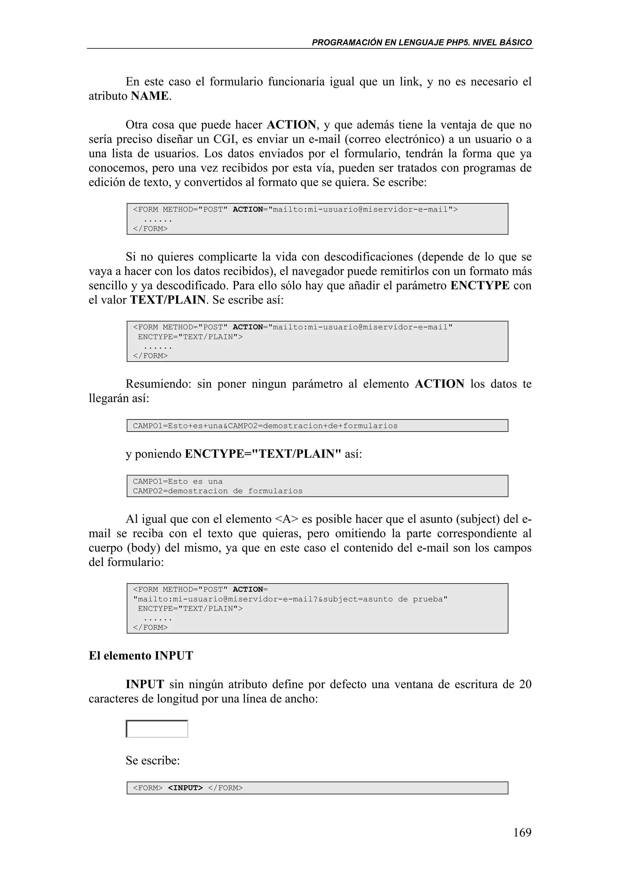 PROGRAMACIÓN EN LENGUAJE PHP5. NIVEL BÁSICO



        En este caso el formulario funcionaría igual que un link, y no es necesario el
atributo NAME.

        Otra cosa que puede hacer ACTION, y que además tiene la ventaja de que no
sería preciso diseñar un CGI, es enviar un e-mail (correo electrónico) a un usuario o a
una lista de usuarios. Los datos enviados por el formulario, tendrán la forma que ya
conocemos, pero una vez recibidos por esta vía, pueden ser tratados con programas de
edición de texto, y convertidos al formato que se quiera. Se escribe:

        <FORM METHOD="POST" ACTION="mailto:mi-usuario@miservidor-e-mail">
          ......
        </FORM>


        Si no quieres complicarte la vida con descodificaciones (depende de lo que se
vaya a hacer con los datos recibidos), el navegador puede remitirlos con un formato más
sencillo y ya descodificado. Para ello sólo hay que añadir el parámetro ENCTYPE con
el valor TEXT/PLAIN. Se escribe así:

        <FORM METHOD="POST" ACTION="mailto:mi-usuario@miservidor-e-mail"
         ENCTYPE="TEXT/PLAIN">
          ......
        </FORM>


       Resumiendo: sin poner ningun parámetro al elemento ACTION los datos te
llegarán así:

        CAMPO1=Esto+es+una&CAMPO2=demostracion+de+formularios


       y poniendo ENCTYPE="TEXT/PLAIN" así:

        CAMPO1=Esto es una
        CAMPO2=demostracion de formularios


       Al igual que con el elemento <A> es posible hacer que el asunto (subject) del e-
mail se reciba con el texto que quieras, pero omitiendo la parte correspondiente al
cuerpo (body) del mismo, ya que en este caso el contenido del e-mail son los campos
del formulario:

        <FORM METHOD="POST" ACTION=
        "mailto:mi-usuario@miservidor-e-mail?&subject=asunto de prueba"
         ENCTYPE="TEXT/PLAIN">
          ......
        </FORM>


El elemento INPUT

       INPUT sin ningún atributo define por defecto una ventana de escritura de 20
caracteres de longitud por una línea de ancho:



       Se escribe:

        <FORM> <INPUT> </FORM>




                                                                                    169
 