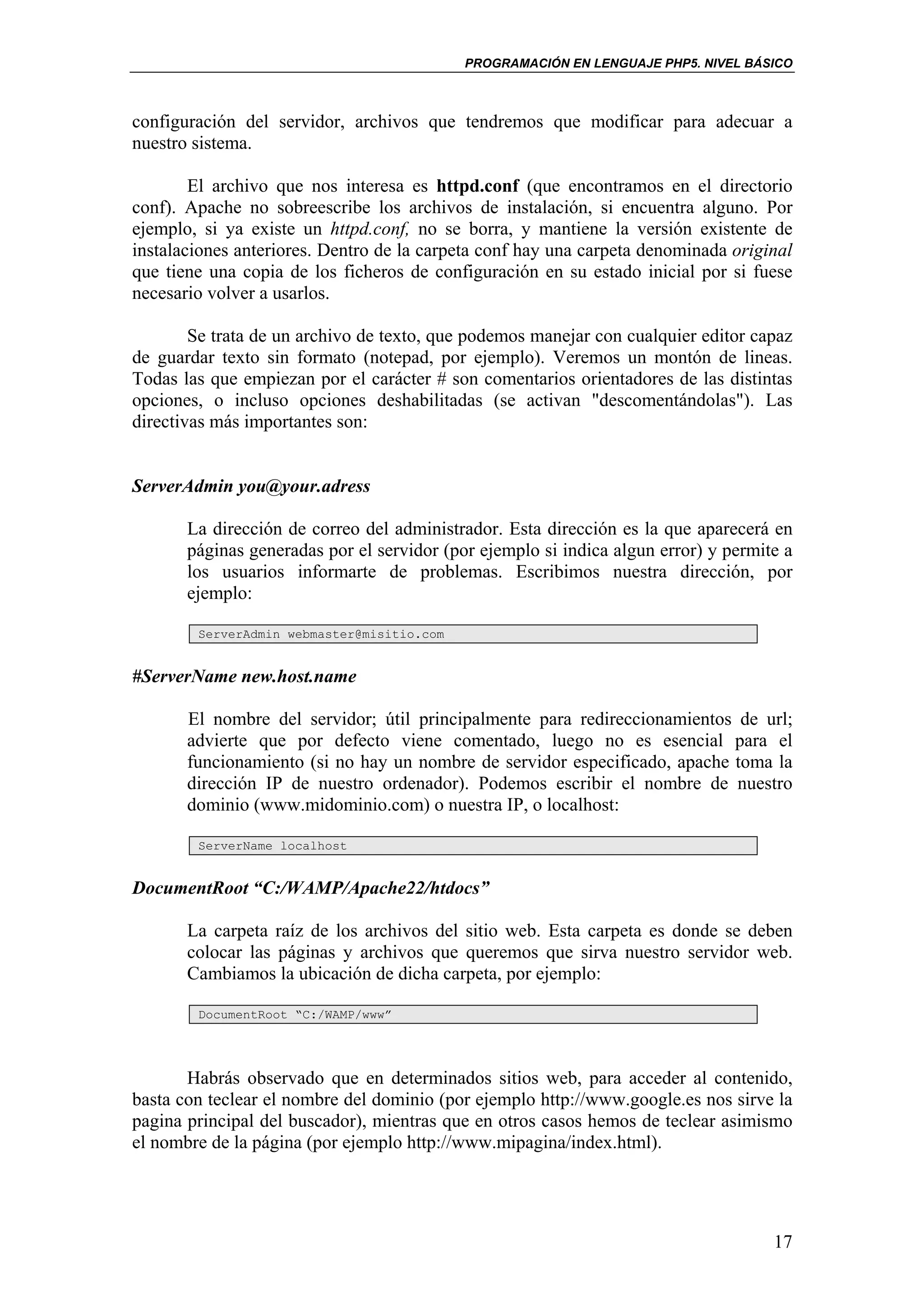 PROGRAMACIÓN EN LENGUAJE PHP5. NIVEL BÁSICO



configuración del servidor, archivos que tendremos que modificar para adecuar a
nuestro sistema.

        El archivo que nos interesa es httpd.conf (que encontramos en el directorio
conf). Apache no sobreescribe los archivos de instalación, si encuentra alguno. Por
ejemplo, si ya existe un httpd.conf, no se borra, y mantiene la versión existente de
instalaciones anteriores. Dentro de la carpeta conf hay una carpeta denominada original
que tiene una copia de los ficheros de configuración en su estado inicial por si fuese
necesario volver a usarlos.

        Se trata de un archivo de texto, que podemos manejar con cualquier editor capaz
de guardar texto sin formato (notepad, por ejemplo). Veremos un montón de lineas.
Todas las que empiezan por el carácter # son comentarios orientadores de las distintas
opciones, o incluso opciones deshabilitadas (se activan "descomentándolas"). Las
directivas más importantes son:


ServerAdmin you@your.adress

       La dirección de correo del administrador. Esta dirección es la que aparecerá en
       páginas generadas por el servidor (por ejemplo si indica algun error) y permite a
       los usuarios informarte de problemas. Escribimos nuestra dirección, por
       ejemplo:

        ServerAdmin webmaster@misitio.com


#ServerName new.host.name

       El nombre del servidor; útil principalmente para redireccionamientos de url;
       advierte que por defecto viene comentado, luego no es esencial para el
       funcionamiento (si no hay un nombre de servidor especificado, apache toma la
       dirección IP de nuestro ordenador). Podemos escribir el nombre de nuestro
       dominio (www.midominio.com) o nuestra IP, o localhost:

        ServerName localhost


DocumentRoot “C:/WAMP/Apache22/htdocs”

       La carpeta raíz de los archivos del sitio web. Esta carpeta es donde se deben
       colocar las páginas y archivos que queremos que sirva nuestro servidor web.
       Cambiamos la ubicación de dicha carpeta, por ejemplo:

        DocumentRoot “C:/WAMP/www”




       Habrás observado que en determinados sitios web, para acceder al contenido,
basta con teclear el nombre del dominio (por ejemplo http://www.google.es nos sirve la
pagina principal del buscador), mientras que en otros casos hemos de teclear asimismo
el nombre de la página (por ejemplo http://www.mipagina/index.html).




                                                                                     17
 