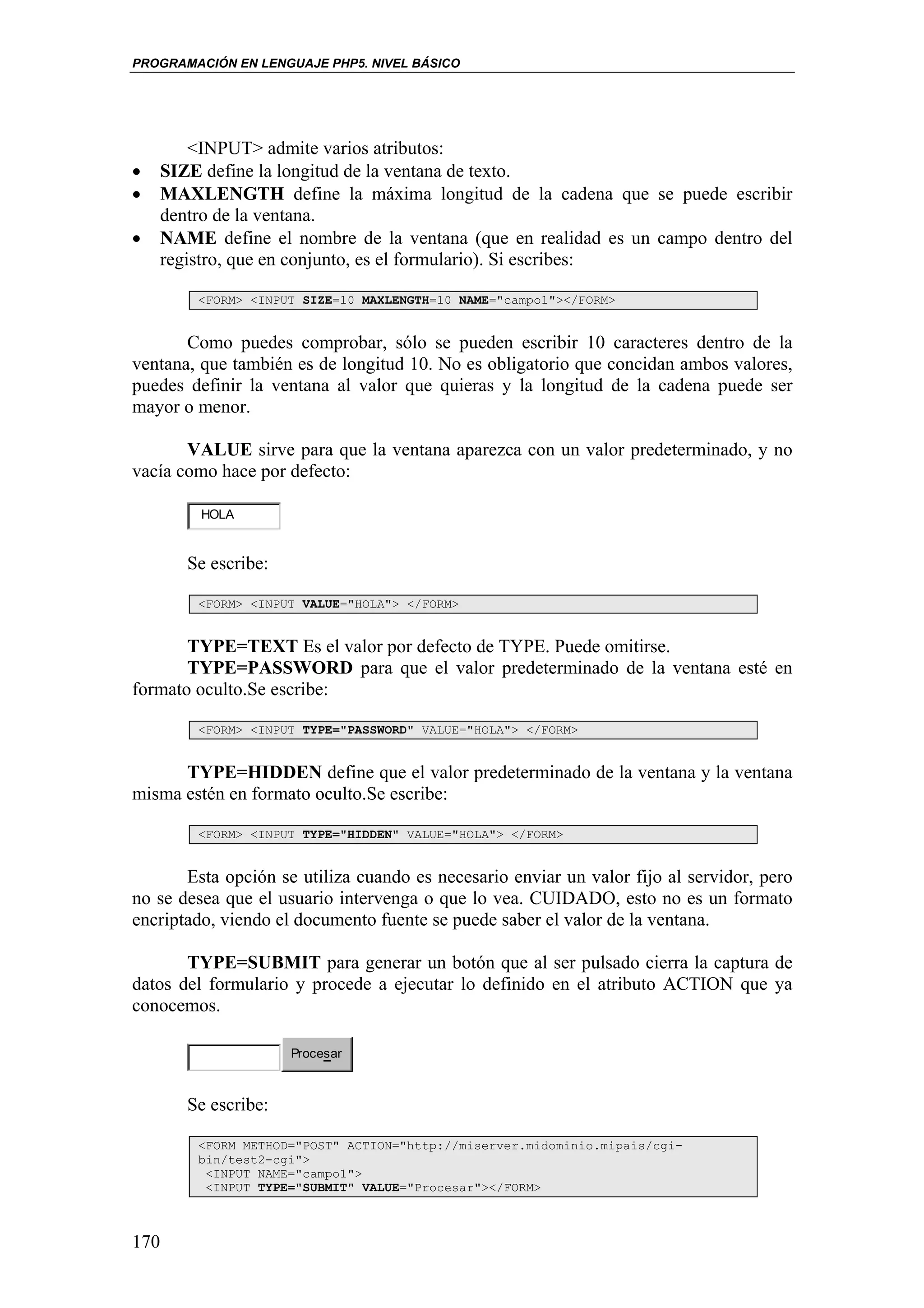 PROGRAMACIÓN EN LENGUAJE PHP5. NIVEL BÁSICO




        <INPUT> admite varios atributos:
•   SIZE define la longitud de la ventana de texto.
•   MAXLENGTH define la máxima longitud de la cadena que se puede escribir
    dentro de la ventana.
•   NAME define el nombre de la ventana (que en realidad es un campo dentro del
    registro, que en conjunto, es el formulario). Si escribes:

        <FORM> <INPUT SIZE=10 MAXLENGTH=10 NAME="campo1"></FORM>


       Como puedes comprobar, sólo se pueden escribir 10 caracteres dentro de la
ventana, que también es de longitud 10. No es obligatorio que concidan ambos valores,
puedes definir la ventana al valor que quieras y la longitud de la cadena puede ser
mayor o menor.

       VALUE sirve para que la ventana aparezca con un valor predeterminado, y no
vacía como hace por defecto:

         HOLA


       Se escribe:

        <FORM> <INPUT VALUE="HOLA"> </FORM>


       TYPE=TEXT Es el valor por defecto de TYPE. Puede omitirse.
       TYPE=PASSWORD para que el valor predeterminado de la ventana esté en
formato oculto.Se escribe:

        <FORM> <INPUT TYPE="PASSWORD" VALUE="HOLA"> </FORM>


      TYPE=HIDDEN define que el valor predeterminado de la ventana y la ventana
misma estén en formato oculto.Se escribe:

        <FORM> <INPUT TYPE="HIDDEN" VALUE="HOLA"> </FORM>


       Esta opción se utiliza cuando es necesario enviar un valor fijo al servidor, pero
no se desea que el usuario intervenga o que lo vea. CUIDADO, esto no es un formato
encriptado, viendo el documento fuente se puede saber el valor de la ventana.

       TYPE=SUBMIT para generar un botón que al ser pulsado cierra la captura de
datos del formulario y procede a ejecutar lo definido en el atributo ACTION que ya
conocemos.

                     Procesar



       Se escribe:

        <FORM METHOD="POST" ACTION="http://miserver.midominio.mipais/cgi-
        bin/test2-cgi">
         <INPUT NAME="campo1">
         <INPUT TYPE="SUBMIT" VALUE="Procesar"></FORM>



170
 