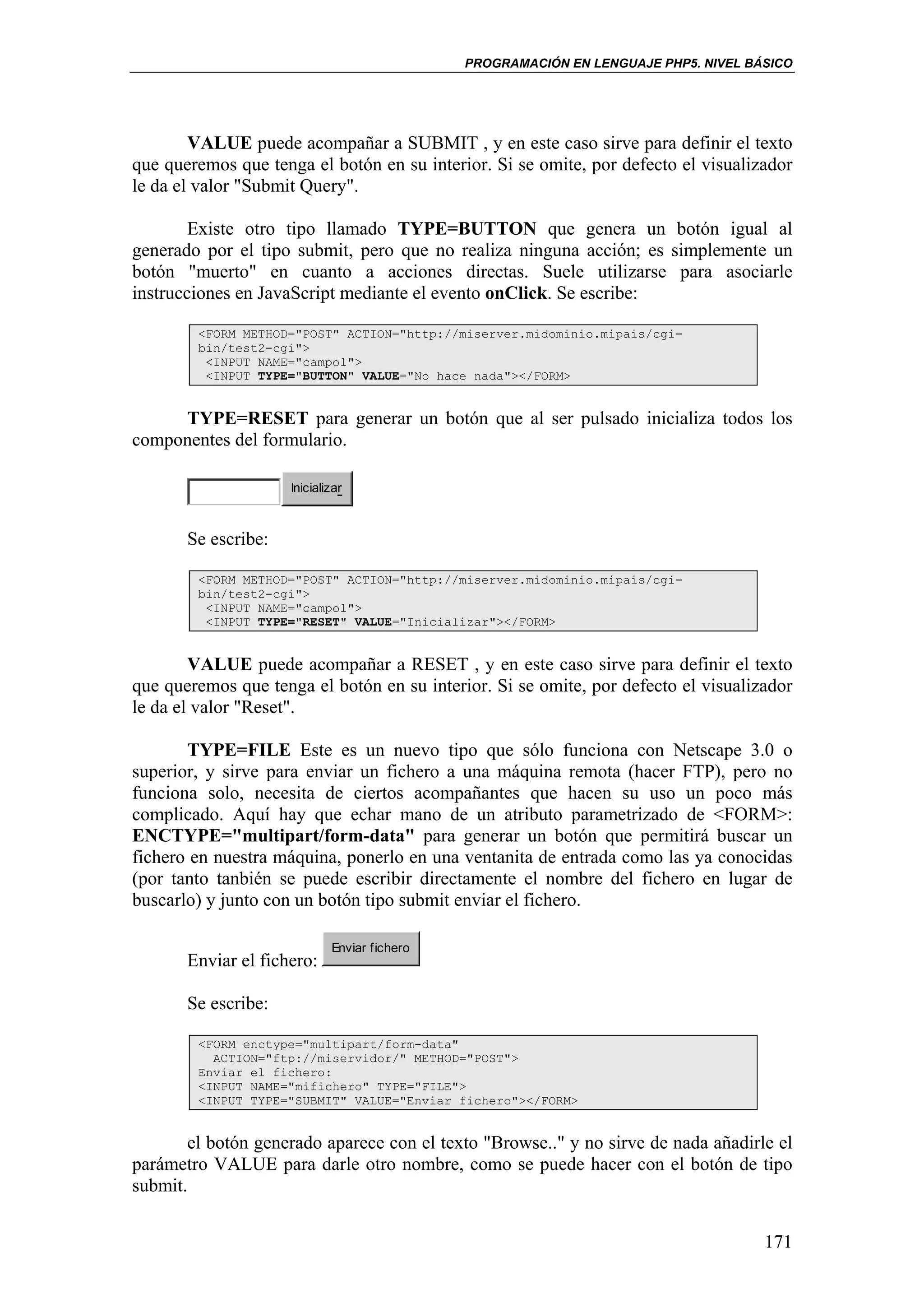 PROGRAMACIÓN EN LENGUAJE PHP5. NIVEL BÁSICO




        VALUE puede acompañar a SUBMIT , y en este caso sirve para definir el texto
que queremos que tenga el botón en su interior. Si se omite, por defecto el visualizador
le da el valor "Submit Query".

        Existe otro tipo llamado TYPE=BUTTON que genera un botón igual al
generado por el tipo submit, pero que no realiza ninguna acción; es simplemente un
botón "muerto" en cuanto a acciones directas. Suele utilizarse para asociarle
instrucciones en JavaScript mediante el evento onClick. Se escribe:

        <FORM METHOD="POST" ACTION="http://miserver.midominio.mipais/cgi-
        bin/test2-cgi">
         <INPUT NAME="campo1">
         <INPUT TYPE="BUTTON" VALUE="No hace nada"></FORM>


     TYPE=RESET para generar un botón que al ser pulsado inicializa todos los
componentes del formulario.

                     Inicializar



       Se escribe:

        <FORM METHOD="POST" ACTION="http://miserver.midominio.mipais/cgi-
        bin/test2-cgi">
         <INPUT NAME="campo1">
         <INPUT TYPE="RESET" VALUE="Inicializar"></FORM>


        VALUE puede acompañar a RESET , y en este caso sirve para definir el texto
que queremos que tenga el botón en su interior. Si se omite, por defecto el visualizador
le da el valor "Reset".

       TYPE=FILE Este es un nuevo tipo que sólo funciona con Netscape 3.0 o
superior, y sirve para enviar un fichero a una máquina remota (hacer FTP), pero no
funciona solo, necesita de ciertos acompañantes que hacen su uso un poco más
complicado. Aquí hay que echar mano de un atributo parametrizado de <FORM>:
ENCTYPE="multipart/form-data" para generar un botón que permitirá buscar un
fichero en nuestra máquina, ponerlo en una ventanita de entrada como las ya conocidas
(por tanto tanbién se puede escribir directamente el nombre del fichero en lugar de
buscarlo) y junto con un botón tipo submit enviar el fichero.

                             Enviar fichero
       Enviar el fichero:

       Se escribe:

        <FORM enctype="multipart/form-data"
          ACTION="ftp://miservidor/" METHOD="POST">
        Enviar el fichero:
        <INPUT NAME="mifichero" TYPE="FILE">
        <INPUT TYPE="SUBMIT" VALUE="Enviar fichero"></FORM>


       el botón generado aparece con el texto "Browse.." y no sirve de nada añadirle el
parámetro VALUE para darle otro nombre, como se puede hacer con el botón de tipo
submit.


                                                                                     171
 