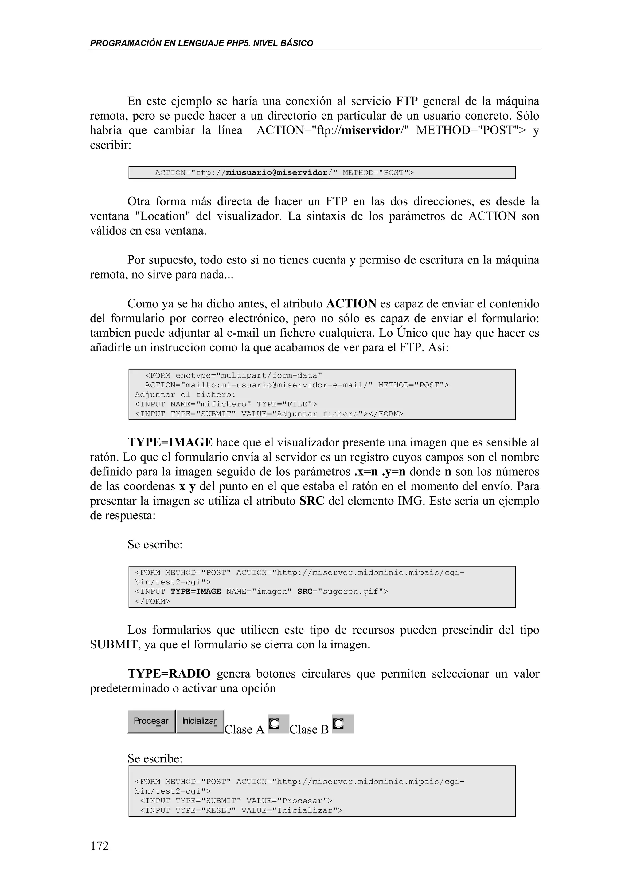 PROGRAMACIÓN EN LENGUAJE PHP5. NIVEL BÁSICO




        En este ejemplo se haría una conexión al servicio FTP general de la máquina
remota, pero se puede hacer a un directorio en particular de un usuario concreto. Sólo
habría que cambiar la línea ACTION="ftp://miservidor/" METHOD="POST"> y
escribir:

            ACTION="ftp://miusuario@miservidor/" METHOD="POST">


       Otra forma más directa de hacer un FTP en las dos direcciones, es desde la
ventana "Location" del visualizador. La sintaxis de los parámetros de ACTION son
válidos en esa ventana.

       Por supuesto, todo esto si no tienes cuenta y permiso de escritura en la máquina
remota, no sirve para nada...

       Como ya se ha dicho antes, el atributo ACTION es capaz de enviar el contenido
del formulario por correo electrónico, pero no sólo es capaz de enviar el formulario:
tambien puede adjuntar al e-mail un fichero cualquiera. Lo Único que hay que hacer es
añadirle un instruccion como la que acabamos de ver para el FTP. Así:

          <FORM enctype="multipart/form-data"
          ACTION="mailto:mi-usuario@miservidor-e-mail/" METHOD="POST">
        Adjuntar el fichero:
        <INPUT NAME="mifichero" TYPE="FILE">
        <INPUT TYPE="SUBMIT" VALUE="Adjuntar fichero"></FORM>


        TYPE=IMAGE hace que el visualizador presente una imagen que es sensible al
ratón. Lo que el formulario envía al servidor es un registro cuyos campos son el nombre
definido para la imagen seguido de los parámetros .x=n .y=n donde n son los números
de las coordenas x y del punto en el que estaba el ratón en el momento del envío. Para
presentar la imagen se utiliza el atributo SRC del elemento IMG. Este sería un ejemplo
de respuesta:

       Se escribe:

        <FORM METHOD="POST" ACTION="http://miserver.midominio.mipais/cgi-
        bin/test2-cgi">
        <INPUT TYPE=IMAGE NAME="imagen" SRC="sugeren.gif">
        </FORM>


    Los formularios que utilicen este tipo de recursos pueden prescindir del tipo
SUBMIT, ya que el formulario se cierra con la imagen.

       TYPE=RADIO genera botones circulares que permiten seleccionar un valor
predeterminado o activar una opción

        Procesar   Inicializar
                                 Clase A   Clase B

       Se escribe:
        <FORM METHOD="POST" ACTION="http://miserver.midominio.mipais/cgi-
        bin/test2-cgi">
         <INPUT TYPE="SUBMIT" VALUE="Procesar">
         <INPUT TYPE="RESET" VALUE="Inicializar">



172
 