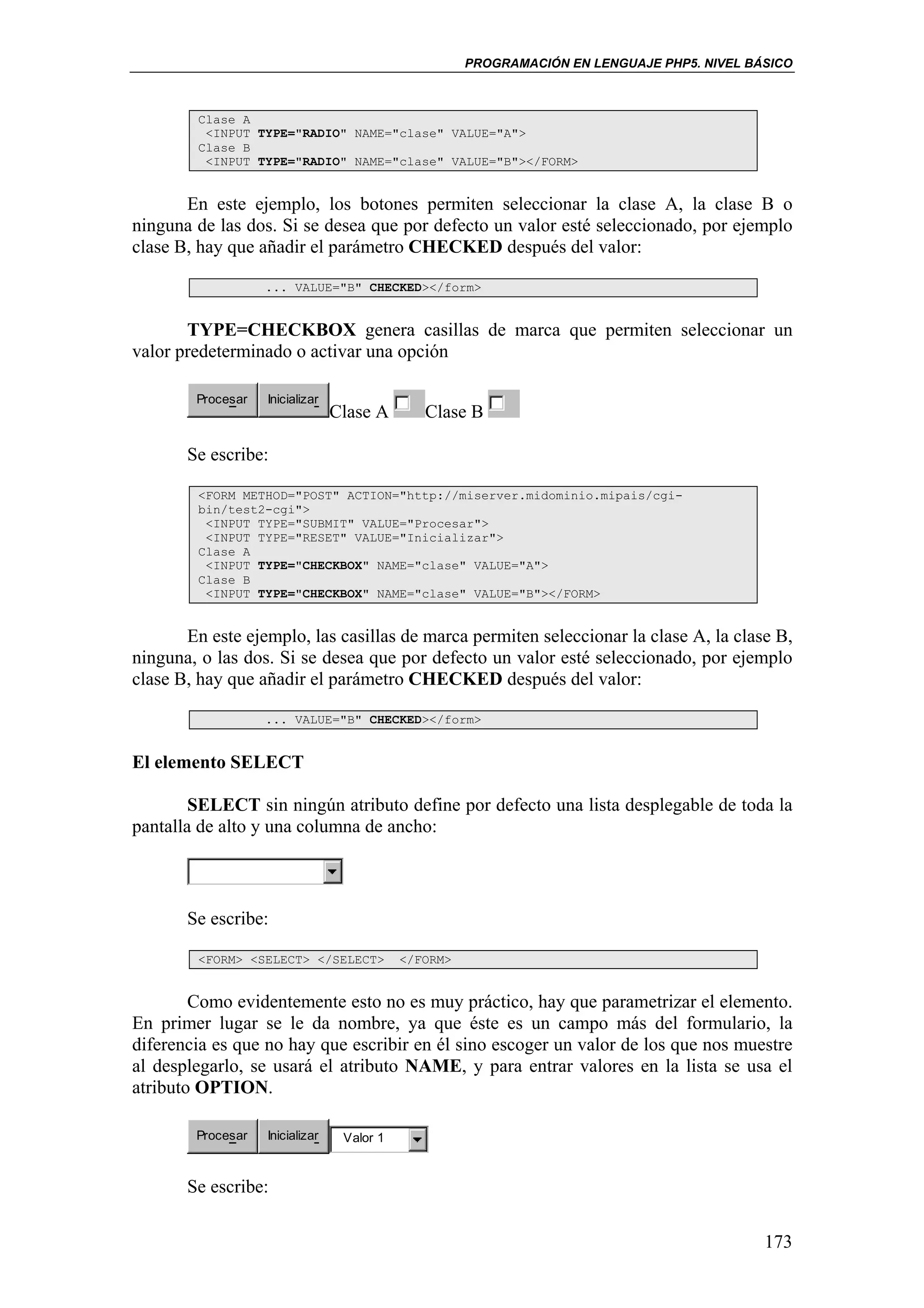 PROGRAMACIÓN EN LENGUAJE PHP5. NIVEL BÁSICO



         Clase A
          <INPUT TYPE="RADIO" NAME="clase" VALUE="A">
         Clase B
          <INPUT TYPE="RADIO" NAME="clase" VALUE="B"></FORM>


       En este ejemplo, los botones permiten seleccionar la clase A, la clase B o
ninguna de las dos. Si se desea que por defecto un valor esté seleccionado, por ejemplo
clase B, hay que añadir el parámetro CHECKED después del valor:

                   ... VALUE="B" CHECKED></form>


       TYPE=CHECKBOX genera casillas de marca que permiten seleccionar un
valor predeterminado o activar una opción

        Procesar   Inicializar
                                 Clase A       Clase B

       Se escribe:

         <FORM METHOD="POST" ACTION="http://miserver.midominio.mipais/cgi-
         bin/test2-cgi">
          <INPUT TYPE="SUBMIT" VALUE="Procesar">
          <INPUT TYPE="RESET" VALUE="Inicializar">
         Clase A
          <INPUT TYPE="CHECKBOX" NAME="clase" VALUE="A">
         Clase B
          <INPUT TYPE="CHECKBOX" NAME="clase" VALUE="B"></FORM>


       En este ejemplo, las casillas de marca permiten seleccionar la clase A, la clase B,
ninguna, o las dos. Si se desea que por defecto un valor esté seleccionado, por ejemplo
clase B, hay que añadir el parámetro CHECKED después del valor:

                   ... VALUE="B" CHECKED></form>


El elemento SELECT

        SELECT sin ningún atributo define por defecto una lista desplegable de toda la
pantalla de alto y una columna de ancho:



       Se escribe:

         <FORM> <SELECT> </SELECT>          </FORM>


        Como evidentemente esto no es muy práctico, hay que parametrizar el elemento.
En primer lugar se le da nombre, ya que éste es un campo más del formulario, la
diferencia es que no hay que escribir en él sino escoger un valor de los que nos muestre
al desplegarlo, se usará el atributo NAME, y para entrar valores en la lista se usa el
atributo OPTION.

        Procesar   Inicializar    Valor 1


       Se escribe:

                                                                                             173
 