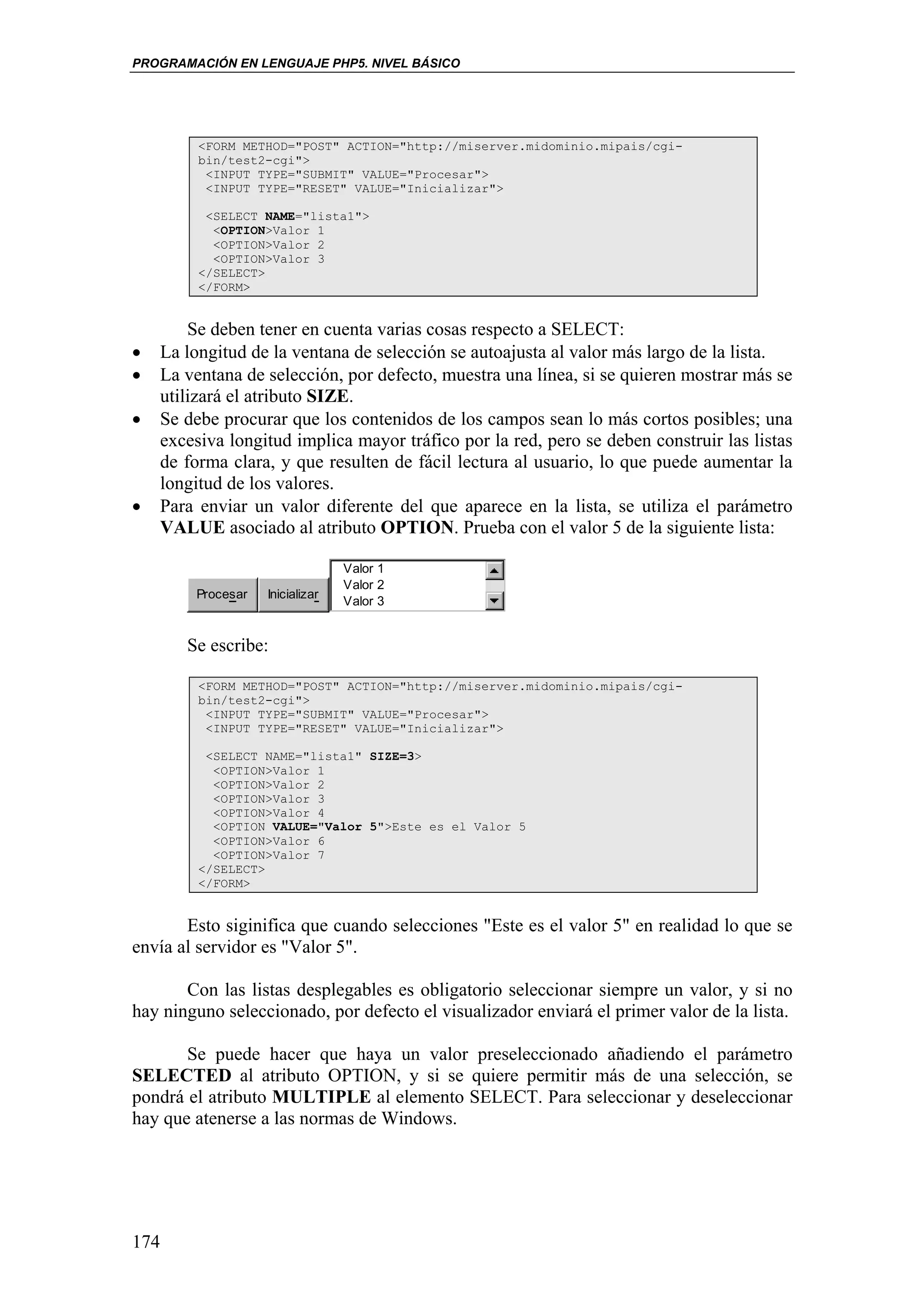 PROGRAMACIÓN EN LENGUAJE PHP5. NIVEL BÁSICO




         <FORM METHOD="POST" ACTION="http://miserver.midominio.mipais/cgi-
         bin/test2-cgi">
          <INPUT TYPE="SUBMIT" VALUE="Procesar">
          <INPUT TYPE="RESET" VALUE="Inicializar">

          <SELECT NAME="lista1">
           <OPTION>Valor 1
           <OPTION>Valor 2
           <OPTION>Valor 3
         </SELECT>
         </FORM>


        Se deben tener en cuenta varias cosas respecto a SELECT:
•   La longitud de la ventana de selección se autoajusta al valor más largo de la lista.
•   La ventana de selección, por defecto, muestra una línea, si se quieren mostrar más se
    utilizará el atributo SIZE.
•   Se debe procurar que los contenidos de los campos sean lo más cortos posibles; una
    excesiva longitud implica mayor tráfico por la red, pero se deben construir las listas
    de forma clara, y que resulten de fácil lectura al usuario, lo que puede aumentar la
    longitud de los valores.
•   Para enviar un valor diferente del que aparece en la lista, se utiliza el parámetro
    VALUE asociado al atributo OPTION. Prueba con el valor 5 de la siguiente lista:

                                 Valor 1
                                 Valor 2
        Procesar   Inicializar
                                 Valor 3


       Se escribe:

         <FORM METHOD="POST" ACTION="http://miserver.midominio.mipais/cgi-
         bin/test2-cgi">
          <INPUT TYPE="SUBMIT" VALUE="Procesar">
          <INPUT TYPE="RESET" VALUE="Inicializar">

          <SELECT NAME="lista1" SIZE=3>
           <OPTION>Valor 1
           <OPTION>Valor 2
           <OPTION>Valor 3
           <OPTION>Valor 4
           <OPTION VALUE="Valor 5">Este es el Valor 5
           <OPTION>Valor 6
           <OPTION>Valor 7
         </SELECT>
         </FORM>


       Esto siginifica que cuando selecciones "Este es el valor 5" en realidad lo que se
envía al servidor es "Valor 5".

       Con las listas desplegables es obligatorio seleccionar siempre un valor, y si no
hay ninguno seleccionado, por defecto el visualizador enviará el primer valor de la lista.

       Se puede hacer que haya un valor preseleccionado añadiendo el parámetro
SELECTED al atributo OPTION, y si se quiere permitir más de una selección, se
pondrá el atributo MULTIPLE al elemento SELECT. Para seleccionar y deseleccionar
hay que atenerse a las normas de Windows.




174
 