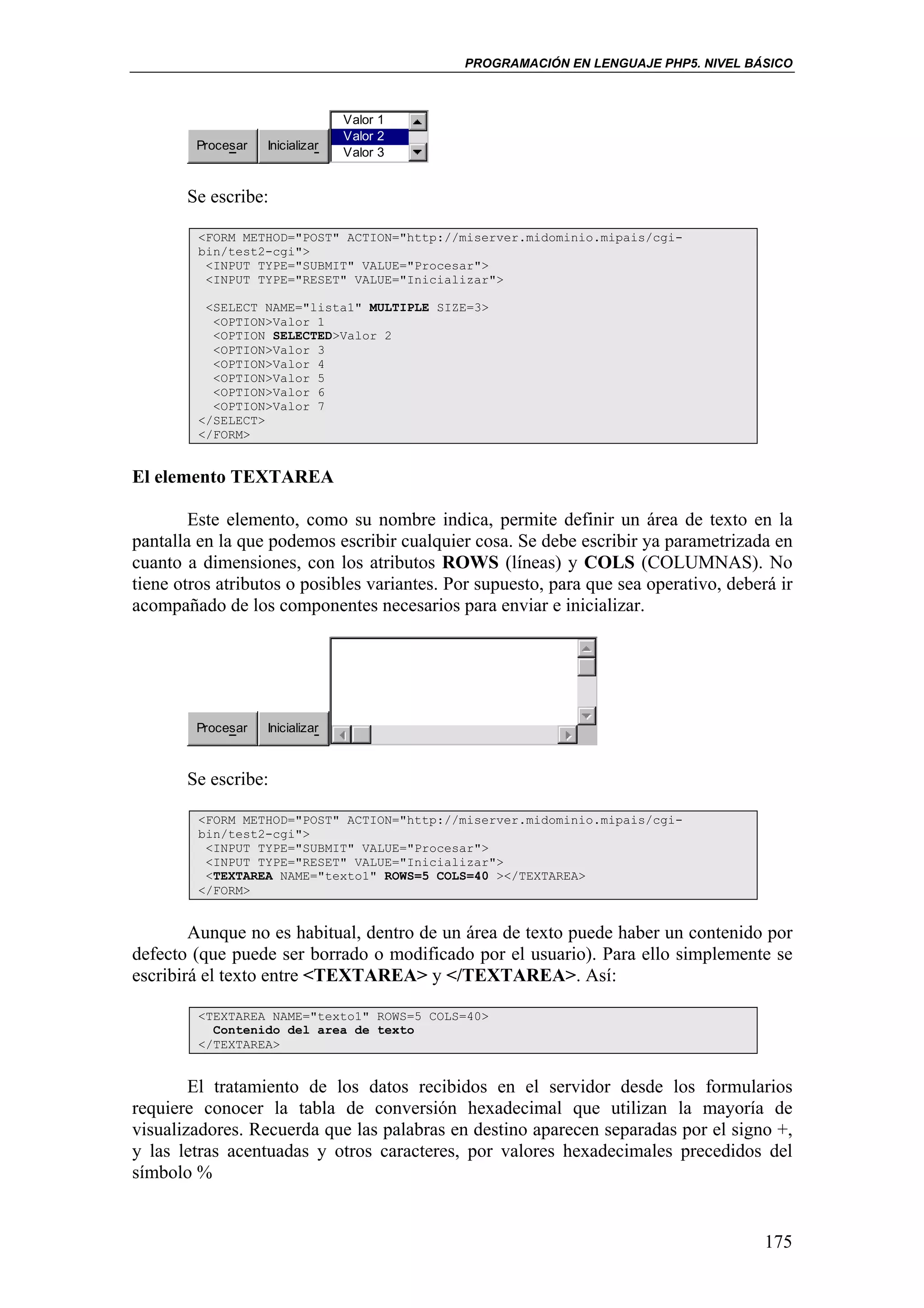 PROGRAMACIÓN EN LENGUAJE PHP5. NIVEL BÁSICO



                                 Valor 1
                                 Valor 2
        Procesar   Inicializar
                                 Valor 3


       Se escribe:

         <FORM METHOD="POST" ACTION="http://miserver.midominio.mipais/cgi-
         bin/test2-cgi">
          <INPUT TYPE="SUBMIT" VALUE="Procesar">
          <INPUT TYPE="RESET" VALUE="Inicializar">

          <SELECT NAME="lista1" MULTIPLE SIZE=3>
           <OPTION>Valor 1
           <OPTION SELECTED>Valor 2
           <OPTION>Valor 3
           <OPTION>Valor 4
           <OPTION>Valor 5
           <OPTION>Valor 6
           <OPTION>Valor 7
         </SELECT>
         </FORM>


El elemento TEXTAREA

        Este elemento, como su nombre indica, permite definir un área de texto en la
pantalla en la que podemos escribir cualquier cosa. Se debe escribir ya parametrizada en
cuanto a dimensiones, con los atributos ROWS (líneas) y COLS (COLUMNAS). No
tiene otros atributos o posibles variantes. Por supuesto, para que sea operativo, deberá ir
acompañado de los componentes necesarios para enviar e inicializar.




        Procesar   Inicializar



       Se escribe:

         <FORM METHOD="POST" ACTION="http://miserver.midominio.mipais/cgi-
         bin/test2-cgi">
          <INPUT TYPE="SUBMIT" VALUE="Procesar">
          <INPUT TYPE="RESET" VALUE="Inicializar">
          <TEXTAREA NAME="texto1" ROWS=5 COLS=40 ></TEXTAREA>
         </FORM>


        Aunque no es habitual, dentro de un área de texto puede haber un contenido por
defecto (que puede ser borrado o modificado por el usuario). Para ello simplemente se
escribirá el texto entre <TEXTAREA> y </TEXTAREA>. Así:

         <TEXTAREA NAME="texto1" ROWS=5 COLS=40>
           Contenido del area de texto
         </TEXTAREA>


        El tratamiento de los datos recibidos en el servidor desde los formularios
requiere conocer la tabla de conversión hexadecimal que utilizan la mayoría de
visualizadores. Recuerda que las palabras en destino aparecen separadas por el signo +,
y las letras acentuadas y otros caracteres, por valores hexadecimales precedidos del
símbolo %


                                                                                       175
 