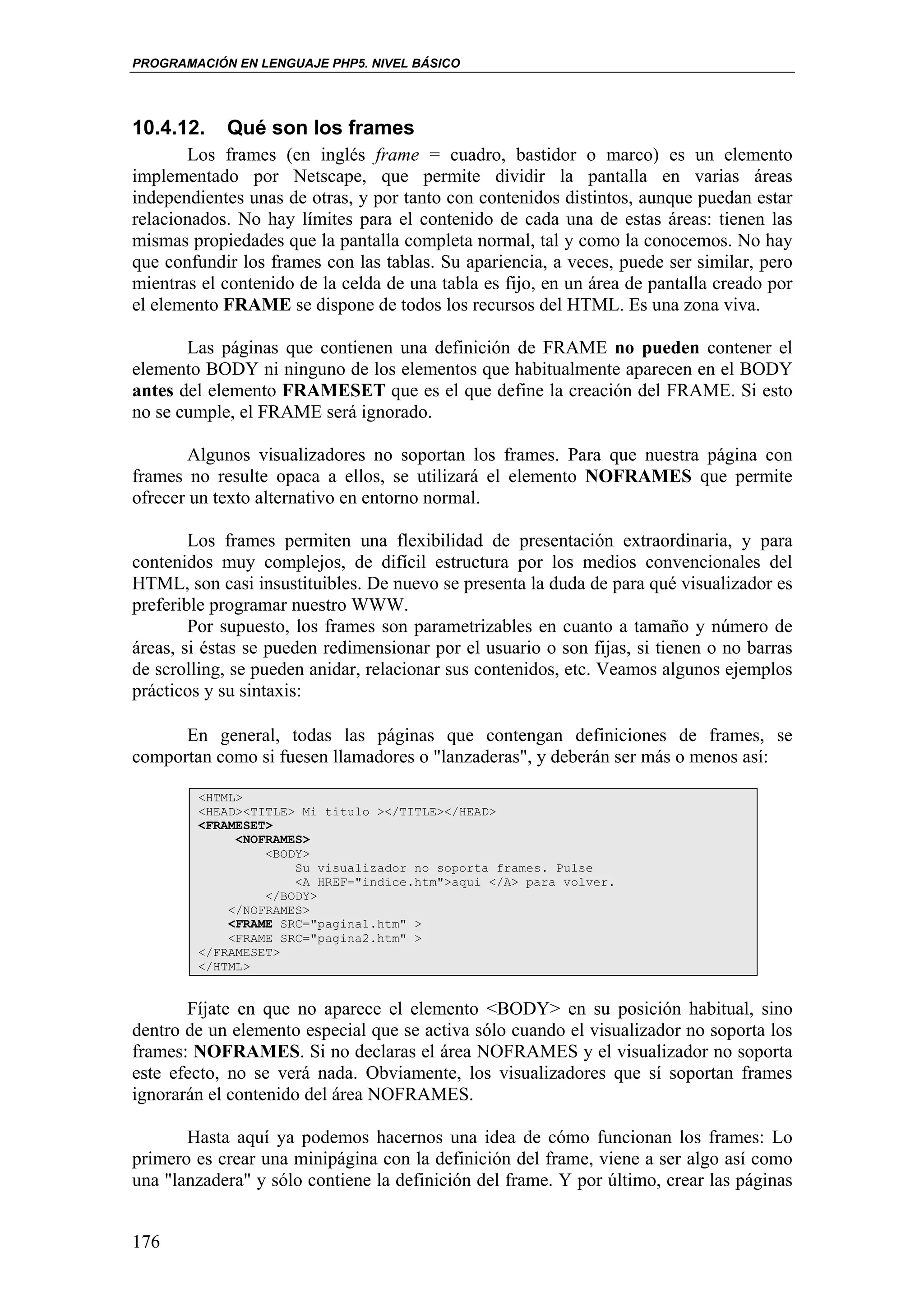 PROGRAMACIÓN EN LENGUAJE PHP5. NIVEL BÁSICO




10.4.12.    Qué son los frames
       Los frames (en inglés frame = cuadro, bastidor o marco) es un elemento
implementado por Netscape, que permite dividir la pantalla en varias áreas
independientes unas de otras, y por tanto con contenidos distintos, aunque puedan estar
relacionados. No hay límites para el contenido de cada una de estas áreas: tienen las
mismas propiedades que la pantalla completa normal, tal y como la conocemos. No hay
que confundir los frames con las tablas. Su apariencia, a veces, puede ser similar, pero
mientras el contenido de la celda de una tabla es fijo, en un área de pantalla creado por
el elemento FRAME se dispone de todos los recursos del HTML. Es una zona viva.

       Las páginas que contienen una definición de FRAME no pueden contener el
elemento BODY ni ninguno de los elementos que habitualmente aparecen en el BODY
antes del elemento FRAMESET que es el que define la creación del FRAME. Si esto
no se cumple, el FRAME será ignorado.

       Algunos visualizadores no soportan los frames. Para que nuestra página con
frames no resulte opaca a ellos, se utilizará el elemento NOFRAMES que permite
ofrecer un texto alternativo en entorno normal.

        Los frames permiten una flexibilidad de presentación extraordinaria, y para
contenidos muy complejos, de difícil estructura por los medios convencionales del
HTML, son casi insustituibles. De nuevo se presenta la duda de para qué visualizador es
preferible programar nuestro WWW.
        Por supuesto, los frames son parametrizables en cuanto a tamaño y número de
áreas, si éstas se pueden redimensionar por el usuario o son fijas, si tienen o no barras
de scrolling, se pueden anidar, relacionar sus contenidos, etc. Veamos algunos ejemplos
prácticos y su sintaxis:

      En general, todas las páginas que contengan definiciones de frames, se
comportan como si fuesen llamadores o "lanzaderas", y deberán ser más o menos así:

        <HTML>
        <HEAD><TITLE> Mi titulo ></TITLE></HEAD>
        <FRAMESET>
             <NOFRAMES>
                 <BODY>
                     Su visualizador no soporta frames. Pulse
                     <A HREF="indice.htm">aqui </A> para volver.
                 </BODY>
            </NOFRAMES>
            <FRAME SRC="pagina1.htm" >
            <FRAME SRC="pagina2.htm" >
        </FRAMESET>
        </HTML>


       Fíjate en que no aparece el elemento <BODY> en su posición habitual, sino
dentro de un elemento especial que se activa sólo cuando el visualizador no soporta los
frames: NOFRAMES. Si no declaras el área NOFRAMES y el visualizador no soporta
este efecto, no se verá nada. Obviamente, los visualizadores que sí soportan frames
ignorarán el contenido del área NOFRAMES.

       Hasta aquí ya podemos hacernos una idea de cómo funcionan los frames: Lo
primero es crear una minipágina con la definición del frame, viene a ser algo así como
una "lanzadera" y sólo contiene la definición del frame. Y por último, crear las páginas


176
 
