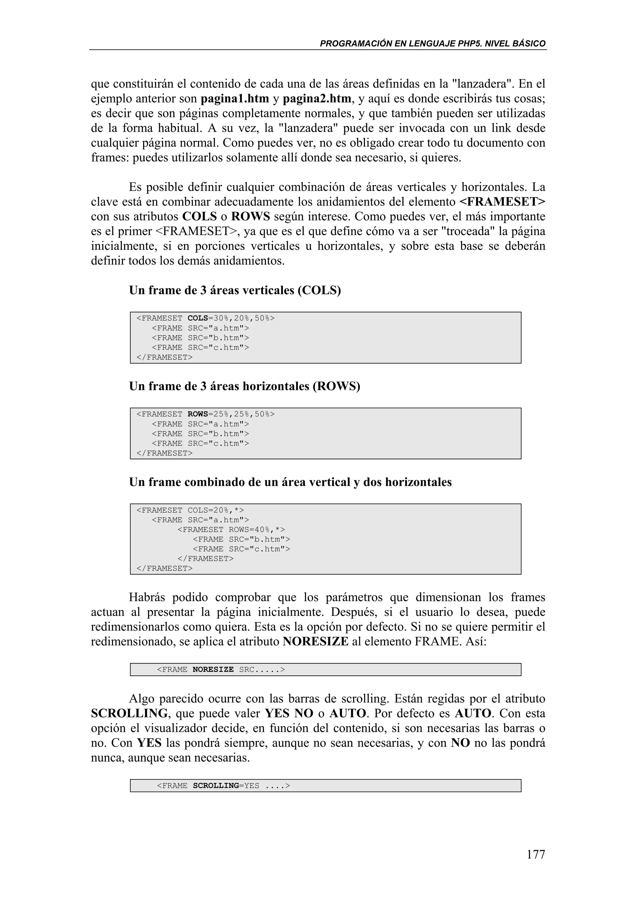 PROGRAMACIÓN EN LENGUAJE PHP5. NIVEL BÁSICO



que constituirán el contenido de cada una de las áreas definidas en la "lanzadera". En el
ejemplo anterior son pagina1.htm y pagina2.htm, y aquí es donde escribirás tus cosas;
es decir que son páginas completamente normales, y que también pueden ser utilizadas
de la forma habitual. A su vez, la "lanzadera" puede ser invocada con un link desde
cualquier página normal. Como puedes ver, no es obligado crear todo tu documento con
frames: puedes utilizarlos solamente allí donde sea necesario, si quieres.

        Es posible definir cualquier combinación de áreas verticales y horizontales. La
clave está en combinar adecuadamente los anidamientos del elemento <FRAMESET>
con sus atributos COLS o ROWS según interese. Como puedes ver, el más importante
es el primer <FRAMESET>, ya que es el que define cómo va a ser "troceada" la página
inicialmente, si en porciones verticales u horizontales, y sobre esta base se deberán
definir todos los demás anidamientos.

       Un frame de 3 áreas verticales (COLS)

        <FRAMESET COLS=30%,20%,50%>
           <FRAME SRC="a.htm">
           <FRAME SRC="b.htm">
           <FRAME SRC="c.htm">
        </FRAMESET>


       Un frame de 3 áreas horizontales (ROWS)

        <FRAMESET ROWS=25%,25%,50%>
           <FRAME SRC="a.htm">
           <FRAME SRC="b.htm">
           <FRAME SRC="c.htm">
        </FRAMESET>


       Un frame combinado de un área vertical y dos horizontales

        <FRAMESET COLS=20%,*>
           <FRAME SRC="a.htm">
                <FRAMESET ROWS=40%,*>
                    <FRAME SRC="b.htm">
                    <FRAME SRC="c.htm">
                </FRAMESET>
        </FRAMESET>


       Habrás podido comprobar que los parámetros que dimensionan los frames
actuan al presentar la página inicialmente. Después, si el usuario lo desea, puede
redimensionarlos como quiera. Esta es la opción por defecto. Si no se quiere permitir el
redimensionado, se aplica el atributo NORESIZE al elemento FRAME. Así:

            <FRAME NORESIZE SRC.....>


       Algo parecido ocurre con las barras de scrolling. Están regidas por el atributo
SCROLLING, que puede valer YES NO o AUTO. Por defecto es AUTO. Con esta
opción el visualizador decide, en función del contenido, si son necesarias las barras o
no. Con YES las pondrá siempre, aunque no sean necesarias, y con NO no las pondrá
nunca, aunque sean necesarias.

            <FRAME SCROLLING=YES ....>




                                                                                     177
 
