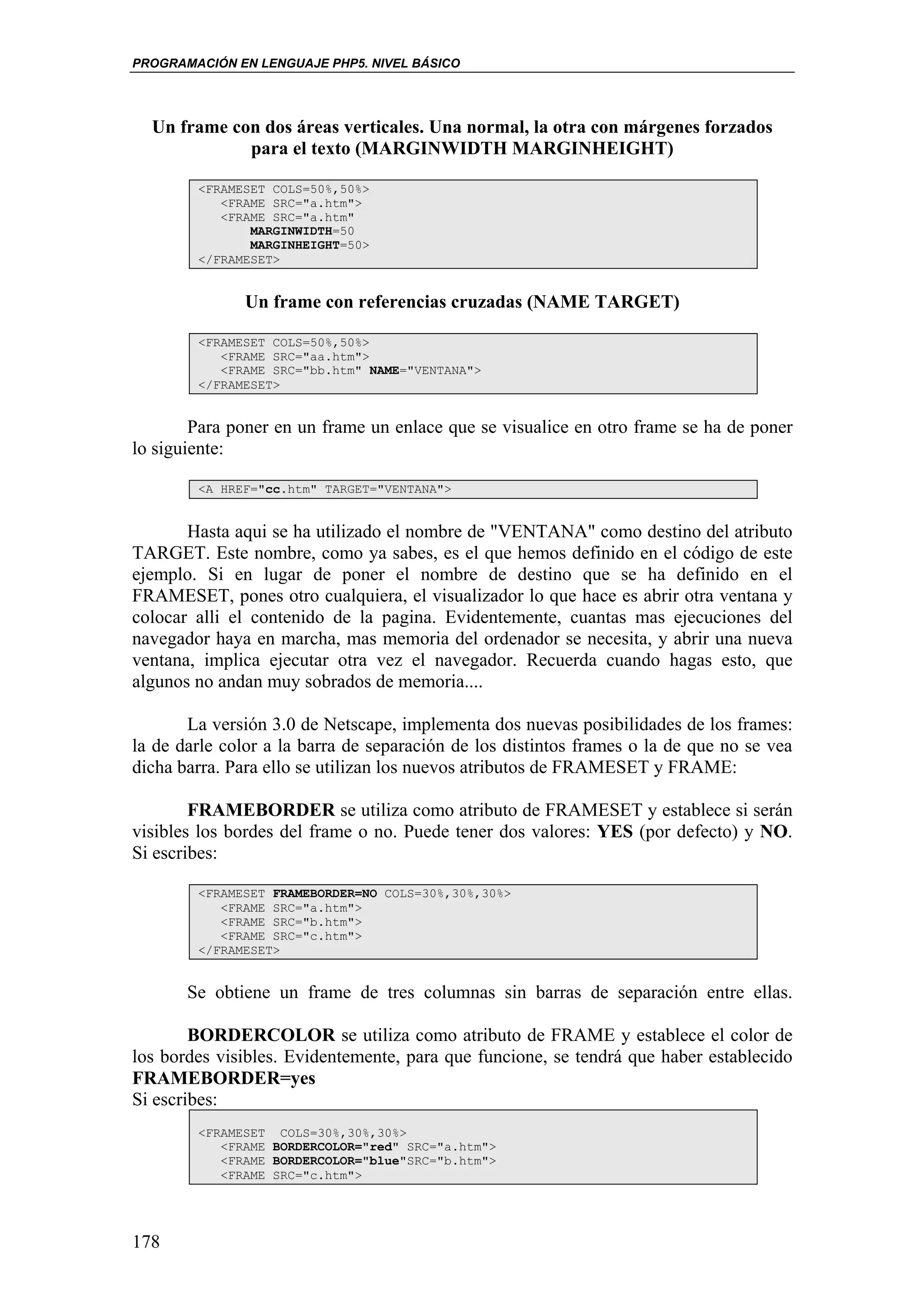 PROGRAMACIÓN EN LENGUAJE PHP5. NIVEL BÁSICO




  Un frame con dos áreas verticales. Una normal, la otra con márgenes forzados
             para el texto (MARGINWIDTH MARGINHEIGHT)

        <FRAMESET COLS=50%,50%>
           <FRAME SRC="a.htm">
           <FRAME SRC="a.htm"
               MARGINWIDTH=50
               MARGINHEIGHT=50>
        </FRAMESET>


               Un frame con referencias cruzadas (NAME TARGET)

        <FRAMESET COLS=50%,50%>
           <FRAME SRC="aa.htm">
           <FRAME SRC="bb.htm" NAME="VENTANA">
        </FRAMESET>


        Para poner en un frame un enlace que se visualice en otro frame se ha de poner
lo siguiente:

        <A HREF="cc.htm" TARGET="VENTANA">


       Hasta aqui se ha utilizado el nombre de "VENTANA" como destino del atributo
TARGET. Este nombre, como ya sabes, es el que hemos definido en el código de este
ejemplo. Si en lugar de poner el nombre de destino que se ha definido en el
FRAMESET, pones otro cualquiera, el visualizador lo que hace es abrir otra ventana y
colocar alli el contenido de la pagina. Evidentemente, cuantas mas ejecuciones del
navegador haya en marcha, mas memoria del ordenador se necesita, y abrir una nueva
ventana, implica ejecutar otra vez el navegador. Recuerda cuando hagas esto, que
algunos no andan muy sobrados de memoria....

       La versión 3.0 de Netscape, implementa dos nuevas posibilidades de los frames:
la de darle color a la barra de separación de los distintos frames o la de que no se vea
dicha barra. Para ello se utilizan los nuevos atributos de FRAMESET y FRAME:

        FRAMEBORDER se utiliza como atributo de FRAMESET y establece si serán
visibles los bordes del frame o no. Puede tener dos valores: YES (por defecto) y NO.
Si escribes:

        <FRAMESET FRAMEBORDER=NO COLS=30%,30%,30%>
           <FRAME SRC="a.htm">
           <FRAME SRC="b.htm">
           <FRAME SRC="c.htm">
        </FRAMESET>


       Se obtiene un frame de tres columnas sin barras de separación entre ellas.

        BORDERCOLOR se utiliza como atributo de FRAME y establece el color de
los bordes visibles. Evidentemente, para que funcione, se tendrá que haber establecido
FRAMEBORDER=yes
Si escribes:
        <FRAMESET COLS=30%,30%,30%>
           <FRAME BORDERCOLOR="red" SRC="a.htm">
           <FRAME BORDERCOLOR="blue"SRC="b.htm">
           <FRAME SRC="c.htm">




178
 