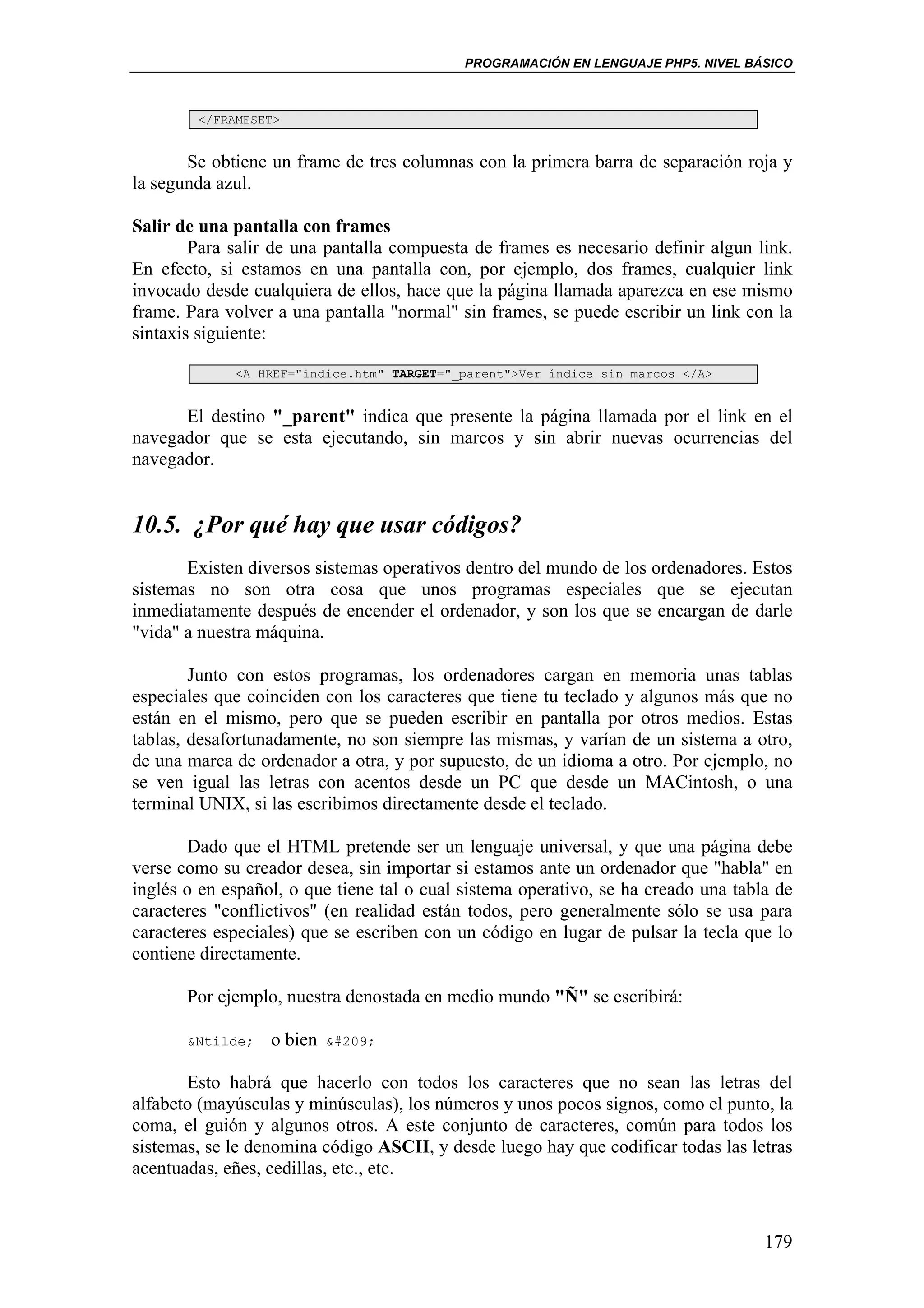 PROGRAMACIÓN EN LENGUAJE PHP5. NIVEL BÁSICO



        </FRAMESET>


       Se obtiene un frame de tres columnas con la primera barra de separación roja y
la segunda azul.

Salir de una pantalla con frames
        Para salir de una pantalla compuesta de frames es necesario definir algun link.
En efecto, si estamos en una pantalla con, por ejemplo, dos frames, cualquier link
invocado desde cualquiera de ellos, hace que la página llamada aparezca en ese mismo
frame. Para volver a una pantalla "normal" sin frames, se puede escribir un link con la
sintaxis siguiente:

             <A HREF="indice.htm" TARGET="_parent">Ver índice sin marcos </A>


      El destino "_parent" indica que presente la página llamada por el link en el
navegador que se esta ejecutando, sin marcos y sin abrir nuevas ocurrencias del
navegador.


10.5. ¿Por qué hay que usar códigos?
       Existen diversos sistemas operativos dentro del mundo de los ordenadores. Estos
sistemas no son otra cosa que unos programas especiales que se ejecutan
inmediatamente después de encender el ordenador, y son los que se encargan de darle
"vida" a nuestra máquina.

        Junto con estos programas, los ordenadores cargan en memoria unas tablas
especiales que coinciden con los caracteres que tiene tu teclado y algunos más que no
están en el mismo, pero que se pueden escribir en pantalla por otros medios. Estas
tablas, desafortunadamente, no son siempre las mismas, y varían de un sistema a otro,
de una marca de ordenador a otra, y por supuesto, de un idioma a otro. Por ejemplo, no
se ven igual las letras con acentos desde un PC que desde un MACintosh, o una
terminal UNIX, si las escribimos directamente desde el teclado.

       Dado que el HTML pretende ser un lenguaje universal, y que una página debe
verse como su creador desea, sin importar si estamos ante un ordenador que "habla" en
inglés o en español, o que tiene tal o cual sistema operativo, se ha creado una tabla de
caracteres "conflictivos" (en realidad están todos, pero generalmente sólo se usa para
caracteres especiales) que se escriben con un código en lugar de pulsar la tecla que lo
contiene directamente.

       Por ejemplo, nuestra denostada en medio mundo "Ñ" se escribirá:

       &Ntilde;   o bien   Ñ


       Esto habrá que hacerlo con todos los caracteres que no sean las letras del
alfabeto (mayúsculas y minúsculas), los números y unos pocos signos, como el punto, la
coma, el guión y algunos otros. A este conjunto de caracteres, común para todos los
sistemas, se le denomina código ASCII, y desde luego hay que codificar todas las letras
acentuadas, eñes, cedillas, etc., etc.


                                                                                    179
 