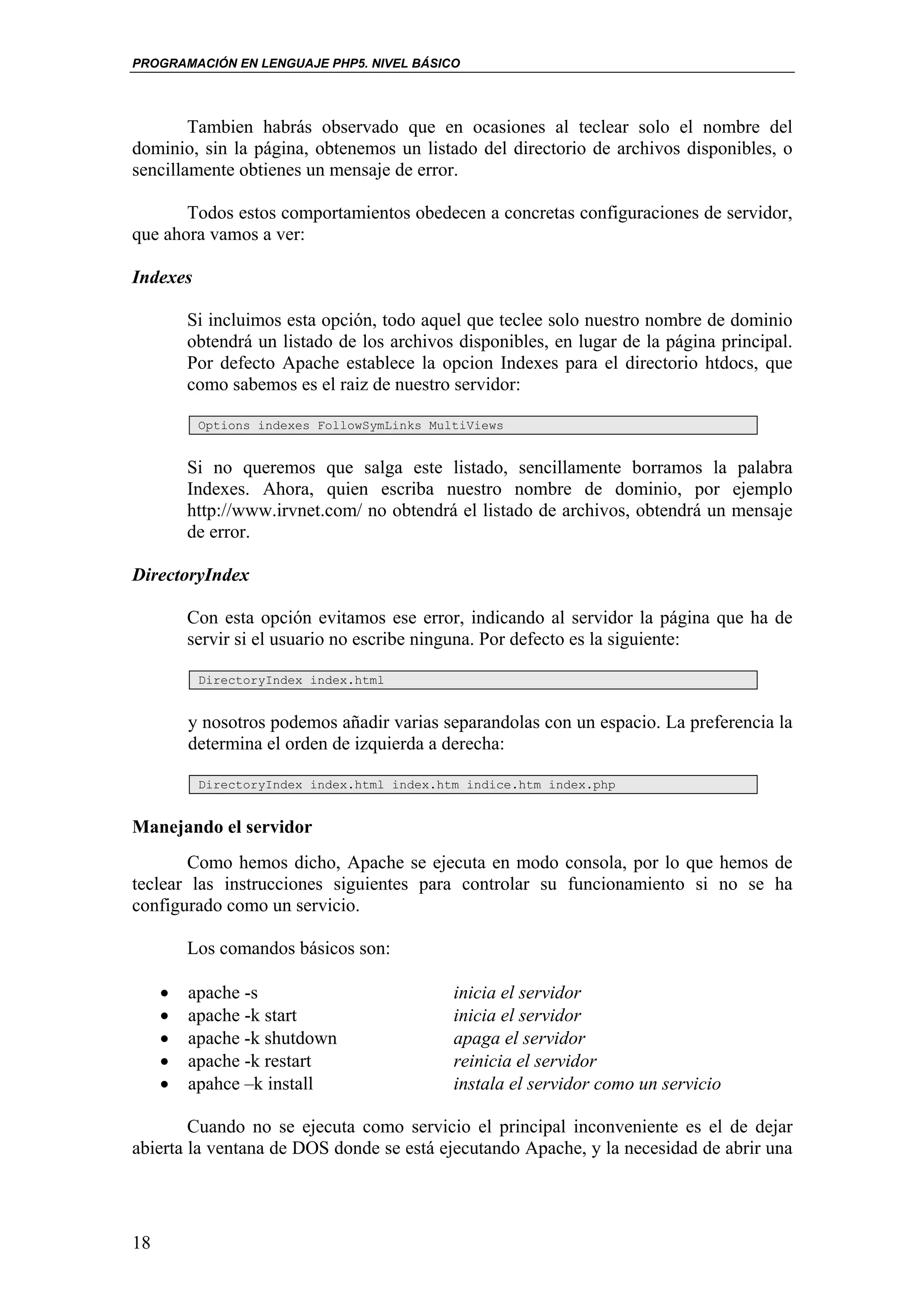 PROGRAMACIÓN EN LENGUAJE PHP5. NIVEL BÁSICO




        Tambien habrás observado que en ocasiones al teclear solo el nombre del
dominio, sin la página, obtenemos un listado del directorio de archivos disponibles, o
sencillamente obtienes un mensaje de error.

       Todos estos comportamientos obedecen a concretas configuraciones de servidor,
que ahora vamos a ver:

Indexes

         Si incluimos esta opción, todo aquel que teclee solo nuestro nombre de dominio
         obtendrá un listado de los archivos disponibles, en lugar de la página principal.
         Por defecto Apache establece la opcion Indexes para el directorio htdocs, que
         como sabemos es el raiz de nuestro servidor:

          Options indexes FollowSymLinks MultiViews


         Si no queremos que salga este listado, sencillamente borramos la palabra
         Indexes. Ahora, quien escriba nuestro nombre de dominio, por ejemplo
         http://www.irvnet.com/ no obtendrá el listado de archivos, obtendrá un mensaje
         de error.

DirectoryIndex

         Con esta opción evitamos ese error, indicando al servidor la página que ha de
         servir si el usuario no escribe ninguna. Por defecto es la siguiente:

          DirectoryIndex index.html


         y nosotros podemos añadir varias separandolas con un espacio. La preferencia la
         determina el orden de izquierda a derecha:

          DirectoryIndex index.html index.htm indice.htm index.php


Manejando el servidor
       Como hemos dicho, Apache se ejecuta en modo consola, por lo que hemos de
teclear las instrucciones siguientes para controlar su funcionamiento si no se ha
configurado como un servicio.

         Los comandos básicos son:

     •   apache -s                          inicia el servidor
     •   apache -k start                    inicia el servidor
     •   apache -k shutdown                 apaga el servidor
     •   apache -k restart                  reinicia el servidor
     •   apahce –k install                  instala el servidor como un servicio

        Cuando no se ejecuta como servicio el principal inconveniente es el de dejar
abierta la ventana de DOS donde se está ejecutando Apache, y la necesidad de abrir una




18
 