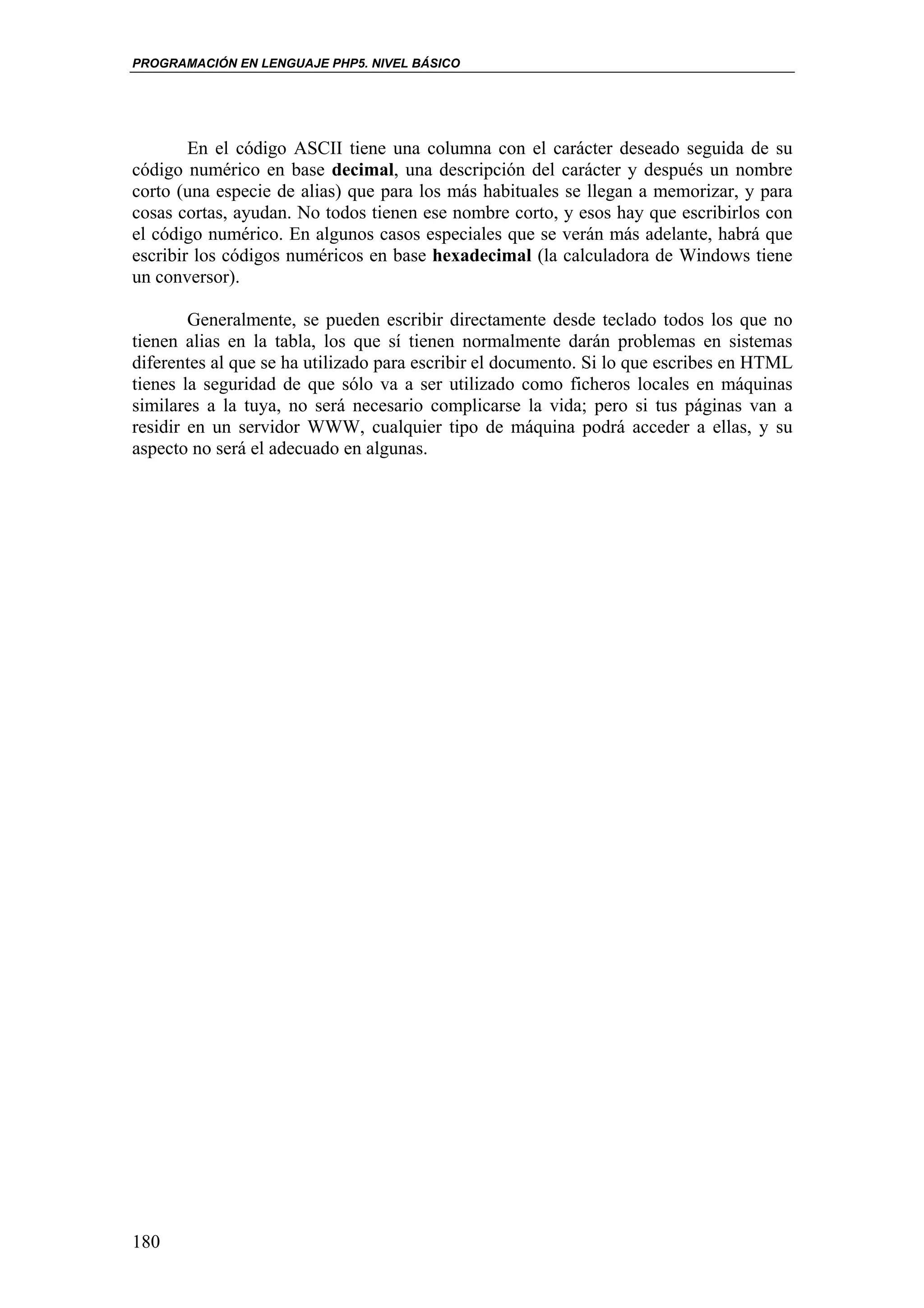 PROGRAMACIÓN EN LENGUAJE PHP5. NIVEL BÁSICO




        En el código ASCII tiene una columna con el carácter deseado seguida de su
código numérico en base decimal, una descripción del carácter y después un nombre
corto (una especie de alias) que para los más habituales se llegan a memorizar, y para
cosas cortas, ayudan. No todos tienen ese nombre corto, y esos hay que escribirlos con
el código numérico. En algunos casos especiales que se verán más adelante, habrá que
escribir los códigos numéricos en base hexadecimal (la calculadora de Windows tiene
un conversor).

        Generalmente, se pueden escribir directamente desde teclado todos los que no
tienen alias en la tabla, los que sí tienen normalmente darán problemas en sistemas
diferentes al que se ha utilizado para escribir el documento. Si lo que escribes en HTML
tienes la seguridad de que sólo va a ser utilizado como ficheros locales en máquinas
similares a la tuya, no será necesario complicarse la vida; pero si tus páginas van a
residir en un servidor WWW, cualquier tipo de máquina podrá acceder a ellas, y su
aspecto no será el adecuado en algunas.




180
 
