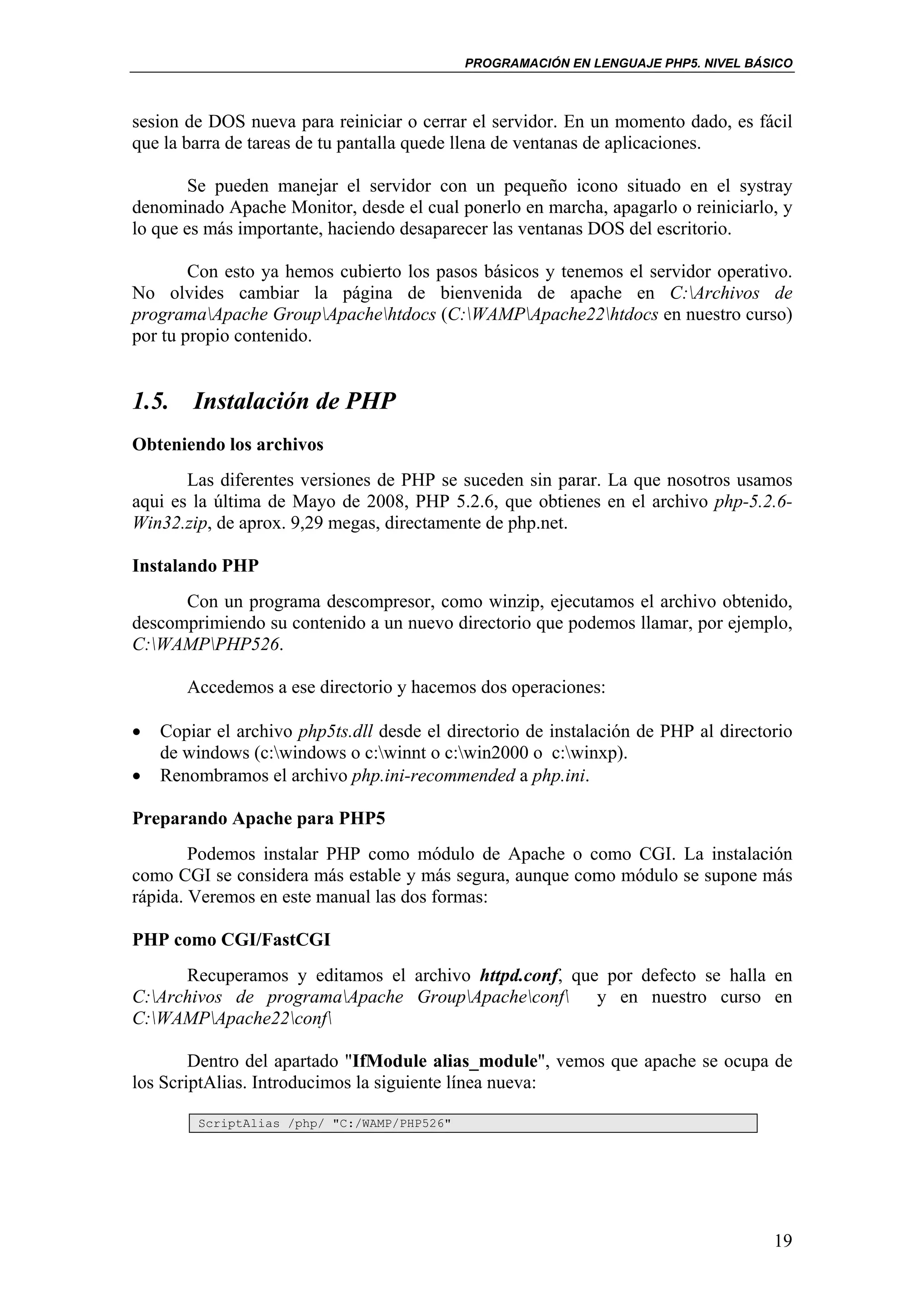 PROGRAMACIÓN EN LENGUAJE PHP5. NIVEL BÁSICO



sesion de DOS nueva para reiniciar o cerrar el servidor. En un momento dado, es fácil
que la barra de tareas de tu pantalla quede llena de ventanas de aplicaciones.

        Se pueden manejar el servidor con un pequeño icono situado en el systray
denominado Apache Monitor, desde el cual ponerlo en marcha, apagarlo o reiniciarlo, y
lo que es más importante, haciendo desaparecer las ventanas DOS del escritorio.

        Con esto ya hemos cubierto los pasos básicos y tenemos el servidor operativo.
No olvides cambiar la página de bienvenida de apache en C:Archivos de
programaApache GroupApachehtdocs (C:WAMPApache22htdocs en nuestro curso)
por tu propio contenido.


1.5. Instalación de PHP
Obteniendo los archivos
       Las diferentes versiones de PHP se suceden sin parar. La que nosotros usamos
aqui es la última de Mayo de 2008, PHP 5.2.6, que obtienes en el archivo php-5.2.6-
Win32.zip, de aprox. 9,29 megas, directamente de php.net.

Instalando PHP
      Con un programa descompresor, como winzip, ejecutamos el archivo obtenido,
descomprimiendo su contenido a un nuevo directorio que podemos llamar, por ejemplo,
C:WAMPPHP526.

       Accedemos a ese directorio y hacemos dos operaciones:

•   Copiar el archivo php5ts.dll desde el directorio de instalación de PHP al directorio
    de windows (c:windows o c:winnt o c:win2000 o c:winxp).
•   Renombramos el archivo php.ini-recommended a php.ini.

Preparando Apache para PHP5
        Podemos instalar PHP como módulo de Apache o como CGI. La instalación
como CGI se considera más estable y más segura, aunque como módulo se supone más
rápida. Veremos en este manual las dos formas:

PHP como CGI/FastCGI
      Recuperamos y editamos el archivo httpd.conf, que por defecto se halla en
C:Archivos de programaApache GroupApacheconf y en nuestro curso en
C:WAMPApache22conf

        Dentro del apartado "IfModule alias_module", vemos que apache se ocupa de
los ScriptAlias. Introducimos la siguiente línea nueva:

         ScriptAlias /php/ "C:/WAMP/PHP526"




                                                                                      19
 