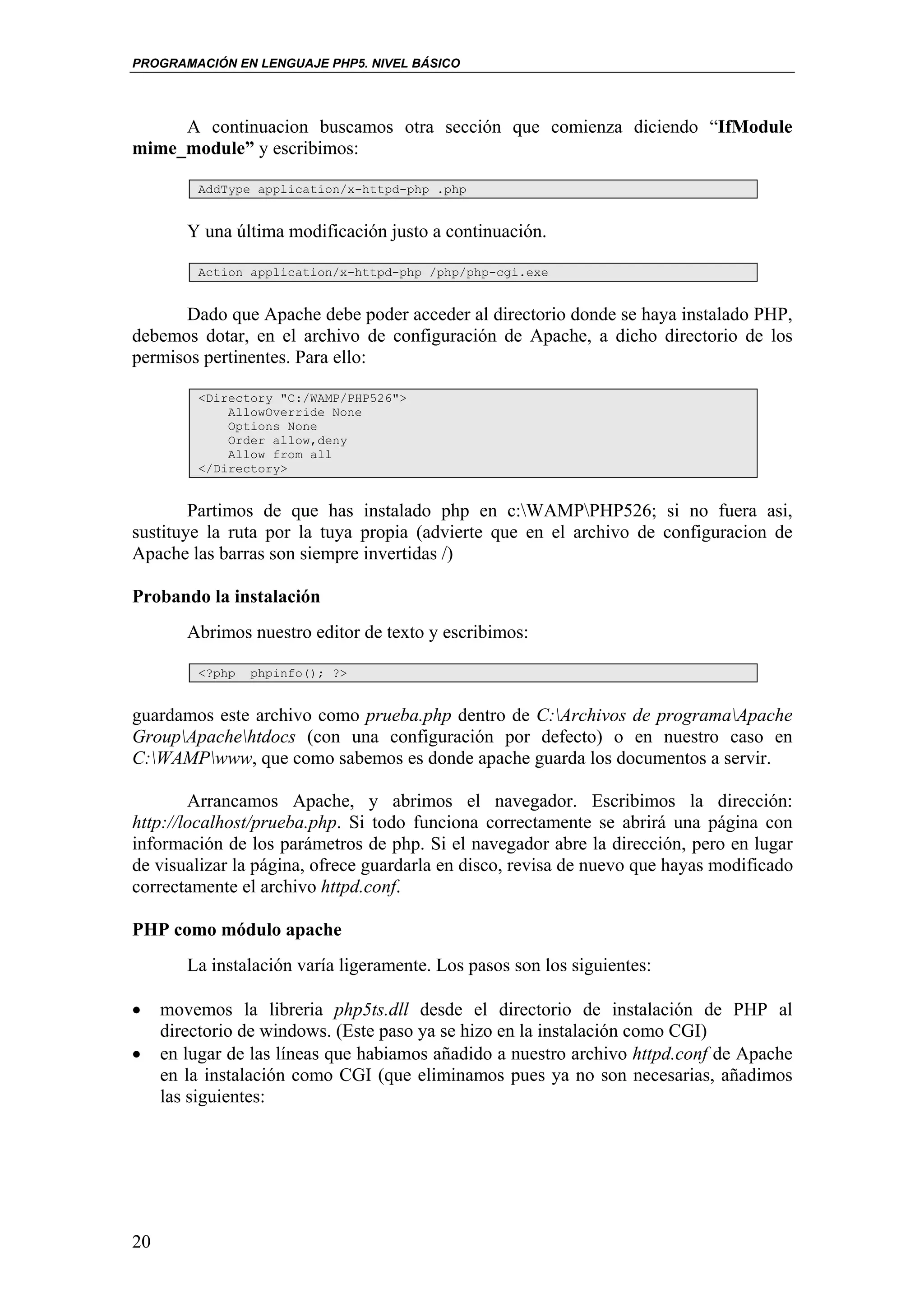 PROGRAMACIÓN EN LENGUAJE PHP5. NIVEL BÁSICO




     A continuacion buscamos otra sección que comienza diciendo “IfModule
mime_module” y escribimos:

         AddType application/x-httpd-php .php


        Y una última modificación justo a continuación.

         Action application/x-httpd-php /php/php-cgi.exe


      Dado que Apache debe poder acceder al directorio donde se haya instalado PHP,
debemos dotar, en el archivo de configuración de Apache, a dicho directorio de los
permisos pertinentes. Para ello:

         <Directory "C:/WAMP/PHP526">
             AllowOverride None
             Options None
             Order allow,deny
             Allow from all
         </Directory>


        Partimos de que has instalado php en c:WAMPPHP526; si no fuera asi,
sustituye la ruta por la tuya propia (advierte que en el archivo de configuracion de
Apache las barras son siempre invertidas /)

Probando la instalación
        Abrimos nuestro editor de texto y escribimos:

         <?php   phpinfo(); ?>


guardamos este archivo como prueba.php dentro de C:Archivos de programaApache
GroupApachehtdocs (con una configuración por defecto) o en nuestro caso en
C:WAMPwww, que como sabemos es donde apache guarda los documentos a servir.

        Arrancamos Apache, y abrimos el navegador. Escribimos la dirección:
http://localhost/prueba.php. Si todo funciona correctamente se abrirá una página con
información de los parámetros de php. Si el navegador abre la dirección, pero en lugar
de visualizar la página, ofrece guardarla en disco, revisa de nuevo que hayas modificado
correctamente el archivo httpd.conf.

PHP como módulo apache
        La instalación varía ligeramente. Los pasos son los siguientes:

•    movemos la libreria php5ts.dll desde el directorio de instalación de PHP al
     directorio de windows. (Este paso ya se hizo en la instalación como CGI)
•    en lugar de las líneas que habiamos añadido a nuestro archivo httpd.conf de Apache
     en la instalación como CGI (que eliminamos pues ya no son necesarias, añadimos
     las siguientes:




20
 