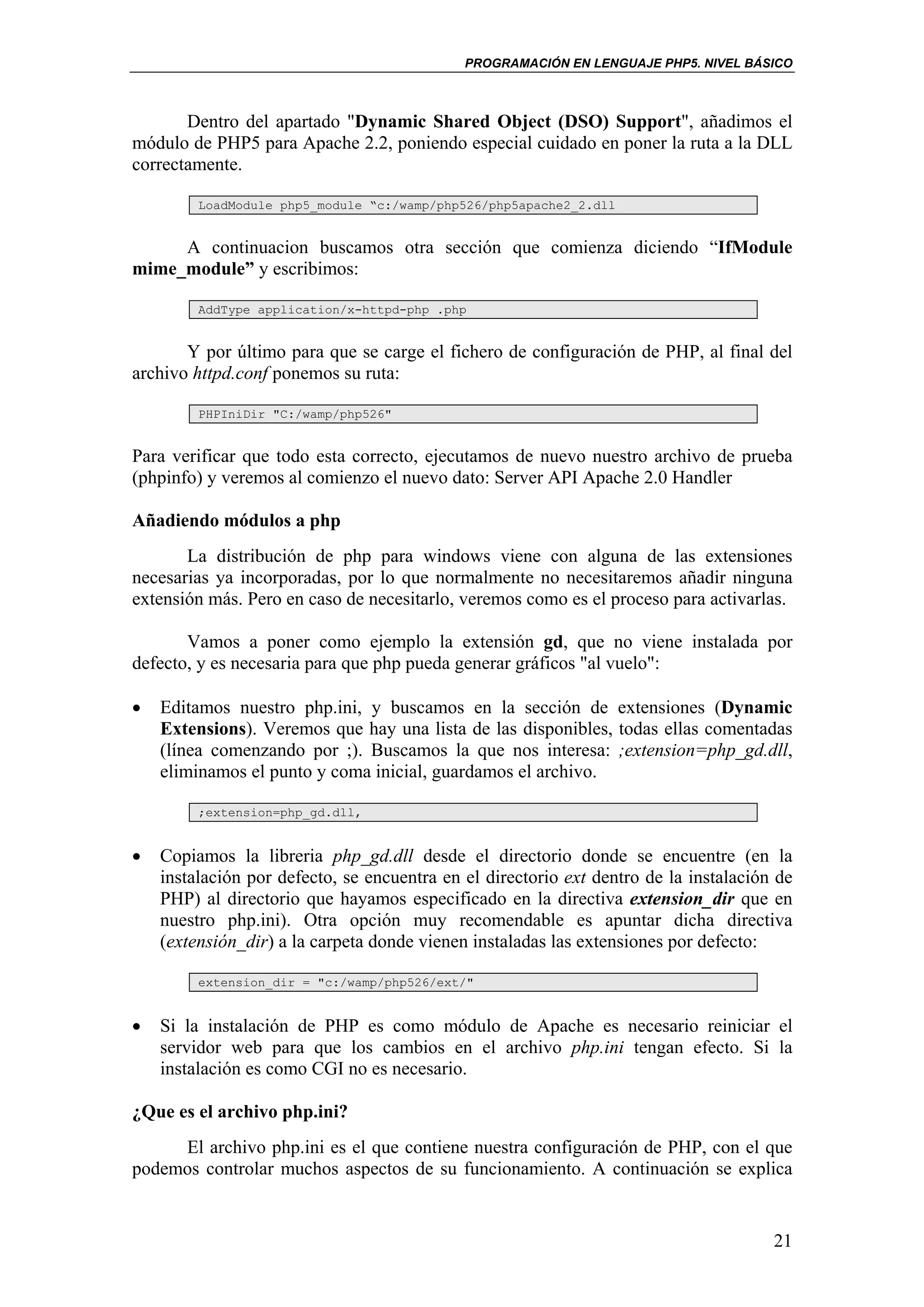 PROGRAMACIÓN EN LENGUAJE PHP5. NIVEL BÁSICO



       Dentro del apartado "Dynamic Shared Object (DSO) Support", añadimos el
módulo de PHP5 para Apache 2.2, poniendo especial cuidado en poner la ruta a la DLL
correctamente.

         LoadModule php5_module “c:/wamp/php526/php5apache2_2.dll


     A continuacion buscamos otra sección que comienza diciendo “IfModule
mime_module” y escribimos:

         AddType application/x-httpd-php .php


       Y por último para que se carge el fichero de configuración de PHP, al final del
archivo httpd.conf ponemos su ruta:

         PHPIniDir "C:/wamp/php526"


Para verificar que todo esta correcto, ejecutamos de nuevo nuestro archivo de prueba
(phpinfo) y veremos al comienzo el nuevo dato: Server API Apache 2.0 Handler

Añadiendo módulos a php
       La distribución de php para windows viene con alguna de las extensiones
necesarias ya incorporadas, por lo que normalmente no necesitaremos añadir ninguna
extensión más. Pero en caso de necesitarlo, veremos como es el proceso para activarlas.

       Vamos a poner como ejemplo la extensión gd, que no viene instalada por
defecto, y es necesaria para que php pueda generar gráficos "al vuelo":

•   Editamos nuestro php.ini, y buscamos en la sección de extensiones (Dynamic
    Extensions). Veremos que hay una lista de las disponibles, todas ellas comentadas
    (línea comenzando por ;). Buscamos la que nos interesa: ;extension=php_gd.dll,
    eliminamos el punto y coma inicial, guardamos el archivo.

         ;extension=php_gd.dll,


•   Copiamos la libreria php_gd.dll desde el directorio donde se encuentre (en la
    instalación por defecto, se encuentra en el directorio ext dentro de la instalación de
    PHP) al directorio que hayamos especificado en la directiva extension_dir que en
    nuestro php.ini). Otra opción muy recomendable es apuntar dicha directiva
    (extensión_dir) a la carpeta donde vienen instaladas las extensiones por defecto:

         extension_dir = "c:/wamp/php526/ext/"


•   Si la instalación de PHP es como módulo de Apache es necesario reiniciar el
    servidor web para que los cambios en el archivo php.ini tengan efecto. Si la
    instalación es como CGI no es necesario.

¿Que es el archivo php.ini?
     El archivo php.ini es el que contiene nuestra configuración de PHP, con el que
podemos controlar muchos aspectos de su funcionamiento. A continuación se explica


                                                                                       21
 