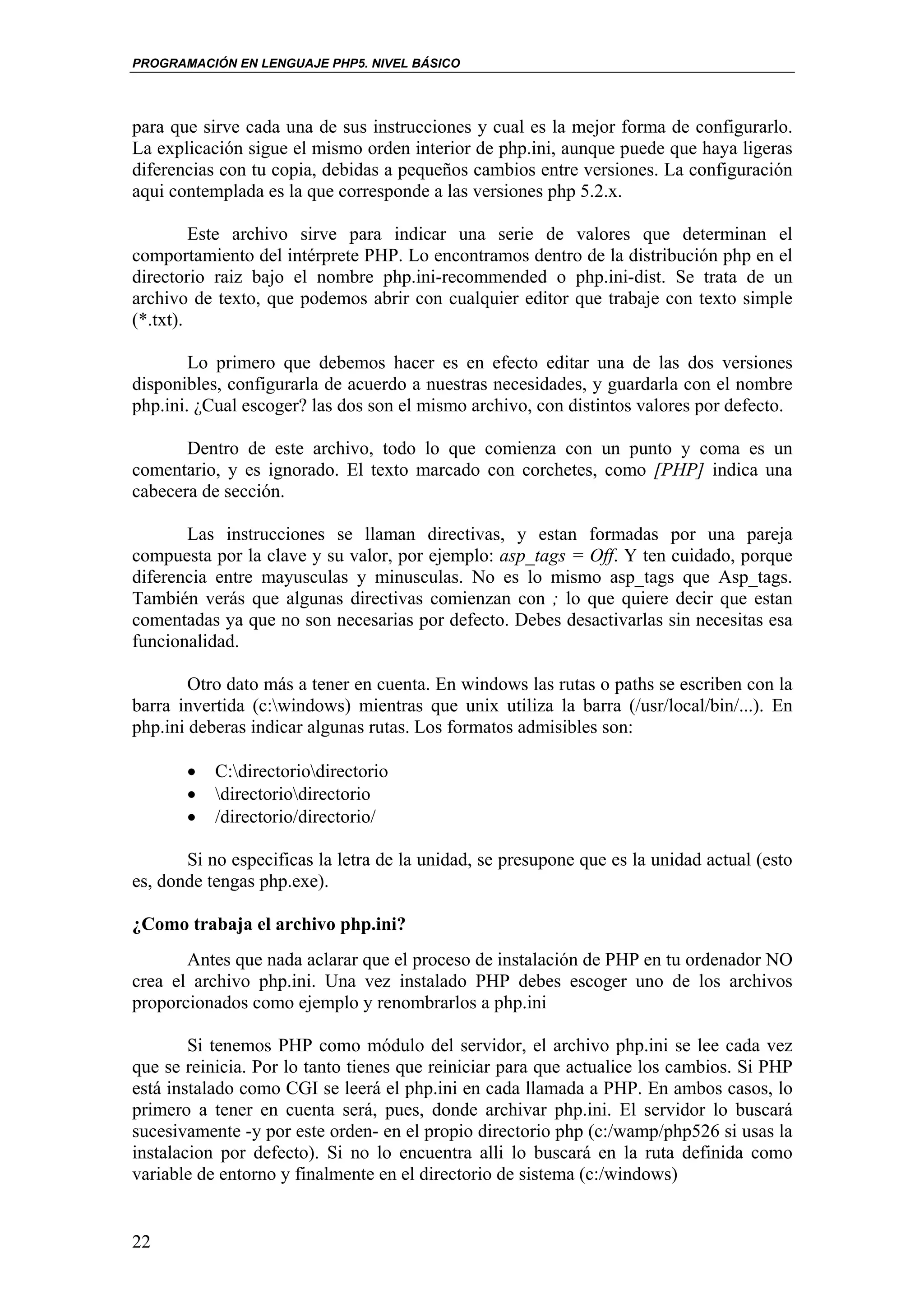 PROGRAMACIÓN EN LENGUAJE PHP5. NIVEL BÁSICO




para que sirve cada una de sus instrucciones y cual es la mejor forma de configurarlo.
La explicación sigue el mismo orden interior de php.ini, aunque puede que haya ligeras
diferencias con tu copia, debidas a pequeños cambios entre versiones. La configuración
aqui contemplada es la que corresponde a las versiones php 5.2.x.

         Este archivo sirve para indicar una serie de valores que determinan el
comportamiento del intérprete PHP. Lo encontramos dentro de la distribución php en el
directorio raiz bajo el nombre php.ini-recommended o php.ini-dist. Se trata de un
archivo de texto, que podemos abrir con cualquier editor que trabaje con texto simple
(*.txt).

        Lo primero que debemos hacer es en efecto editar una de las dos versiones
disponibles, configurarla de acuerdo a nuestras necesidades, y guardarla con el nombre
php.ini. ¿Cual escoger? las dos son el mismo archivo, con distintos valores por defecto.

       Dentro de este archivo, todo lo que comienza con un punto y coma es un
comentario, y es ignorado. El texto marcado con corchetes, como [PHP] indica una
cabecera de sección.

       Las instrucciones se llaman directivas, y estan formadas por una pareja
compuesta por la clave y su valor, por ejemplo: asp_tags = Off. Y ten cuidado, porque
diferencia entre mayusculas y minusculas. No es lo mismo asp_tags que Asp_tags.
También verás que algunas directivas comienzan con ; lo que quiere decir que estan
comentadas ya que no son necesarias por defecto. Debes desactivarlas sin necesitas esa
funcionalidad.

        Otro dato más a tener en cuenta. En windows las rutas o paths se escriben con la
barra invertida (c:windows) mientras que unix utiliza la barra (/usr/local/bin/...). En
php.ini deberas indicar algunas rutas. Los formatos admisibles son:

       •   C:directoriodirectorio
       •   directoriodirectorio
       •   /directorio/directorio/

       Si no especificas la letra de la unidad, se presupone que es la unidad actual (esto
es, donde tengas php.exe).

¿Como trabaja el archivo php.ini?
       Antes que nada aclarar que el proceso de instalación de PHP en tu ordenador NO
crea el archivo php.ini. Una vez instalado PHP debes escoger uno de los archivos
proporcionados como ejemplo y renombrarlos a php.ini

        Si tenemos PHP como módulo del servidor, el archivo php.ini se lee cada vez
que se reinicia. Por lo tanto tienes que reiniciar para que actualice los cambios. Si PHP
está instalado como CGI se leerá el php.ini en cada llamada a PHP. En ambos casos, lo
primero a tener en cuenta será, pues, donde archivar php.ini. El servidor lo buscará
sucesivamente -y por este orden- en el propio directorio php (c:/wamp/php526 si usas la
instalacion por defecto). Si no lo encuentra alli lo buscará en la ruta definida como
variable de entorno y finalmente en el directorio de sistema (c:/windows)


22
 