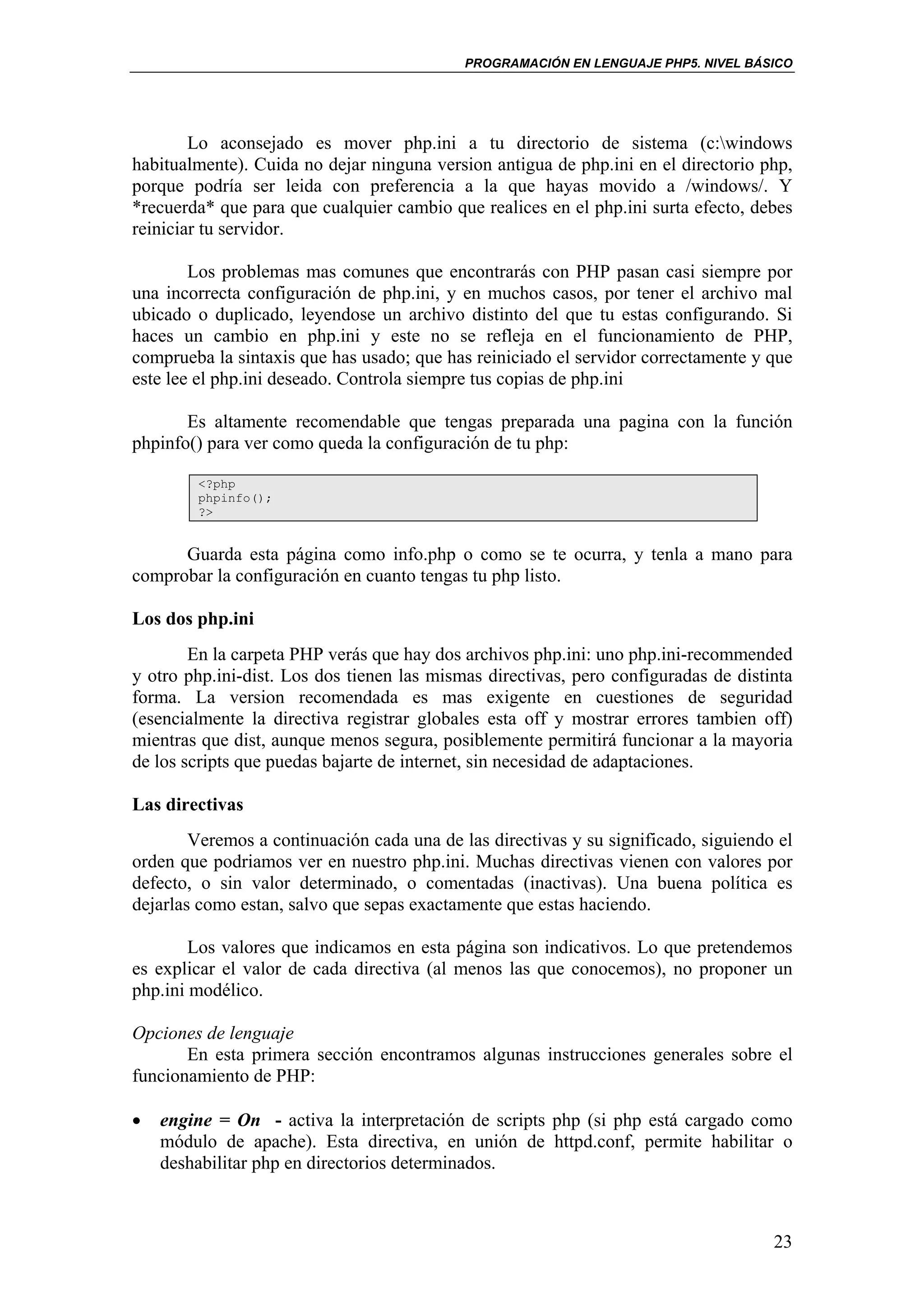 PROGRAMACIÓN EN LENGUAJE PHP5. NIVEL BÁSICO




        Lo aconsejado es mover php.ini a tu directorio de sistema (c:windows
habitualmente). Cuida no dejar ninguna version antigua de php.ini en el directorio php,
porque podría ser leida con preferencia a la que hayas movido a /windows/. Y
*recuerda* que para que cualquier cambio que realices en el php.ini surta efecto, debes
reiniciar tu servidor.

        Los problemas mas comunes que encontrarás con PHP pasan casi siempre por
una incorrecta configuración de php.ini, y en muchos casos, por tener el archivo mal
ubicado o duplicado, leyendose un archivo distinto del que tu estas configurando. Si
haces un cambio en php.ini y este no se refleja en el funcionamiento de PHP,
comprueba la sintaxis que has usado; que has reiniciado el servidor correctamente y que
este lee el php.ini deseado. Controla siempre tus copias de php.ini

       Es altamente recomendable que tengas preparada una pagina con la función
phpinfo() para ver como queda la configuración de tu php:

        <?php
        phpinfo();
        ?>


      Guarda esta página como info.php o como se te ocurra, y tenla a mano para
comprobar la configuración en cuanto tengas tu php listo.

Los dos php.ini
        En la carpeta PHP verás que hay dos archivos php.ini: uno php.ini-recommended
y otro php.ini-dist. Los dos tienen las mismas directivas, pero configuradas de distinta
forma. La version recomendada es mas exigente en cuestiones de seguridad
(esencialmente la directiva registrar globales esta off y mostrar errores tambien off)
mientras que dist, aunque menos segura, posiblemente permitirá funcionar a la mayoria
de los scripts que puedas bajarte de internet, sin necesidad de adaptaciones.

Las directivas
        Veremos a continuación cada una de las directivas y su significado, siguiendo el
orden que podriamos ver en nuestro php.ini. Muchas directivas vienen con valores por
defecto, o sin valor determinado, o comentadas (inactivas). Una buena política es
dejarlas como estan, salvo que sepas exactamente que estas haciendo.

        Los valores que indicamos en esta página son indicativos. Lo que pretendemos
es explicar el valor de cada directiva (al menos las que conocemos), no proponer un
php.ini modélico.

Opciones de lenguaje
       En esta primera sección encontramos algunas instrucciones generales sobre el
funcionamiento de PHP:

•   engine = On - activa la interpretación de scripts php (si php está cargado como
    módulo de apache). Esta directiva, en unión de httpd.conf, permite habilitar o
    deshabilitar php en directorios determinados.



                                                                                     23
 