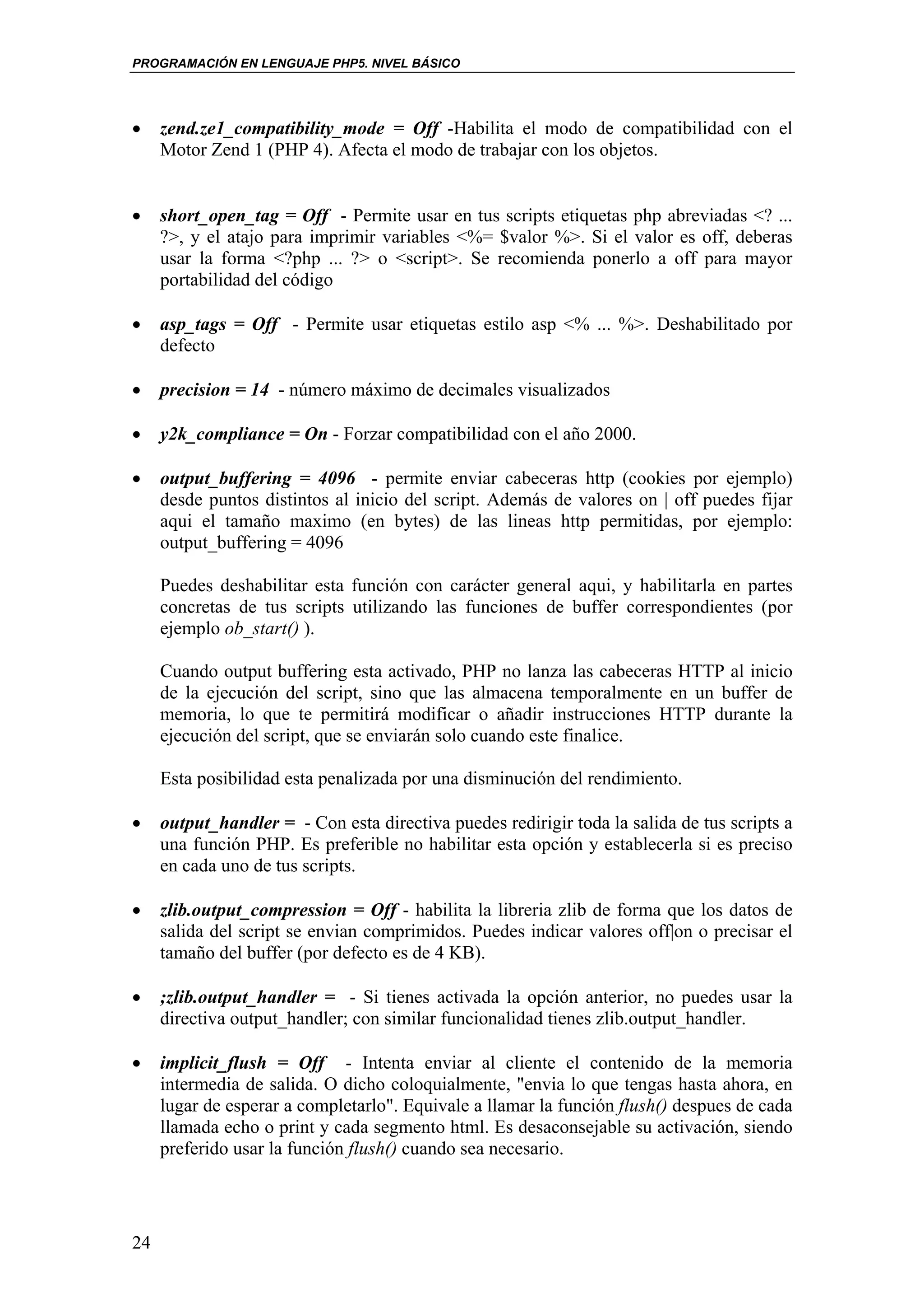 PROGRAMACIÓN EN LENGUAJE PHP5. NIVEL BÁSICO




•    zend.ze1_compatibility_mode = Off -Habilita el modo de compatibilidad con el
     Motor Zend 1 (PHP 4). Afecta el modo de trabajar con los objetos.


•    short_open_tag = Off - Permite usar en tus scripts etiquetas php abreviadas <? ...
     ?>, y el atajo para imprimir variables <%= $valor %>. Si el valor es off, deberas
     usar la forma <?php ... ?> o <script>. Se recomienda ponerlo a off para mayor
     portabilidad del código

•    asp_tags = Off - Permite usar etiquetas estilo asp <% ... %>. Deshabilitado por
     defecto

•    precision = 14 - número máximo de decimales visualizados

•    y2k_compliance = On - Forzar compatibilidad con el año 2000.

•    output_buffering = 4096 - permite enviar cabeceras http (cookies por ejemplo)
     desde puntos distintos al inicio del script. Además de valores on | off puedes fijar
     aqui el tamaño maximo (en bytes) de las lineas http permitidas, por ejemplo:
     output_buffering = 4096

     Puedes deshabilitar esta función con carácter general aqui, y habilitarla en partes
     concretas de tus scripts utilizando las funciones de buffer correspondientes (por
     ejemplo ob_start() ).

     Cuando output buffering esta activado, PHP no lanza las cabeceras HTTP al inicio
     de la ejecución del script, sino que las almacena temporalmente en un buffer de
     memoria, lo que te permitirá modificar o añadir instrucciones HTTP durante la
     ejecución del script, que se enviarán solo cuando este finalice.

     Esta posibilidad esta penalizada por una disminución del rendimiento.

•    output_handler = - Con esta directiva puedes redirigir toda la salida de tus scripts a
     una función PHP. Es preferible no habilitar esta opción y establecerla si es preciso
     en cada uno de tus scripts.

•    zlib.output_compression = Off - habilita la libreria zlib de forma que los datos de
     salida del script se envian comprimidos. Puedes indicar valores off|on o precisar el
     tamaño del buffer (por defecto es de 4 KB).

•    ;zlib.output_handler = - Si tienes activada la opción anterior, no puedes usar la
     directiva output_handler; con similar funcionalidad tienes zlib.output_handler.

•    implicit_flush = Off - Intenta enviar al cliente el contenido de la memoria
     intermedia de salida. O dicho coloquialmente, "envia lo que tengas hasta ahora, en
     lugar de esperar a completarlo". Equivale a llamar la función flush() despues de cada
     llamada echo o print y cada segmento html. Es desaconsejable su activación, siendo
     preferido usar la función flush() cuando sea necesario.




24
 