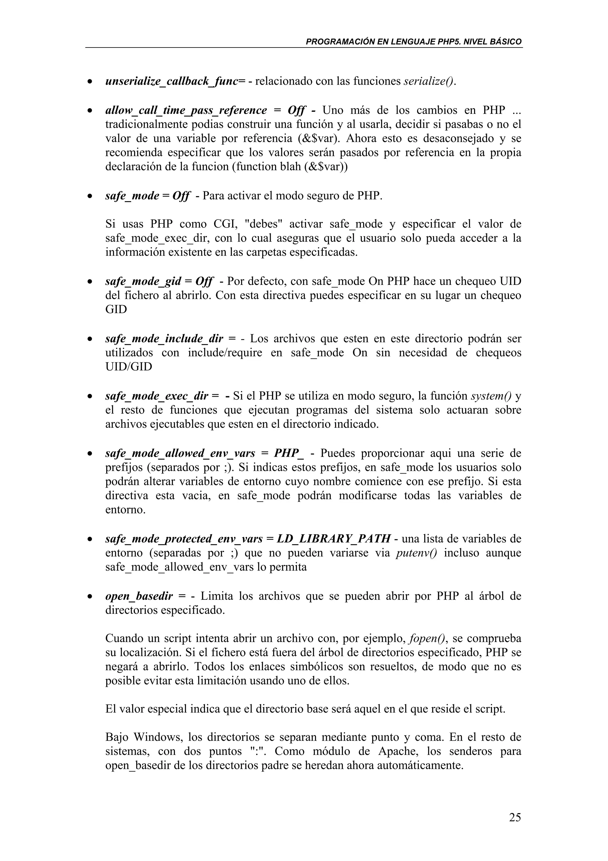 PROGRAMACIÓN EN LENGUAJE PHP5. NIVEL BÁSICO



•   unserialize_callback_func= - relacionado con las funciones serialize().

•   allow_call_time_pass_reference = Off - Uno más de los cambios en PHP ...
    tradicionalmente podias construir una función y al usarla, decidir si pasabas o no el
    valor de una variable por referencia (&$var). Ahora esto es desaconsejado y se
    recomienda especificar que los valores serán pasados por referencia en la propia
    declaración de la funcion (function blah (&$var))

•   safe_mode = Off - Para activar el modo seguro de PHP.

    Si usas PHP como CGI, "debes" activar safe_mode y especificar el valor de
    safe_mode_exec_dir, con lo cual aseguras que el usuario solo pueda acceder a la
    información existente en las carpetas especificadas.

•   safe_mode_gid = Off - Por defecto, con safe_mode On PHP hace un chequeo UID
    del fichero al abrirlo. Con esta directiva puedes especificar en su lugar un chequeo
    GID

•   safe_mode_include_dir = - Los archivos que esten en este directorio podrán ser
    utilizados con include/require en safe_mode On sin necesidad de chequeos
    UID/GID

•   safe_mode_exec_dir = - Si el PHP se utiliza en modo seguro, la función system() y
    el resto de funciones que ejecutan programas del sistema solo actuaran sobre
    archivos ejecutables que esten en el directorio indicado.

•   safe_mode_allowed_env_vars = PHP_ - Puedes proporcionar aqui una serie de
    prefijos (separados por ;). Si indicas estos prefijos, en safe_mode los usuarios solo
    podrán alterar variables de entorno cuyo nombre comience con ese prefijo. Si esta
    directiva esta vacia, en safe_mode podrán modificarse todas las variables de
    entorno.

•   safe_mode_protected_env_vars = LD_LIBRARY_PATH - una lista de variables de
    entorno (separadas por ;) que no pueden variarse via putenv() incluso aunque
    safe_mode_allowed_env_vars lo permita

•   open_basedir = - Limita los archivos que se pueden abrir por PHP al árbol de
    directorios especificado.

    Cuando un script intenta abrir un archivo con, por ejemplo, fopen(), se comprueba
    su localización. Si el fichero está fuera del árbol de directorios especificado, PHP se
    negará a abrirlo. Todos los enlaces simbólicos son resueltos, de modo que no es
    posible evitar esta limitación usando uno de ellos.

    El valor especial indica que el directorio base será aquel en el que reside el script.

    Bajo Windows, los directorios se separan mediante punto y coma. En el resto de
    sistemas, con dos puntos ":". Como módulo de Apache, los senderos para
    open_basedir de los directorios padre se heredan ahora automáticamente.



                                                                                             25
 