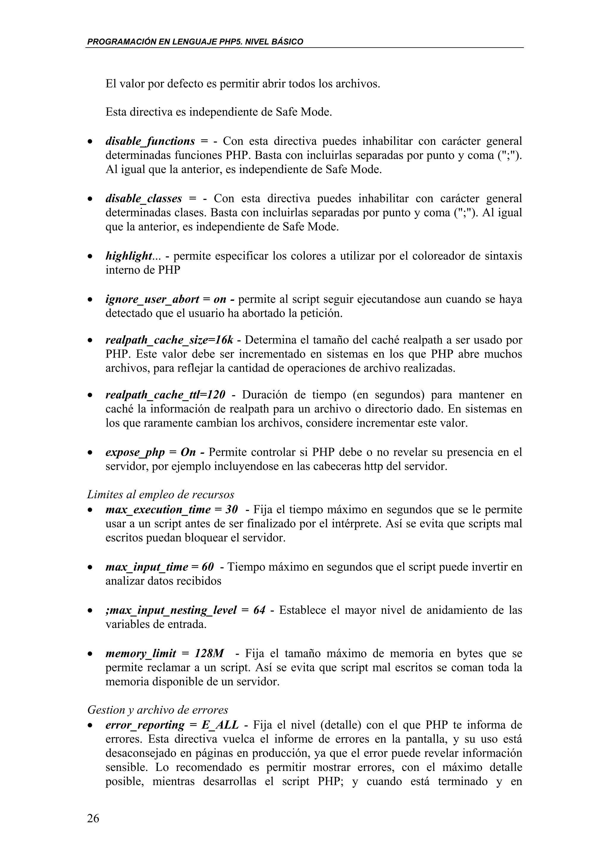 PROGRAMACIÓN EN LENGUAJE PHP5. NIVEL BÁSICO




     El valor por defecto es permitir abrir todos los archivos.

     Esta directiva es independiente de Safe Mode.

•    disable_functions = - Con esta directiva puedes inhabilitar con carácter general
     determinadas funciones PHP. Basta con incluirlas separadas por punto y coma (";").
     Al igual que la anterior, es independiente de Safe Mode.

•    disable_classes = - Con esta directiva puedes inhabilitar con carácter general
     determinadas clases. Basta con incluirlas separadas por punto y coma (";"). Al igual
     que la anterior, es independiente de Safe Mode.

•    highlight... - permite especificar los colores a utilizar por el coloreador de sintaxis
     interno de PHP

•    ignore_user_abort = on - permite al script seguir ejecutandose aun cuando se haya
     detectado que el usuario ha abortado la petición.

•    realpath_cache_size=16k - Determina el tamaño del caché realpath a ser usado por
     PHP. Este valor debe ser incrementado en sistemas en los que PHP abre muchos
     archivos, para reflejar la cantidad de operaciones de archivo realizadas.

•    realpath_cache_ttl=120 - Duración de tiempo (en segundos) para mantener en
     caché la información de realpath para un archivo o directorio dado. En sistemas en
     los que raramente cambian los archivos, considere incrementar este valor.

•    expose_php = On - Permite controlar si PHP debe o no revelar su presencia en el
     servidor, por ejemplo incluyendose en las cabeceras http del servidor.

Limites al empleo de recursos
• max_execution_time = 30 - Fija el tiempo máximo en segundos que se le permite
   usar a un script antes de ser finalizado por el intérprete. Así se evita que scripts mal
   escritos puedan bloquear el servidor.

•    max_input_time = 60 - Tiempo máximo en segundos que el script puede invertir en
     analizar datos recibidos

•    ;max_input_nesting_level = 64 - Establece el mayor nivel de anidamiento de las
     variables de entrada.

•    memory_limit = 128M - Fija el tamaño máximo de memoria en bytes que se
     permite reclamar a un script. Así se evita que script mal escritos se coman toda la
     memoria disponible de un servidor.

Gestion y archivo de errores
• error_reporting = E_ALL - Fija el nivel (detalle) con el que PHP te informa de
   errores. Esta directiva vuelca el informe de errores en la pantalla, y su uso está
   desaconsejado en páginas en producción, ya que el error puede revelar información
   sensible. Lo recomendado es permitir mostrar errores, con el máximo detalle
   posible, mientras desarrollas el script PHP; y cuando está terminado y en


26
 