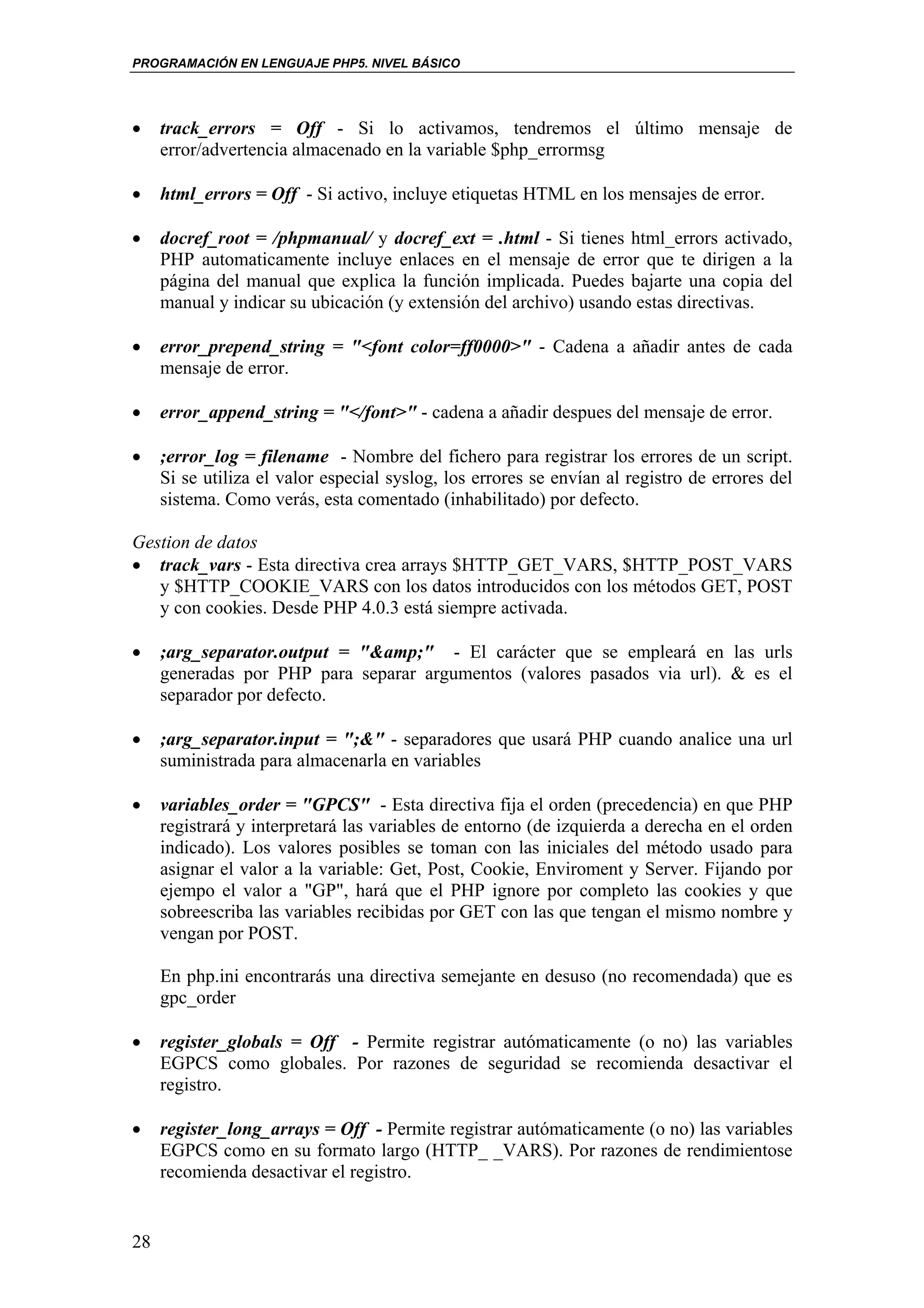 PROGRAMACIÓN EN LENGUAJE PHP5. NIVEL BÁSICO




•    track_errors = Off - Si lo activamos, tendremos el último mensaje de
     error/advertencia almacenado en la variable $php_errormsg

•    html_errors = Off - Si activo, incluye etiquetas HTML en los mensajes de error.

•    docref_root = /phpmanual/ y docref_ext = .html - Si tienes html_errors activado,
     PHP automaticamente incluye enlaces en el mensaje de error que te dirigen a la
     página del manual que explica la función implicada. Puedes bajarte una copia del
     manual y indicar su ubicación (y extensión del archivo) usando estas directivas.

•    error_prepend_string = "<font color=ff0000>" - Cadena a añadir antes de cada
     mensaje de error.

•    error_append_string = "</font>" - cadena a añadir despues del mensaje de error.

•    ;error_log = filename - Nombre del fichero para registrar los errores de un script.
     Si se utiliza el valor especial syslog, los errores se envían al registro de errores del
     sistema. Como verás, esta comentado (inhabilitado) por defecto.

Gestion de datos
• track_vars - Esta directiva crea arrays $HTTP_GET_VARS, $HTTP_POST_VARS
   y $HTTP_COOKIE_VARS con los datos introducidos con los métodos GET, POST
   y con cookies. Desde PHP 4.0.3 está siempre activada.

•    ;arg_separator.output = "&amp;" - El carácter que se empleará en las urls
     generadas por PHP para separar argumentos (valores pasados via url). & es el
     separador por defecto.

•    ;arg_separator.input = ";&" - separadores que usará PHP cuando analice una url
     suministrada para almacenarla en variables

•    variables_order = "GPCS" - Esta directiva fija el orden (precedencia) en que PHP
     registrará y interpretará las variables de entorno (de izquierda a derecha en el orden
     indicado). Los valores posibles se toman con las iniciales del método usado para
     asignar el valor a la variable: Get, Post, Cookie, Enviroment y Server. Fijando por
     ejempo el valor a "GP", hará que el PHP ignore por completo las cookies y que
     sobreescriba las variables recibidas por GET con las que tengan el mismo nombre y
     vengan por POST.

     En php.ini encontrarás una directiva semejante en desuso (no recomendada) que es
     gpc_order

•    register_globals = Off - Permite registrar autómaticamente (o no) las variables
     EGPCS como globales. Por razones de seguridad se recomienda desactivar el
     registro.

•    register_long_arrays = Off - Permite registrar autómaticamente (o no) las variables
     EGPCS como en su formato largo (HTTP_ _VARS). Por razones de rendimientose
     recomienda desactivar el registro.


28
 