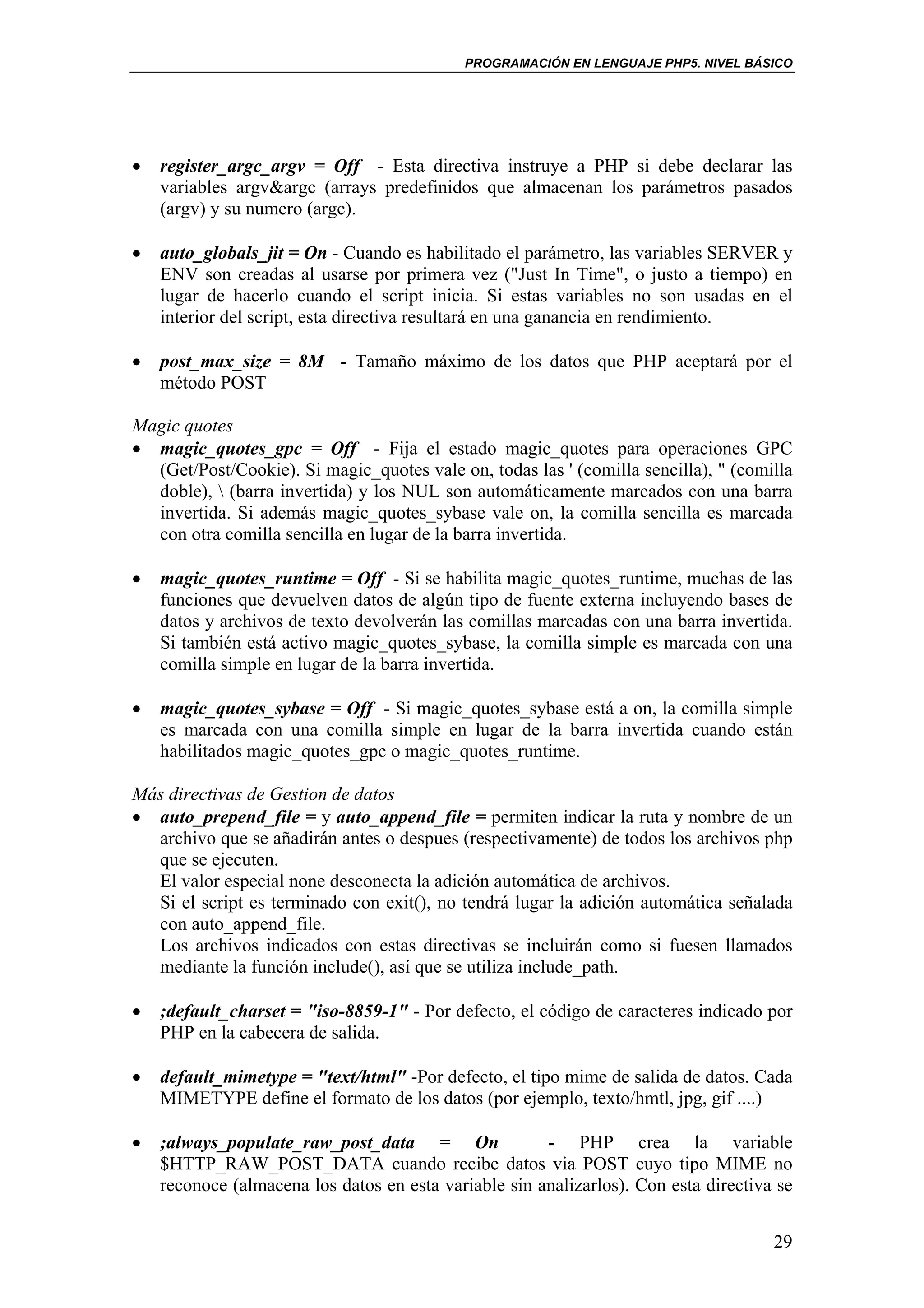 PROGRAMACIÓN EN LENGUAJE PHP5. NIVEL BÁSICO




•   register_argc_argv = Off - Esta directiva instruye a PHP si debe declarar las
    variables argv&argc (arrays predefinidos que almacenan los parámetros pasados
    (argv) y su numero (argc).

•   auto_globals_jit = On - Cuando es habilitado el parámetro, las variables SERVER y
    ENV son creadas al usarse por primera vez ("Just In Time", o justo a tiempo) en
    lugar de hacerlo cuando el script inicia. Si estas variables no son usadas en el
    interior del script, esta directiva resultará en una ganancia en rendimiento.

•   post_max_size = 8M - Tamaño máximo de los datos que PHP aceptará por el
    método POST

Magic quotes
• magic_quotes_gpc = Off - Fija el estado magic_quotes para operaciones GPC
  (Get/Post/Cookie). Si magic_quotes vale on, todas las ' (comilla sencilla), " (comilla
  doble),  (barra invertida) y los NUL son automáticamente marcados con una barra
  invertida. Si además magic_quotes_sybase vale on, la comilla sencilla es marcada
  con otra comilla sencilla en lugar de la barra invertida.

•   magic_quotes_runtime = Off - Si se habilita magic_quotes_runtime, muchas de las
    funciones que devuelven datos de algún tipo de fuente externa incluyendo bases de
    datos y archivos de texto devolverán las comillas marcadas con una barra invertida.
    Si también está activo magic_quotes_sybase, la comilla simple es marcada con una
    comilla simple en lugar de la barra invertida.

•   magic_quotes_sybase = Off - Si magic_quotes_sybase está a on, la comilla simple
    es marcada con una comilla simple en lugar de la barra invertida cuando están
    habilitados magic_quotes_gpc o magic_quotes_runtime.

Más directivas de Gestion de datos
• auto_prepend_file = y auto_append_file = permiten indicar la ruta y nombre de un
  archivo que se añadirán antes o despues (respectivamente) de todos los archivos php
  que se ejecuten.
  El valor especial none desconecta la adición automática de archivos.
  Si el script es terminado con exit(), no tendrá lugar la adición automática señalada
  con auto_append_file.
  Los archivos indicados con estas directivas se incluirán como si fuesen llamados
  mediante la función include(), así que se utiliza include_path.

•   ;default_charset = "iso-8859-1" - Por defecto, el código de caracteres indicado por
    PHP en la cabecera de salida.

•   default_mimetype = "text/html" -Por defecto, el tipo mime de salida de datos. Cada
    MIMETYPE define el formato de los datos (por ejemplo, texto/hmtl, jpg, gif ....)

•   ;always_populate_raw_post_data = On                - PHP crea la variable
    $HTTP_RAW_POST_DATA cuando recibe datos via POST cuyo tipo MIME no
    reconoce (almacena los datos en esta variable sin analizarlos). Con esta directiva se


                                                                                      29
 