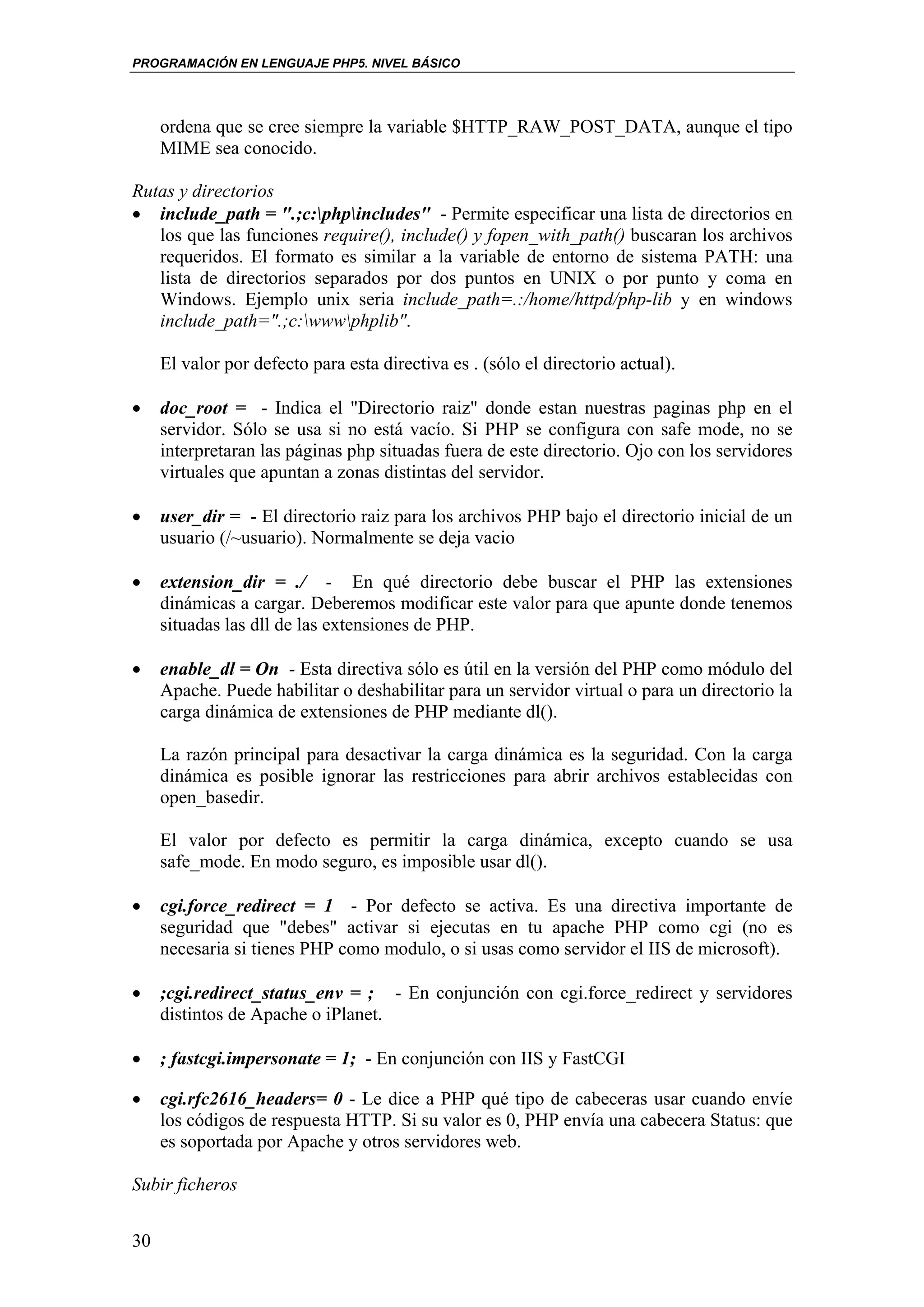 PROGRAMACIÓN EN LENGUAJE PHP5. NIVEL BÁSICO




     ordena que se cree siempre la variable $HTTP_RAW_POST_DATA, aunque el tipo
     MIME sea conocido.

Rutas y directorios
• include_path = ".;c:phpincludes" - Permite especificar una lista de directorios en
   los que las funciones require(), include() y fopen_with_path() buscaran los archivos
   requeridos. El formato es similar a la variable de entorno de sistema PATH: una
   lista de directorios separados por dos puntos en UNIX o por punto y coma en
   Windows. Ejemplo unix seria include_path=.:/home/httpd/php-lib y en windows
   include_path=".;c:wwwphplib".

     El valor por defecto para esta directiva es . (sólo el directorio actual).

•    doc_root = - Indica el "Directorio raiz" donde estan nuestras paginas php en el
     servidor. Sólo se usa si no está vacío. Si PHP se configura con safe mode, no se
     interpretaran las páginas php situadas fuera de este directorio. Ojo con los servidores
     virtuales que apuntan a zonas distintas del servidor.

•    user_dir = - El directorio raiz para los archivos PHP bajo el directorio inicial de un
     usuario (/~usuario). Normalmente se deja vacio

•    extension_dir = ./ - En qué directorio debe buscar el PHP las extensiones
     dinámicas a cargar. Deberemos modificar este valor para que apunte donde tenemos
     situadas las dll de las extensiones de PHP.

•    enable_dl = On - Esta directiva sólo es útil en la versión del PHP como módulo del
     Apache. Puede habilitar o deshabilitar para un servidor virtual o para un directorio la
     carga dinámica de extensiones de PHP mediante dl().

     La razón principal para desactivar la carga dinámica es la seguridad. Con la carga
     dinámica es posible ignorar las restricciones para abrir archivos establecidas con
     open_basedir.

     El valor por defecto es permitir la carga dinámica, excepto cuando se usa
     safe_mode. En modo seguro, es imposible usar dl().

•    cgi.force_redirect = 1 - Por defecto se activa. Es una directiva importante de
     seguridad que "debes" activar si ejecutas en tu apache PHP como cgi (no es
     necesaria si tienes PHP como modulo, o si usas como servidor el IIS de microsoft).

•    ;cgi.redirect_status_env = ; - En conjunción con cgi.force_redirect y servidores
     distintos de Apache o iPlanet.

•    ; fastcgi.impersonate = 1; - En conjunción con IIS y FastCGI

•    cgi.rfc2616_headers= 0 - Le dice a PHP qué tipo de cabeceras usar cuando envíe
     los códigos de respuesta HTTP. Si su valor es 0, PHP envía una cabecera Status: que
     es soportada por Apache y otros servidores web.

Subir ficheros


30
 