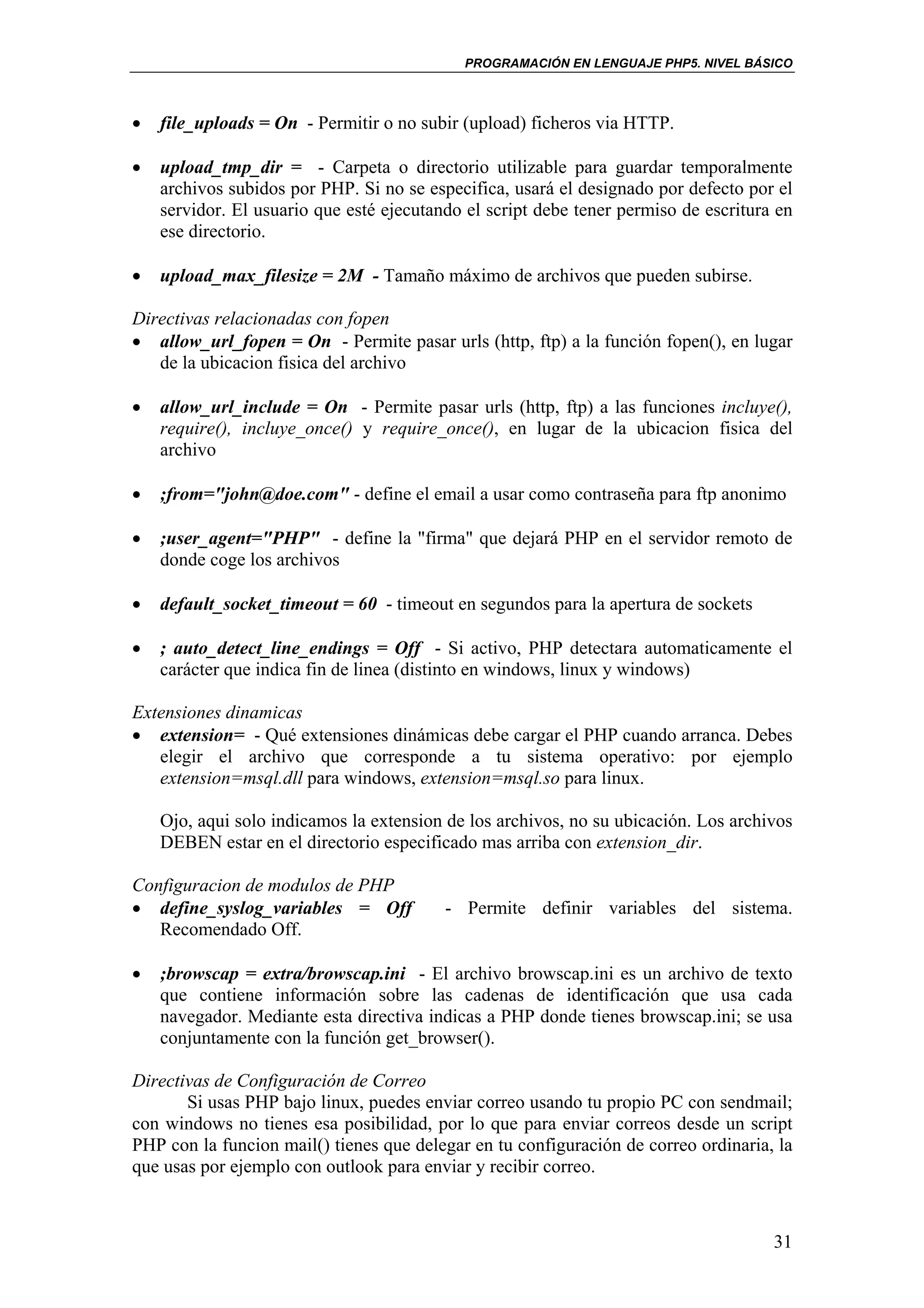 PROGRAMACIÓN EN LENGUAJE PHP5. NIVEL BÁSICO



•   file_uploads = On - Permitir o no subir (upload) ficheros via HTTP.

•   upload_tmp_dir = - Carpeta o directorio utilizable para guardar temporalmente
    archivos subidos por PHP. Si no se especifica, usará el designado por defecto por el
    servidor. El usuario que esté ejecutando el script debe tener permiso de escritura en
    ese directorio.

•   upload_max_filesize = 2M - Tamaño máximo de archivos que pueden subirse.

Directivas relacionadas con fopen
• allow_url_fopen = On - Permite pasar urls (http, ftp) a la función fopen(), en lugar
   de la ubicacion fisica del archivo

•   allow_url_include = On - Permite pasar urls (http, ftp) a las funciones incluye(),
    require(), incluye_once() y require_once(), en lugar de la ubicacion fisica del
    archivo

•   ;from="john@doe.com" - define el email a usar como contraseña para ftp anonimo

•   ;user_agent="PHP" - define la "firma" que dejará PHP en el servidor remoto de
    donde coge los archivos

•   default_socket_timeout = 60 - timeout en segundos para la apertura de sockets

•   ; auto_detect_line_endings = Off - Si activo, PHP detectara automaticamente el
    carácter que indica fin de linea (distinto en windows, linux y windows)

Extensiones dinamicas
• extension= - Qué extensiones dinámicas debe cargar el PHP cuando arranca. Debes
   elegir el archivo que corresponde a tu sistema operativo: por ejemplo
   extension=msql.dll para windows, extension=msql.so para linux.

    Ojo, aqui solo indicamos la extension de los archivos, no su ubicación. Los archivos
    DEBEN estar en el directorio especificado mas arriba con extension_dir.

Configuracion de modulos de PHP
• define_syslog_variables = Off           - Permite definir variables del sistema.
   Recomendado Off.

•   ;browscap = extra/browscap.ini - El archivo browscap.ini es un archivo de texto
    que contiene información sobre las cadenas de identificación que usa cada
    navegador. Mediante esta directiva indicas a PHP donde tienes browscap.ini; se usa
    conjuntamente con la función get_browser().

Directivas de Configuración de Correo
       Si usas PHP bajo linux, puedes enviar correo usando tu propio PC con sendmail;
con windows no tienes esa posibilidad, por lo que para enviar correos desde un script
PHP con la funcion mail() tienes que delegar en tu configuración de correo ordinaria, la
que usas por ejemplo con outlook para enviar y recibir correo.



                                                                                      31
 