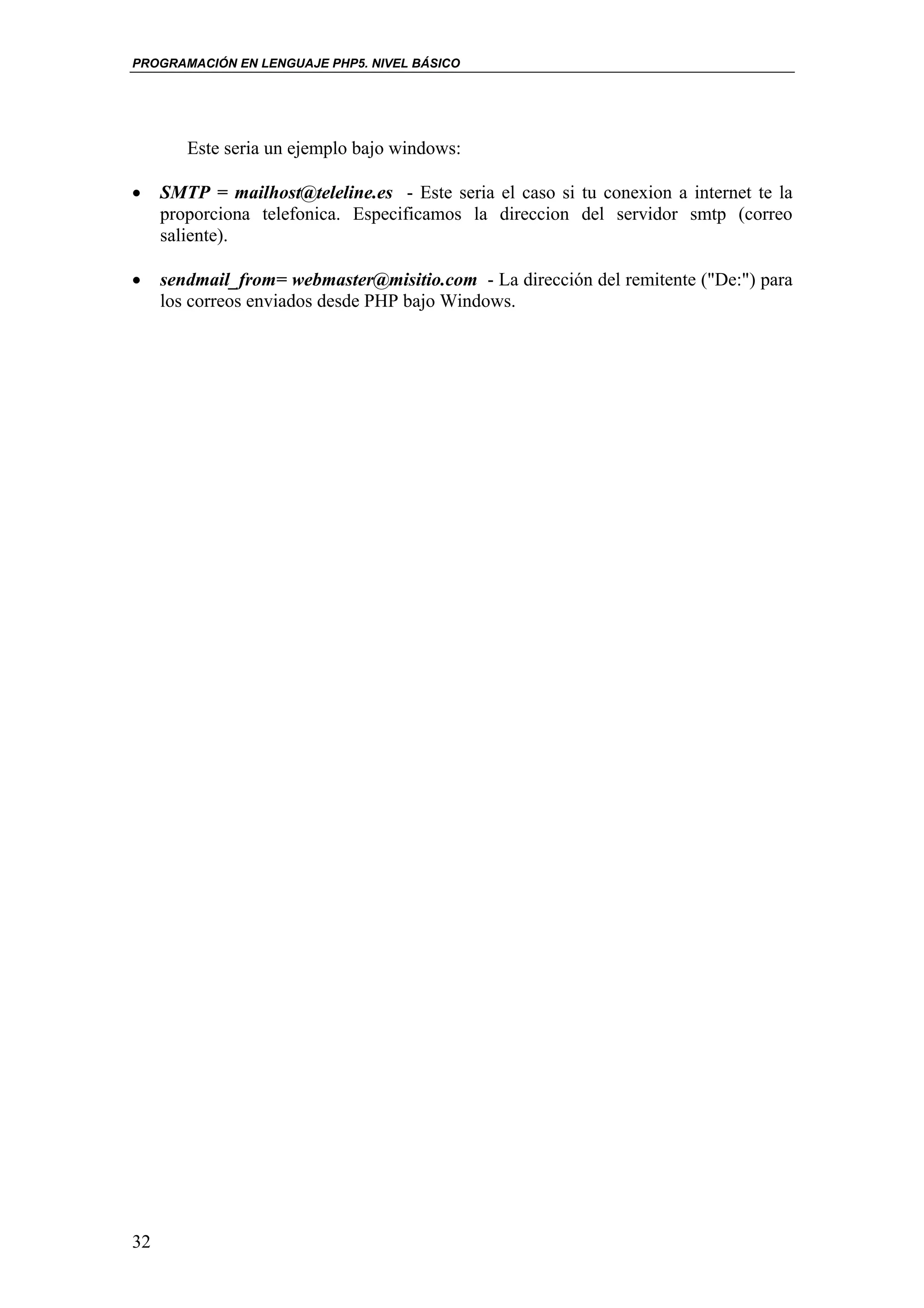 PROGRAMACIÓN EN LENGUAJE PHP5. NIVEL BÁSICO




        Este seria un ejemplo bajo windows:

•    SMTP = mailhost@teleline.es - Este seria el caso si tu conexion a internet te la
     proporciona telefonica. Especificamos la direccion del servidor smtp (correo
     saliente).

•    sendmail_from= webmaster@misitio.com - La dirección del remitente ("De:") para
     los correos enviados desde PHP bajo Windows.




32
 