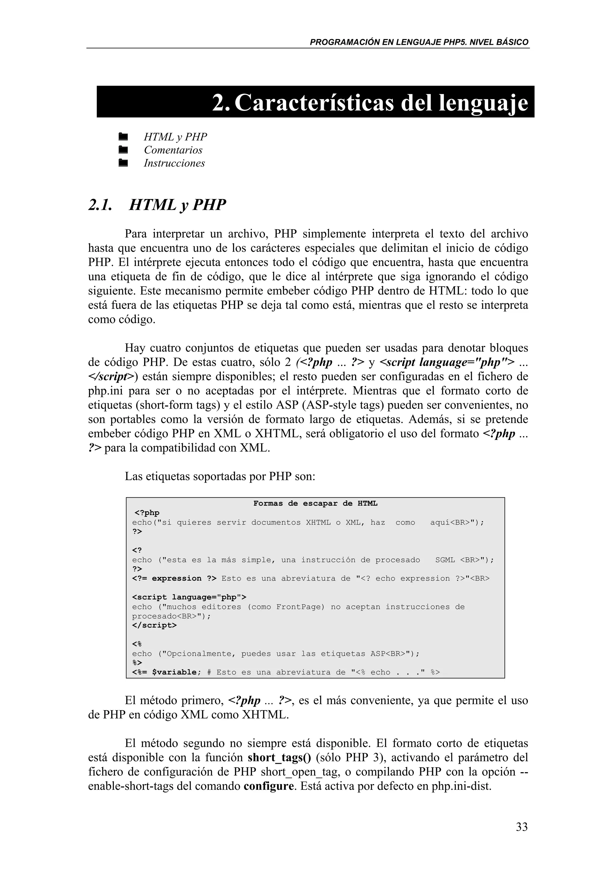PROGRAMACIÓN EN LENGUAJE PHP5. NIVEL BÁSICO




                           2. Características del lenguaje
           HTML y PHP
           Comentarios
           Instrucciones


2.1. HTML y PHP
        Para interpretar un archivo, PHP simplemente interpreta el texto del archivo
hasta que encuentra uno de los carácteres especiales que delimitan el inicio de código
PHP. El intérprete ejecuta entonces todo el código que encuentra, hasta que encuentra
una etiqueta de fin de código, que le dice al intérprete que siga ignorando el código
siguiente. Este mecanismo permite embeber código PHP dentro de HTML: todo lo que
está fuera de las etiquetas PHP se deja tal como está, mientras que el resto se interpreta
como código.

        Hay cuatro conjuntos de etiquetas que pueden ser usadas para denotar bloques
de código PHP. De estas cuatro, sólo 2 (<?php ... ?> y <script language="php"> ...
</script>) están siempre disponibles; el resto pueden ser configuradas en el fichero de
php.ini para ser o no aceptadas por el intérprete. Mientras que el formato corto de
etiquetas (short-form tags) y el estilo ASP (ASP-style tags) pueden ser convenientes, no
son portables como la versión de formato largo de etiquetas. Además, si se pretende
embeber código PHP en XML o XHTML, será obligatorio el uso del formato <?php ...
?> para la compatibilidad con XML.

       Las etiquetas soportadas por PHP son:

                                 Formas de escapar de HTML
          <?php
         echo("si quieres servir documentos XHTML o XML, haz   como   aquí<BR>");
         ?>

         <?
         echo ("esta es la más simple, una instrucción de procesado   SGML <BR>");
         ?>
         <?= expression ?> Esto es una abreviatura de "<? echo expression ?>"<BR>

         <script language="php">
         echo ("muchos editores (como FrontPage) no aceptan instrucciones de
         procesado<BR>");
         </script>

         <%
         echo ("Opcionalmente, puedes usar las etiquetas ASP<BR>");
         %>
         <%= $variable; # Esto es una abreviatura de "<% echo . . ." %>


      El método primero, <?php ... ?>, es el más conveniente, ya que permite el uso
de PHP en código XML como XHTML.

        El método segundo no siempre está disponible. El formato corto de etiquetas
está disponible con la función short_tags() (sólo PHP 3), activando el parámetro del
fichero de configuración de PHP short_open_tag, o compilando PHP con la opción --
enable-short-tags del comando configure. Está activa por defecto en php.ini-dist.


                                                                                       33
 