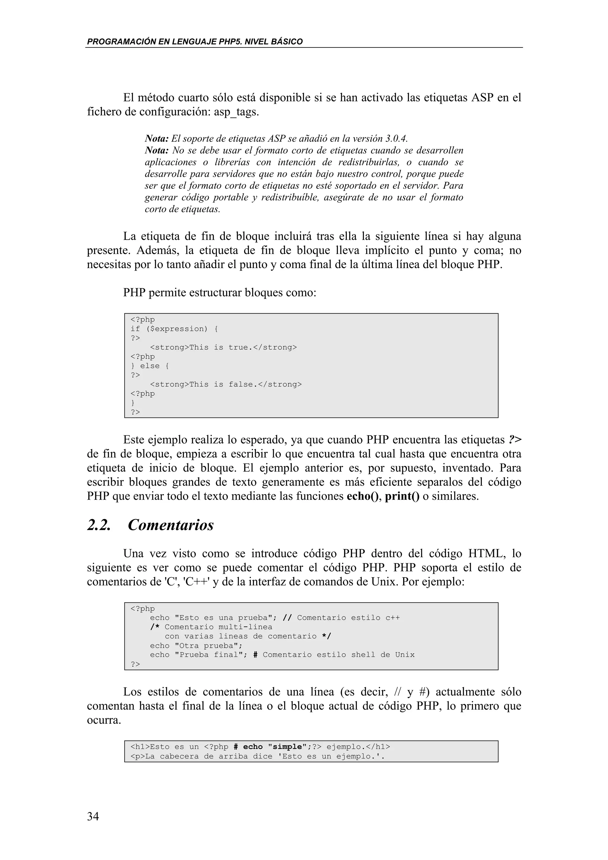 PROGRAMACIÓN EN LENGUAJE PHP5. NIVEL BÁSICO




       El método cuarto sólo está disponible si se han activado las etiquetas ASP en el
fichero de configuración: asp_tags.

           Nota: El soporte de etiquetas ASP se añadió en la versión 3.0.4.
           Nota: No se debe usar el formato corto de etiquetas cuando se desarrollen
           aplicaciones o librerías con intención de redistribuirlas, o cuando se
           desarrolle para servidores que no están bajo nuestro control, porque puede
           ser que el formato corto de etiquetas no esté soportado en el servidor. Para
           generar código portable y redistribuíble, asegúrate de no usar el formato
           corto de etiquetas.

       La etiqueta de fin de bloque incluirá tras ella la siguiente línea si hay alguna
presente. Además, la etiqueta de fin de bloque lleva implícito el punto y coma; no
necesitas por lo tanto añadir el punto y coma final de la última línea del bloque PHP.

       PHP permite estructurar bloques como:

        <?php
        if ($expression) {
        ?>
            <strong>This is true.</strong>
        <?php
        } else {
        ?>
            <strong>This is false.</strong>
        <?php
        }
        ?>


        Este ejemplo realiza lo esperado, ya que cuando PHP encuentra las etiquetas ?>
de fin de bloque, empieza a escribir lo que encuentra tal cual hasta que encuentra otra
etiqueta de inicio de bloque. El ejemplo anterior es, por supuesto, inventado. Para
escribir bloques grandes de texto generamente es más eficiente separalos del código
PHP que enviar todo el texto mediante las funciones echo(), print() o similares.

2.2. Comentarios
       Una vez visto como se introduce código PHP dentro del código HTML, lo
siguiente es ver como se puede comentar el código PHP. PHP soporta el estilo de
comentarios de 'C', 'C++' y de la interfaz de comandos de Unix. Por ejemplo:

        <?php
            echo "Esto es una prueba"; // Comentario estilo c++
            /* Comentario multi-linea
               con varias lineas de comentario */
            echo "Otra prueba";
            echo "Prueba final"; # Comentario estilo shell de Unix
        ?>


        Los estilos de comentarios de una línea (es decir, // y #) actualmente sólo
comentan hasta el final de la línea o el bloque actual de código PHP, lo primero que
ocurra.

        <h1>Esto es un <?php # echo "simple";?> ejemplo.</h1>
        <p>La cabecera de arriba dice 'Esto es un ejemplo.'.




34
 