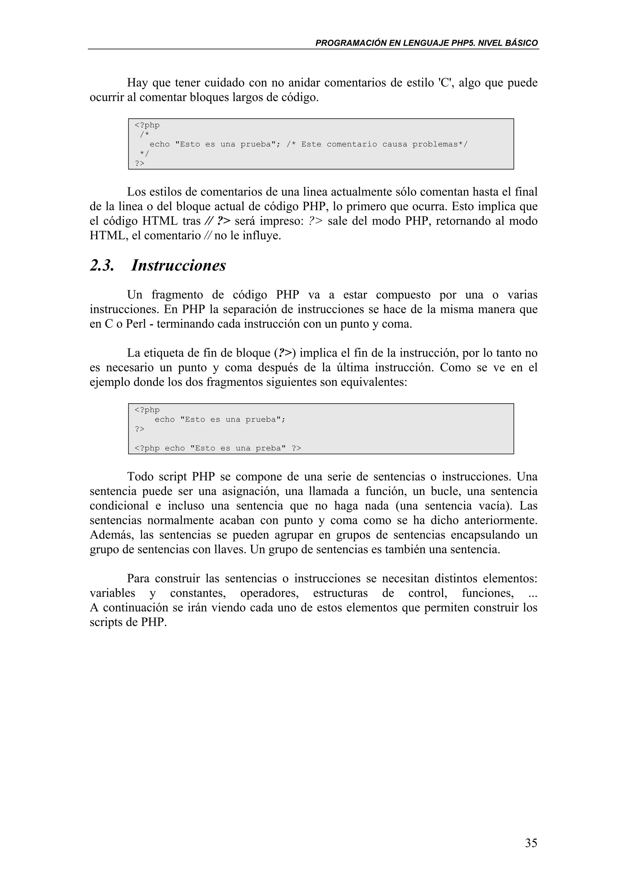 PROGRAMACIÓN EN LENGUAJE PHP5. NIVEL BÁSICO



        Hay que tener cuidado con no anidar comentarios de estilo 'C', algo que puede
ocurrir al comentar bloques largos de código.

         <?php
          /*
             echo "Esto es una prueba"; /* Este comentario causa problemas*/
          */
         ?>


        Los estilos de comentarios de una linea actualmente sólo comentan hasta el final
de la linea o del bloque actual de código PHP, lo primero que ocurra. Esto implica que
el código HTML tras // ?> será impreso: ?> sale del modo PHP, retornando al modo
HTML, el comentario // no le influye.

2.3. Instrucciones
        Un fragmento de código PHP va a estar compuesto por una o varias
instrucciones. En PHP la separación de instrucciones se hace de la misma manera que
en C o Perl - terminando cada instrucción con un punto y coma.

       La etiqueta de fin de bloque (?>) implica el fin de la instrucción, por lo tanto no
es necesario un punto y coma después de la última instrucción. Como se ve en el
ejemplo donde los dos fragmentos siguientes son equivalentes:

         <?php
             echo "Esto es una prueba";
         ?>

         <?php echo "Esto es una preba" ?>


       Todo script PHP se compone de una serie de sentencias o instrucciones. Una
sentencia puede ser una asignación, una llamada a función, un bucle, una sentencia
condicional e incluso una sentencia que no haga nada (una sentencia vacía). Las
sentencias normalmente acaban con punto y coma como se ha dicho anteriormente.
Además, las sentencias se pueden agrupar en grupos de sentencias encapsulando un
grupo de sentencias con llaves. Un grupo de sentencias es también una sentencia.

        Para construir las sentencias o instrucciones se necesitan distintos elementos:
variables y constantes, operadores, estructuras de control, funciones, ...
A continuación se irán viendo cada uno de estos elementos que permiten construir los
scripts de PHP.




                                                                                       35
 