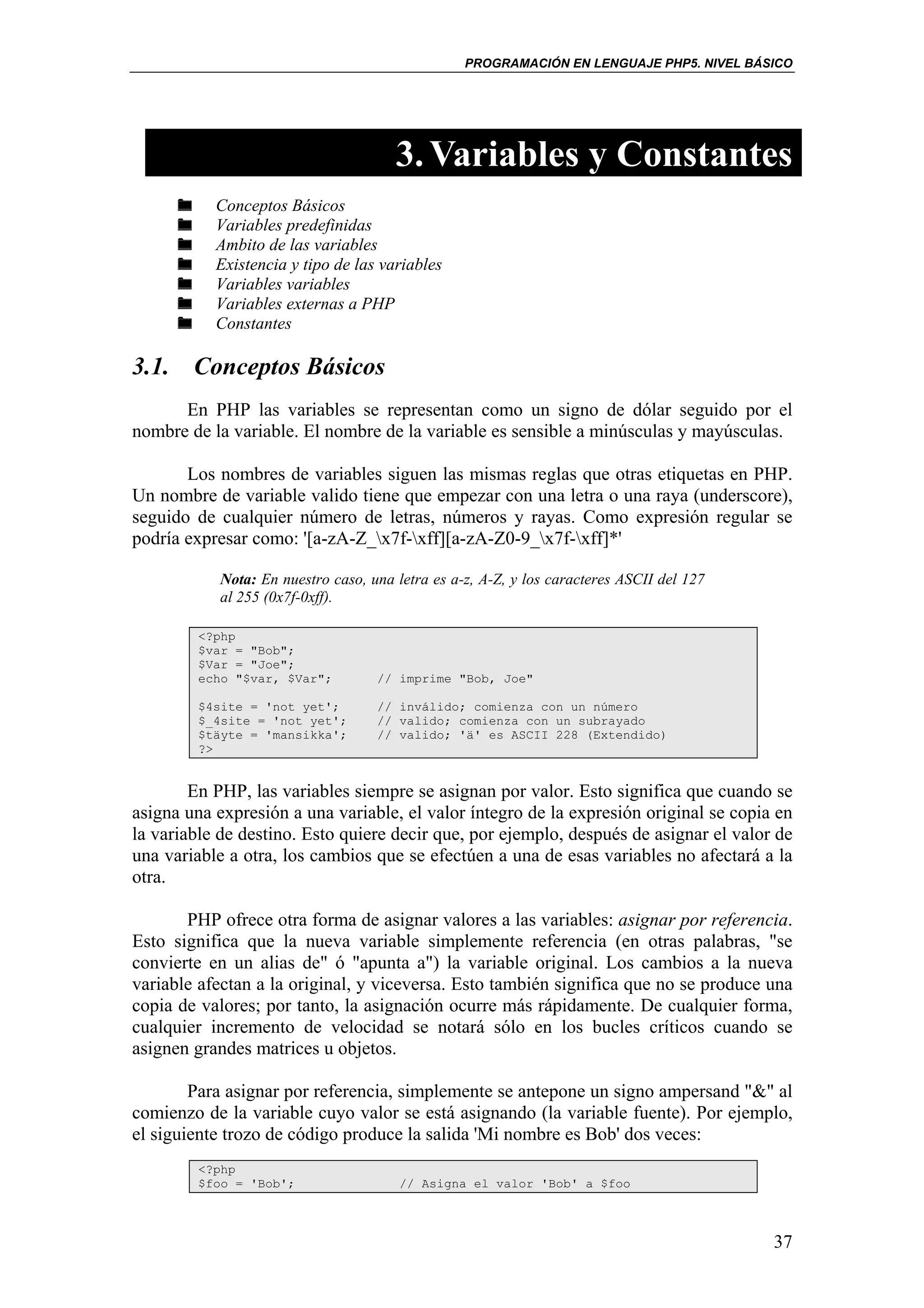 PROGRAMACIÓN EN LENGUAJE PHP5. NIVEL BÁSICO




                                      3. Variables y Constantes
           Conceptos Básicos
           Variables predefinidas
           Ambito de las variables
           Existencia y tipo de las variables
           Variables variables
           Variables externas a PHP
           Constantes

3.1. Conceptos Básicos
      En PHP las variables se representan como un signo de dólar seguido por el
nombre de la variable. El nombre de la variable es sensible a minúsculas y mayúsculas.

       Los nombres de variables siguen las mismas reglas que otras etiquetas en PHP.
Un nombre de variable valido tiene que empezar con una letra o una raya (underscore),
seguido de cualquier número de letras, números y rayas. Como expresión regular se
podría expresar como: '[a-zA-Z_x7f-xff][a-zA-Z0-9_x7f-xff]*'

           Nota: En nuestro caso, una letra es a-z, A-Z, y los caracteres ASCII del 127
           al 255 (0x7f-0xff).

         <?php
         $var = "Bob";
         $Var = "Joe";
         echo "$var, $Var";        // imprime "Bob, Joe"

         $4site = 'not yet';       // inválido; comienza con un número
         $_4site = 'not yet';      // valido; comienza con un subrayado
         $täyte = 'mansikka';      // valido; 'ä' es ASCII 228 (Extendido)
         ?>


        En PHP, las variables siempre se asignan por valor. Esto significa que cuando se
asigna una expresión a una variable, el valor íntegro de la expresión original se copia en
la variable de destino. Esto quiere decir que, por ejemplo, después de asignar el valor de
una variable a otra, los cambios que se efectúen a una de esas variables no afectará a la
otra.

       PHP ofrece otra forma de asignar valores a las variables: asignar por referencia.
Esto significa que la nueva variable simplemente referencia (en otras palabras, "se
convierte en un alias de" ó "apunta a") la variable original. Los cambios a la nueva
variable afectan a la original, y viceversa. Esto también significa que no se produce una
copia de valores; por tanto, la asignación ocurre más rápidamente. De cualquier forma,
cualquier incremento de velocidad se notará sólo en los bucles críticos cuando se
asignen grandes matrices u objetos.

        Para asignar por referencia, simplemente se antepone un signo ampersand "&" al
comienzo de la variable cuyo valor se está asignando (la variable fuente). Por ejemplo,
el siguiente trozo de código produce la salida 'Mi nombre es Bob' dos veces:
         <?php
         $foo = 'Bob';                 // Asigna el valor 'Bob' a $foo



                                                                                          37
 