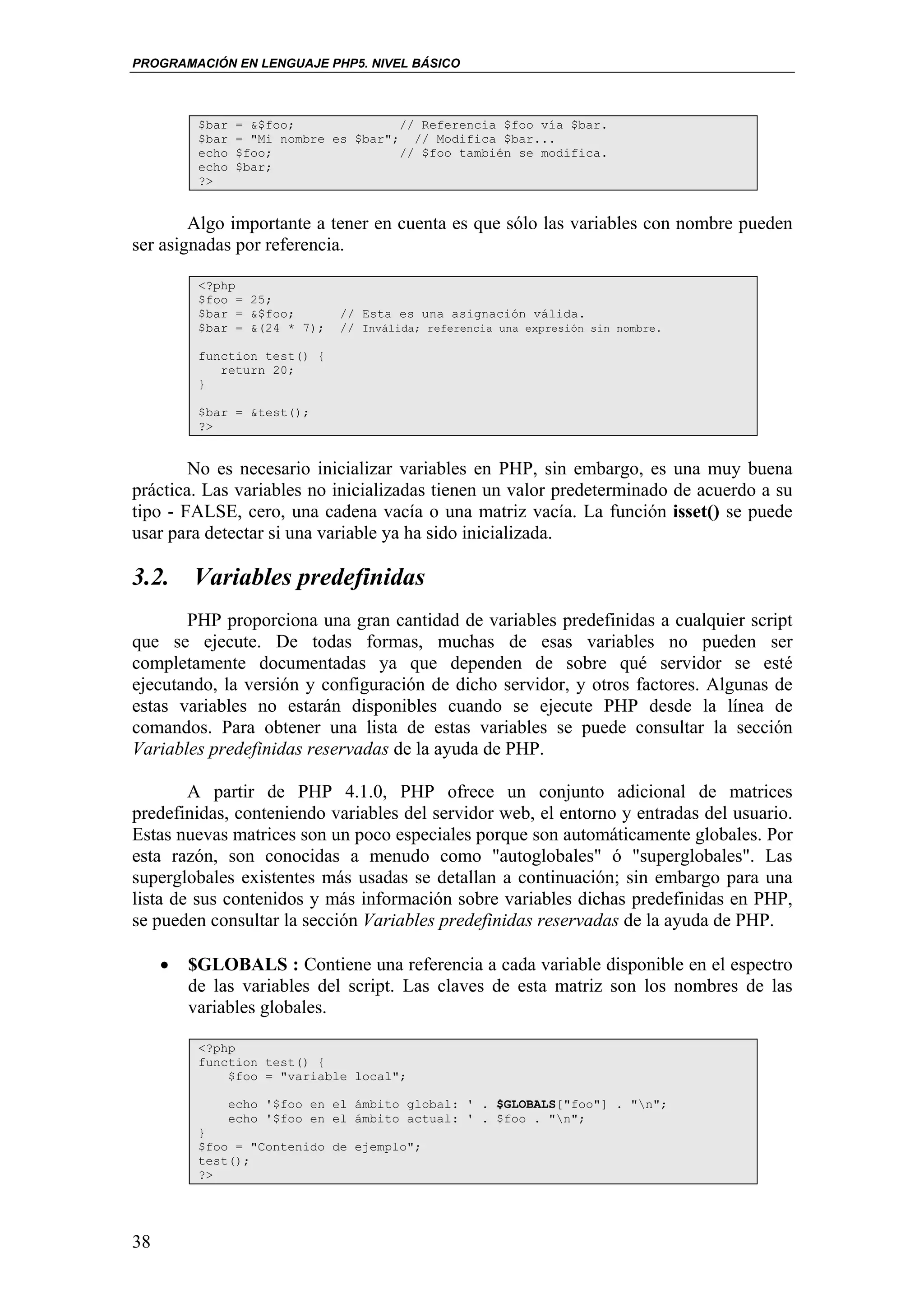 PROGRAMACIÓN EN LENGUAJE PHP5. NIVEL BÁSICO



          $bar   = &$foo;              // Referencia $foo vía $bar.
          $bar   = "Mi nombre es $bar"; // Modifica $bar...
          echo   $foo;                 // $foo también se modifica.
          echo   $bar;
          ?>


        Algo importante a tener en cuenta es que sólo las variables con nombre pueden
ser asignadas por referencia.

          <?php
          $foo = 25;
          $bar = &$foo;        // Esta es una asignación válida.
          $bar = &(24 * 7);    // Inválida; referencia una expresión sin nombre.

          function test() {
             return 20;
          }

          $bar = &test();
          ?>


        No es necesario inicializar variables en PHP, sin embargo, es una muy buena
práctica. Las variables no inicializadas tienen un valor predeterminado de acuerdo a su
tipo - FALSE, cero, una cadena vacía o una matriz vacía. La función isset() se puede
usar para detectar si una variable ya ha sido inicializada.

3.2. Variables predefinidas
       PHP proporciona una gran cantidad de variables predefinidas a cualquier script
que se ejecute. De todas formas, muchas de esas variables no pueden ser
completamente documentadas ya que dependen de sobre qué servidor se esté
ejecutando, la versión y configuración de dicho servidor, y otros factores. Algunas de
estas variables no estarán disponibles cuando se ejecute PHP desde la línea de
comandos. Para obtener una lista de estas variables se puede consultar la sección
Variables predefinidas reservadas de la ayuda de PHP.

        A partir de PHP 4.1.0, PHP ofrece un conjunto adicional de matrices
predefinidas, conteniendo variables del servidor web, el entorno y entradas del usuario.
Estas nuevas matrices son un poco especiales porque son automáticamente globales. Por
esta razón, son conocidas a menudo como "autoglobales" ó "superglobales". Las
superglobales existentes más usadas se detallan a continuación; sin embargo para una
lista de sus contenidos y más información sobre variables dichas predefinidas en PHP,
se pueden consultar la sección Variables predefinidas reservadas de la ayuda de PHP.

     •   $GLOBALS : Contiene una referencia a cada variable disponible en el espectro
         de las variables del script. Las claves de esta matriz son los nombres de las
         variables globales.

          <?php
          function test() {
              $foo = "variable local";

                 echo '$foo en el ámbito global: ' . $GLOBALS["foo"] . "n";
                 echo '$foo en el ámbito actual: ' . $foo . "n";
          }
          $foo = "Contenido de ejemplo";
          test();
          ?>




38
 