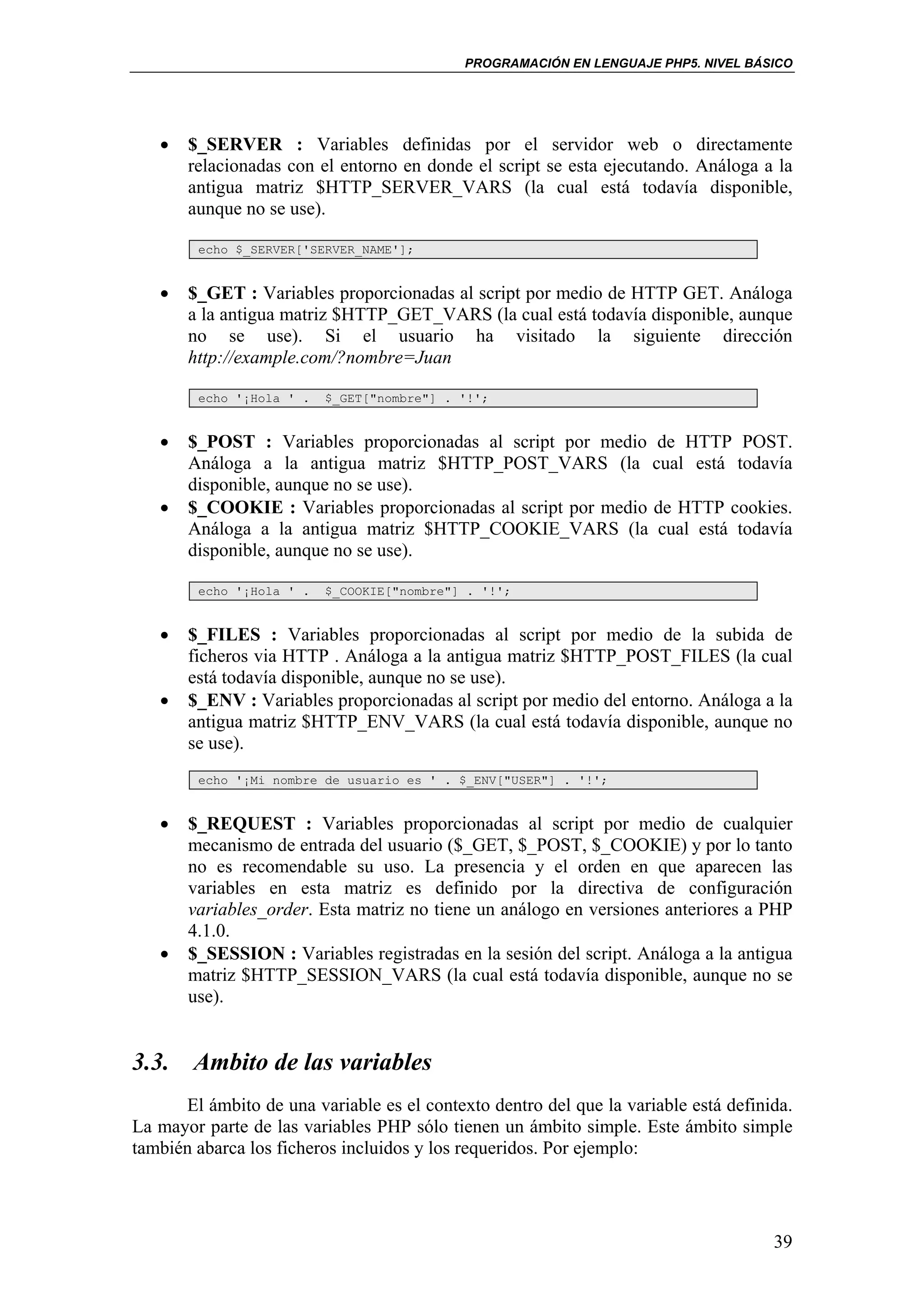 PROGRAMACIÓN EN LENGUAJE PHP5. NIVEL BÁSICO




   •   $_SERVER : Variables definidas por el servidor web o directamente
       relacionadas con el entorno en donde el script se esta ejecutando. Análoga a la
       antigua matriz $HTTP_SERVER_VARS (la cual está todavía disponible,
       aunque no se use).

        echo $_SERVER['SERVER_NAME'];


   •   $_GET : Variables proporcionadas al script por medio de HTTP GET. Análoga
       a la antigua matriz $HTTP_GET_VARS (la cual está todavía disponible, aunque
       no se use). Si el usuario ha visitado la siguiente dirección
       http://example.com/?nombre=Juan

        echo '¡Hola ' .   $_GET["nombre"] . '!';


   •   $_POST : Variables proporcionadas al script por medio de HTTP POST.
       Análoga a la antigua matriz $HTTP_POST_VARS (la cual está todavía
       disponible, aunque no se use).
   •   $_COOKIE : Variables proporcionadas al script por medio de HTTP cookies.
       Análoga a la antigua matriz $HTTP_COOKIE_VARS (la cual está todavía
       disponible, aunque no se use).

        echo '¡Hola ' .   $_COOKIE["nombre"] . '!';


   •   $_FILES : Variables proporcionadas al script por medio de la subida de
       ficheros via HTTP . Análoga a la antigua matriz $HTTP_POST_FILES (la cual
       está todavía disponible, aunque no se use).
   •   $_ENV : Variables proporcionadas al script por medio del entorno. Análoga a la
       antigua matriz $HTTP_ENV_VARS (la cual está todavía disponible, aunque no
       se use).
        echo '¡Mi nombre de usuario es ' . $_ENV["USER"] . '!';


   •   $_REQUEST : Variables proporcionadas al script por medio de cualquier
       mecanismo de entrada del usuario ($_GET, $_POST, $_COOKIE) y por lo tanto
       no es recomendable su uso. La presencia y el orden en que aparecen las
       variables en esta matriz es definido por la directiva de configuración
       variables_order. Esta matriz no tiene un análogo en versiones anteriores a PHP
       4.1.0.
   •   $_SESSION : Variables registradas en la sesión del script. Análoga a la antigua
       matriz $HTTP_SESSION_VARS (la cual está todavía disponible, aunque no se
       use).


3.3. Ambito de las variables
      El ámbito de una variable es el contexto dentro del que la variable está definida.
La mayor parte de las variables PHP sólo tienen un ámbito simple. Este ámbito simple
también abarca los ficheros incluidos y los requeridos. Por ejemplo:




                                                                                     39
 