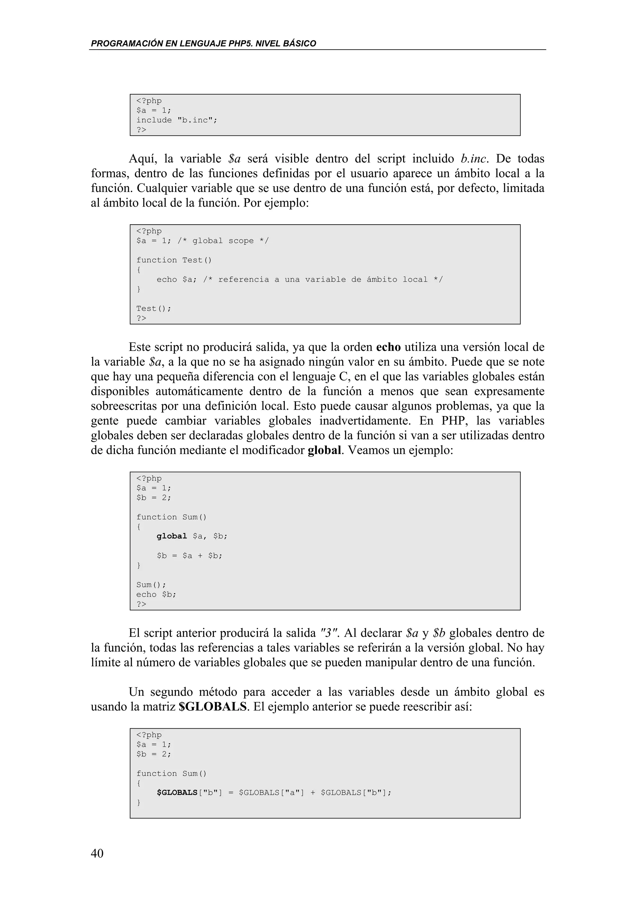 PROGRAMACIÓN EN LENGUAJE PHP5. NIVEL BÁSICO




         <?php
         $a = 1;
         include "b.inc";
         ?>


       Aquí, la variable $a será visible dentro del script incluido b.inc. De todas
formas, dentro de las funciones definidas por el usuario aparece un ámbito local a la
función. Cualquier variable que se use dentro de una función está, por defecto, limitada
al ámbito local de la función. Por ejemplo:

         <?php
         $a = 1; /* global scope */

         function Test()
         {
             echo $a; /* referencia a una variable de ámbito local */
         }

         Test();
         ?>


        Este script no producirá salida, ya que la orden echo utiliza una versión local de
la variable $a, a la que no se ha asignado ningún valor en su ámbito. Puede que se note
que hay una pequeña diferencia con el lenguaje C, en el que las variables globales están
disponibles automáticamente dentro de la función a menos que sean expresamente
sobreescritas por una definición local. Esto puede causar algunos problemas, ya que la
gente puede cambiar variables globales inadvertidamente. En PHP, las variables
globales deben ser declaradas globales dentro de la función si van a ser utilizadas dentro
de dicha función mediante el modificador global. Veamos un ejemplo:

         <?php
         $a = 1;
         $b = 2;

         function Sum()
         {
             global $a, $b;

             $b = $a + $b;
         }

         Sum();
         echo $b;
         ?>


        El script anterior producirá la salida "3". Al declarar $a y $b globales dentro de
la función, todas las referencias a tales variables se referirán a la versión global. No hay
límite al número de variables globales que se pueden manipular dentro de una función.

      Un segundo método para acceder a las variables desde un ámbito global es
usando la matriz $GLOBALS. El ejemplo anterior se puede reescribir así:

         <?php
         $a = 1;
         $b = 2;

         function Sum()
         {
             $GLOBALS["b"] = $GLOBALS["a"] + $GLOBALS["b"];
         }




40
 