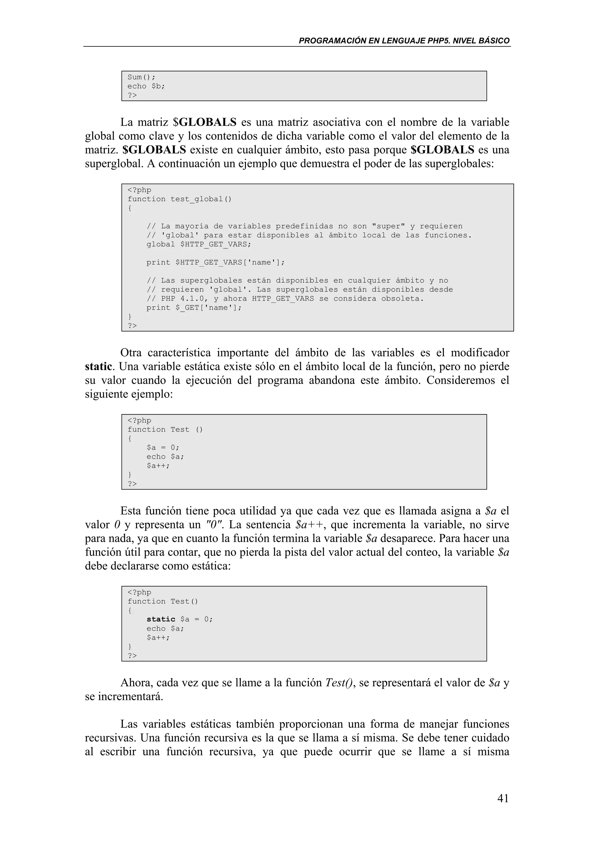 PROGRAMACIÓN EN LENGUAJE PHP5. NIVEL BÁSICO



         Sum();
         echo $b;
         ?>


       La matriz $GLOBALS es una matriz asociativa con el nombre de la variable
global como clave y los contenidos de dicha variable como el valor del elemento de la
matriz. $GLOBALS existe en cualquier ámbito, esto pasa porque $GLOBALS es una
superglobal. A continuación un ejemplo que demuestra el poder de las superglobales:

         <?php
         function test_global()
         {

              // La mayoría de variables predefinidas no son "super" y requieren
              // 'global' para estar disponibles al ámbito local de las funciones.
              global $HTTP_GET_VARS;

              print $HTTP_GET_VARS['name'];

              // Las superglobales están disponibles en cualquier ámbito y no
              // requieren 'global'. Las superglobales están disponibles desde
              // PHP 4.1.0, y ahora HTTP_GET_VARS se considera obsoleta.
              print $_GET['name'];
         }
         ?>


        Otra característica importante del ámbito de las variables es el modificador
static. Una variable estática existe sólo en el ámbito local de la función, pero no pierde
su valor cuando la ejecución del programa abandona este ámbito. Consideremos el
siguiente ejemplo:

         <?php
         function Test ()
         {
             $a = 0;
             echo $a;
             $a++;
         }
         ?>


       Esta función tiene poca utilidad ya que cada vez que es llamada asigna a $a el
valor 0 y representa un "0". La sentencia $a++, que incrementa la variable, no sirve
para nada, ya que en cuanto la función termina la variable $a desaparece. Para hacer una
función útil para contar, que no pierda la pista del valor actual del conteo, la variable $a
debe declararse como estática:

         <?php
         function Test()
         {
             static $a = 0;
             echo $a;
             $a++;
         }
         ?>


        Ahora, cada vez que se llame a la función Test(), se representará el valor de $a y
se incrementará.

       Las variables estáticas también proporcionan una forma de manejar funciones
recursivas. Una función recursiva es la que se llama a sí misma. Se debe tener cuidado
al escribir una función recursiva, ya que puede ocurrir que se llame a sí misma


                                                                                         41
 