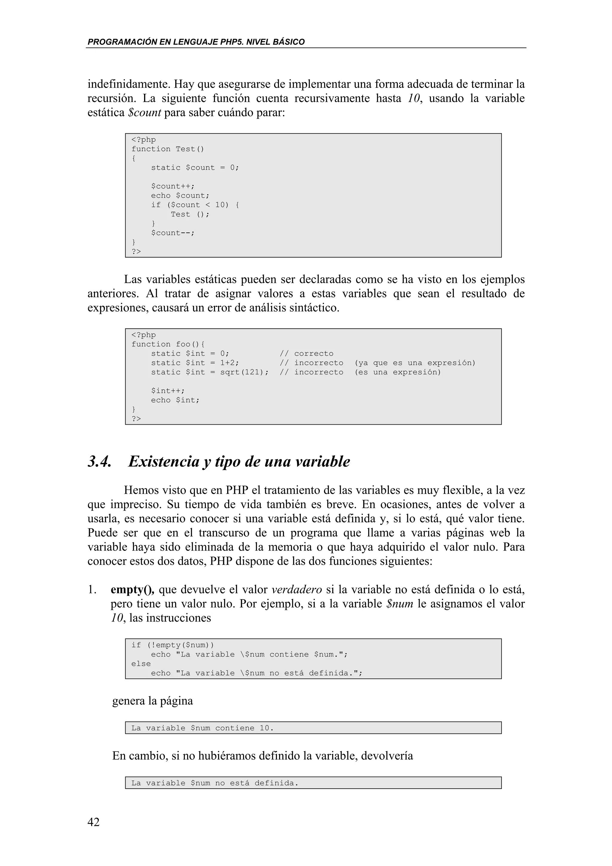 PROGRAMACIÓN EN LENGUAJE PHP5. NIVEL BÁSICO




indefinidamente. Hay que asegurarse de implementar una forma adecuada de terminar la
recursión. La siguiente función cuenta recursivamente hasta 10, usando la variable
estática $count para saber cuándo parar:

         <?php
         function Test()
         {
             static $count = 0;

              $count++;
              echo $count;
              if ($count < 10) {
                  Test ();
              }
              $count--;
         }
         ?>


        Las variables estáticas pueden ser declaradas como se ha visto en los ejemplos
anteriores. Al tratar de asignar valores a estas variables que sean el resultado de
expresiones, causará un error de análisis sintáctico.

         <?php
         function foo(){
             static $int = 0;            // correcto
             static $int = 1+2;          // incorrecto   (ya que es una expresión)
             static $int = sqrt(121);    // incorrecto   (es una expresión)

              $int++;
              echo $int;
         }
         ?>




3.4. Existencia y tipo de una variable
        Hemos visto que en PHP el tratamiento de las variables es muy flexible, a la vez
que impreciso. Su tiempo de vida también es breve. En ocasiones, antes de volver a
usarla, es necesario conocer si una variable está definida y, si lo está, qué valor tiene.
Puede ser que en el transcurso de un programa que llame a varias páginas web la
variable haya sido eliminada de la memoria o que haya adquirido el valor nulo. Para
conocer estos dos datos, PHP dispone de las dos funciones siguientes:

1.   empty(), que devuelve el valor verdadero si la variable no está definida o lo está,
     pero tiene un valor nulo. Por ejemplo, si a la variable $num le asignamos el valor
     10, las instrucciones

         if (!empty($num))
              echo "La variable $num contiene $num.";
         else
              echo "La variable $num no está definida.";


     genera la página

         La variable $num contiene 10.


     En cambio, si no hubiéramos definido la variable, devolvería

         La variable $num no está definida.



42
 