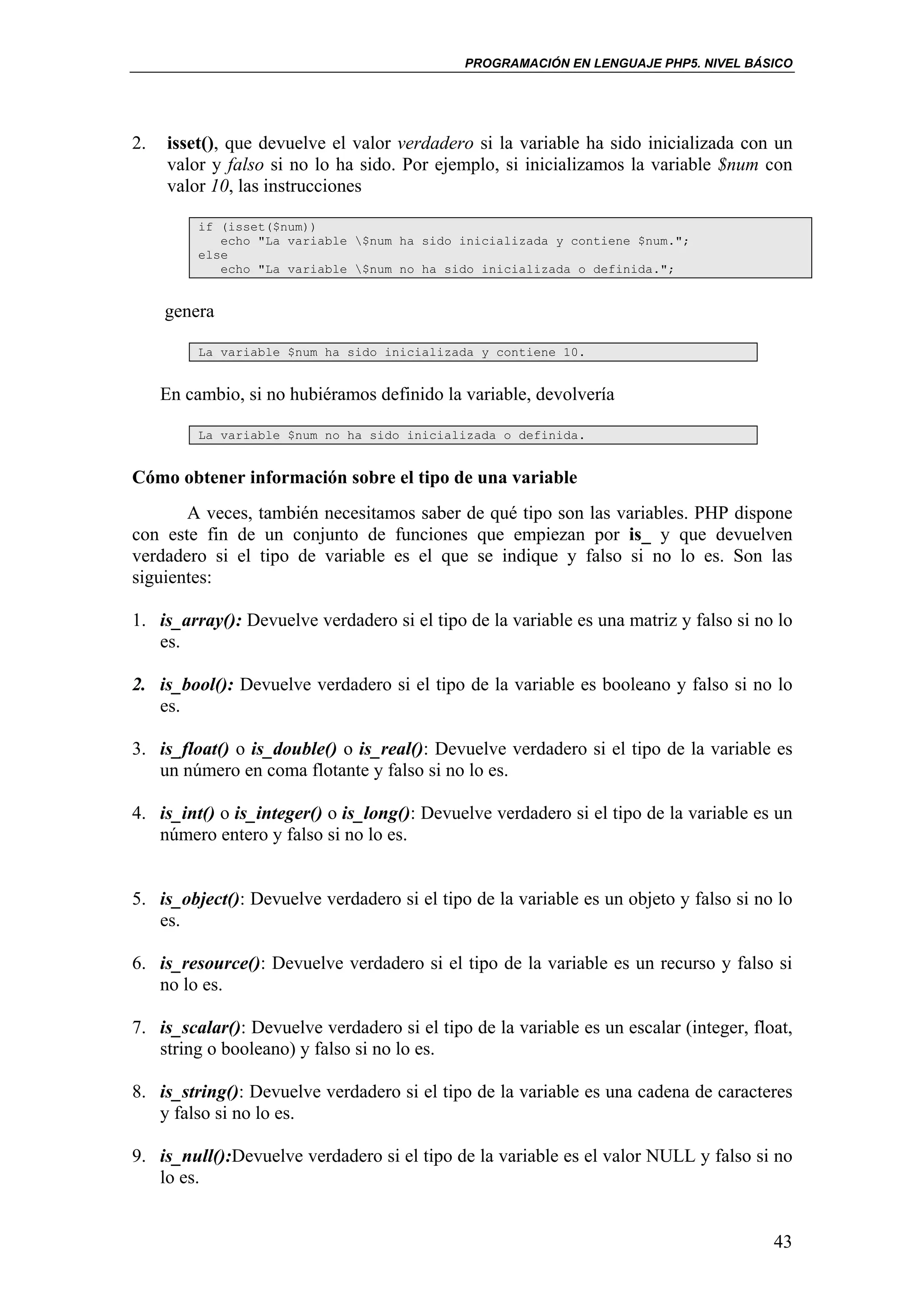 PROGRAMACIÓN EN LENGUAJE PHP5. NIVEL BÁSICO




2.   isset(), que devuelve el valor verdadero si la variable ha sido inicializada con un
     valor y falso si no lo ha sido. Por ejemplo, si inicializamos la variable $num con
     valor 10, las instrucciones

          if (isset($num))
             echo "La variable $num ha sido inicializada y contiene $num.";
          else
             echo "La variable $num no ha sido inicializada o definida.";


     genera

          La variable $num ha sido inicializada y contiene 10.


     En cambio, si no hubiéramos definido la variable, devolvería

          La variable $num no ha sido inicializada o definida.


Cómo obtener información sobre el tipo de una variable
       A veces, también necesitamos saber de qué tipo son las variables. PHP dispone
con este fin de un conjunto de funciones que empiezan por is_ y que devuelven
verdadero si el tipo de variable es el que se indique y falso si no lo es. Son las
siguientes:

1. is_array(): Devuelve verdadero si el tipo de la variable es una matriz y falso si no lo
   es.

2. is_bool(): Devuelve verdadero si el tipo de la variable es booleano y falso si no lo
   es.

3. is_float() o is_double() o is_real(): Devuelve verdadero si el tipo de la variable es
   un número en coma flotante y falso si no lo es.

4. is_int() o is_integer() o is_long(): Devuelve verdadero si el tipo de la variable es un
   número entero y falso si no lo es.


5. is_object(): Devuelve verdadero si el tipo de la variable es un objeto y falso si no lo
   es.

6. is_resource(): Devuelve verdadero si el tipo de la variable es un recurso y falso si
   no lo es.

7. is_scalar(): Devuelve verdadero si el tipo de la variable es un escalar (integer, float,
   string o booleano) y falso si no lo es.

8. is_string(): Devuelve verdadero si el tipo de la variable es una cadena de caracteres
   y falso si no lo es.

9. is_null():Devuelve verdadero si el tipo de la variable es el valor NULL y falso si no
   lo es.


                                                                                        43
 