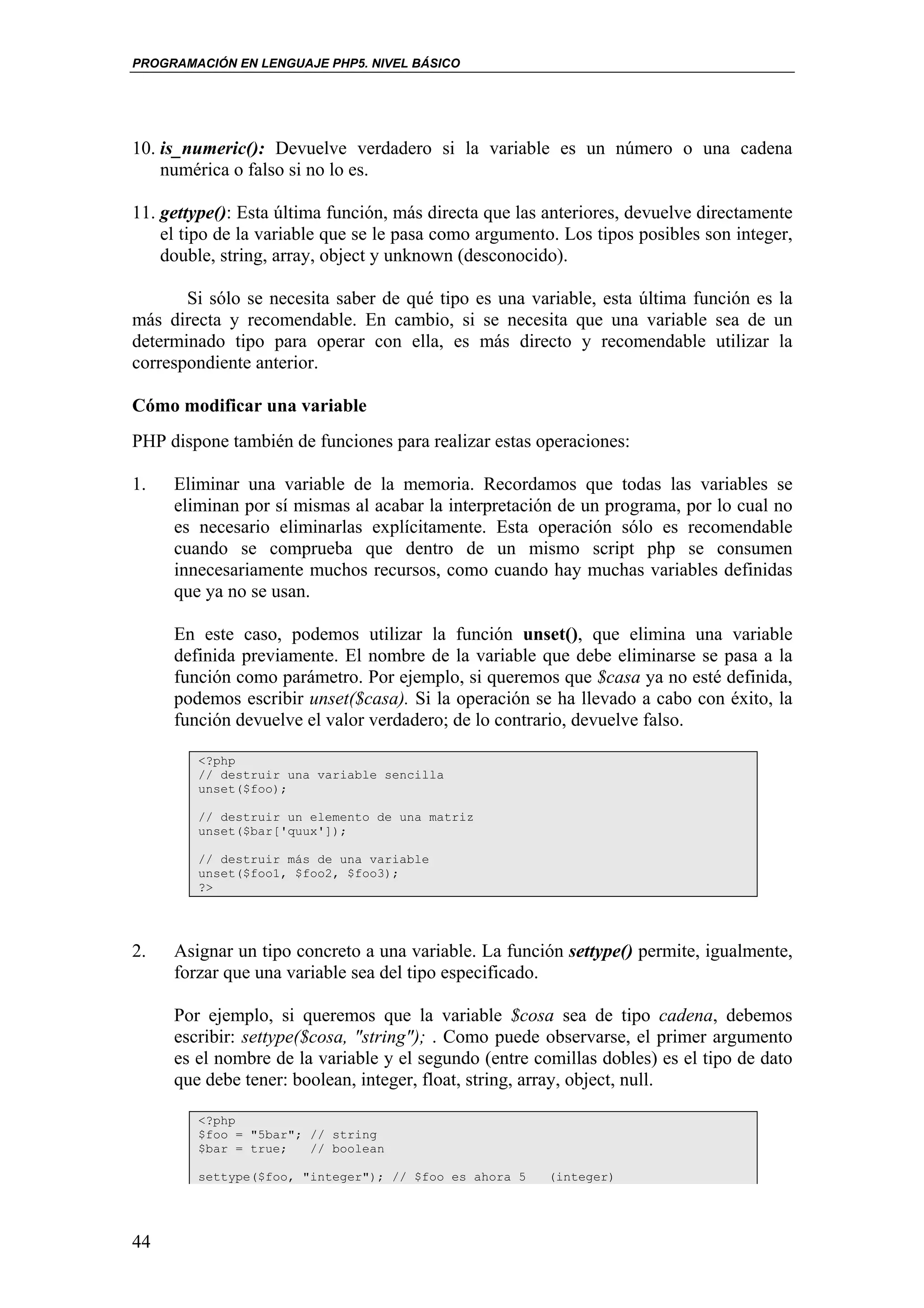 PROGRAMACIÓN EN LENGUAJE PHP5. NIVEL BÁSICO




10. is_numeric(): Devuelve verdadero si la variable es un número o una cadena
    numérica o falso si no lo es.

11. gettype(): Esta última función, más directa que las anteriores, devuelve directamente
    el tipo de la variable que se le pasa como argumento. Los tipos posibles son integer,
    double, string, array, object y unknown (desconocido).

       Si sólo se necesita saber de qué tipo es una variable, esta última función es la
más directa y recomendable. En cambio, si se necesita que una variable sea de un
determinado tipo para operar con ella, es más directo y recomendable utilizar la
correspondiente anterior.

Cómo modificar una variable
PHP dispone también de funciones para realizar estas operaciones:

1.   Eliminar una variable de la memoria. Recordamos que todas las variables se
     eliminan por sí mismas al acabar la interpretación de un programa, por lo cual no
     es necesario eliminarlas explícitamente. Esta operación sólo es recomendable
     cuando se comprueba que dentro de un mismo script php se consumen
     innecesariamente muchos recursos, como cuando hay muchas variables definidas
     que ya no se usan.

     En este caso, podemos utilizar la función unset(), que elimina una variable
     definida previamente. El nombre de la variable que debe eliminarse se pasa a la
     función como parámetro. Por ejemplo, si queremos que $casa ya no esté definida,
     podemos escribir unset($casa). Si la operación se ha llevado a cabo con éxito, la
     función devuelve el valor verdadero; de lo contrario, devuelve falso.

        <?php
        // destruir una variable sencilla
        unset($foo);

        // destruir un elemento de una matriz
        unset($bar['quux']);

        // destruir más de una variable
        unset($foo1, $foo2, $foo3);
        ?>




2.   Asignar un tipo concreto a una variable. La función settype() permite, igualmente,
     forzar que una variable sea del tipo especificado.

     Por ejemplo, si queremos que la variable $cosa sea de tipo cadena, debemos
     escribir: settype($cosa, "string"); . Como puede observarse, el primer argumento
     es el nombre de la variable y el segundo (entre comillas dobles) es el tipo de dato
     que debe tener: boolean, integer, float, string, array, object, null.

        <?php
        $foo = "5bar"; // string
        $bar = true;   // boolean

        settype($foo, "integer"); // $foo es ahora 5    (integer)




44
 