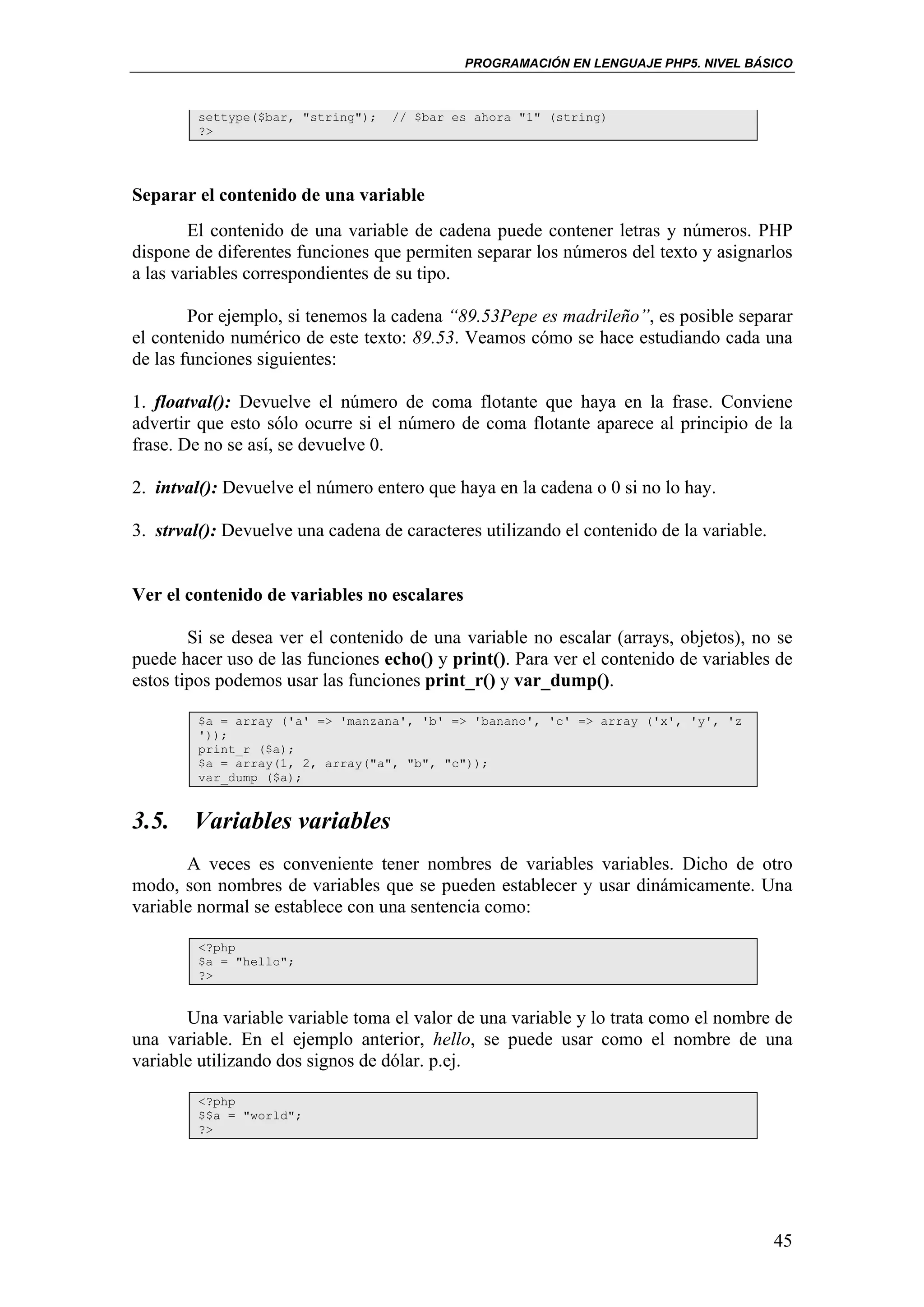 PROGRAMACIÓN EN LENGUAJE PHP5. NIVEL BÁSICO



        settype($bar, "string");   // $bar es ahora "1" (string)
        ?>




Separar el contenido de una variable
        El contenido de una variable de cadena puede contener letras y números. PHP
dispone de diferentes funciones que permiten separar los números del texto y asignarlos
a las variables correspondientes de su tipo.

        Por ejemplo, si tenemos la cadena “89.53Pepe es madrileño”, es posible separar
el contenido numérico de este texto: 89.53. Veamos cómo se hace estudiando cada una
de las funciones siguientes:

1. floatval(): Devuelve el número de coma flotante que haya en la frase. Conviene
advertir que esto sólo ocurre si el número de coma flotante aparece al principio de la
frase. De no se así, se devuelve 0.

2. intval(): Devuelve el número entero que haya en la cadena o 0 si no lo hay.

3. strval(): Devuelve una cadena de caracteres utilizando el contenido de la variable.


Ver el contenido de variables no escalares

        Si se desea ver el contenido de una variable no escalar (arrays, objetos), no se
puede hacer uso de las funciones echo() y print(). Para ver el contenido de variables de
estos tipos podemos usar las funciones print_r() y var_dump().

        $a = array ('a' => 'manzana', 'b' => 'banano', 'c' => array ('x', 'y', 'z
        '));
        print_r ($a);
        $a = array(1, 2, array("a", "b", "c"));
        var_dump ($a);


3.5. Variables variables
       A veces es conveniente tener nombres de variables variables. Dicho de otro
modo, son nombres de variables que se pueden establecer y usar dinámicamente. Una
variable normal se establece con una sentencia como:

        <?php
        $a = "hello";
        ?>


       Una variable variable toma el valor de una variable y lo trata como el nombre de
una variable. En el ejemplo anterior, hello, se puede usar como el nombre de una
variable utilizando dos signos de dólar. p.ej.

        <?php
        $$a = "world";
        ?>




                                                                                         45
 