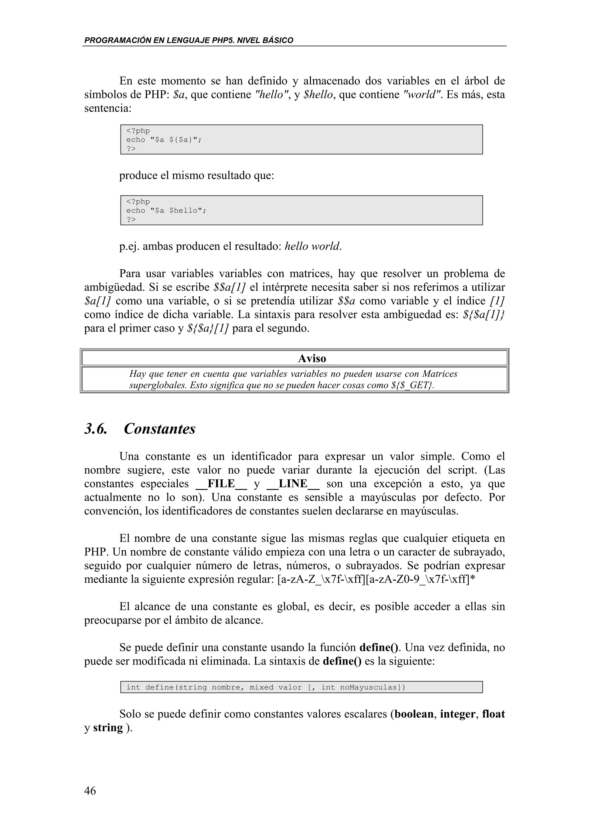 PROGRAMACIÓN EN LENGUAJE PHP5. NIVEL BÁSICO




       En este momento se han definido y almacenado dos variables en el árbol de
símbolos de PHP: $a, que contiene "hello", y $hello, que contiene "world". Es más, esta
sentencia:
        <?php
        echo "$a ${$a}";
        ?>


       produce el mismo resultado que:

        <?php
        echo "$a $hello";
        ?>


       p.ej. ambas producen el resultado: hello world.

        Para usar variables variables con matrices, hay que resolver un problema de
ambigüedad. Si se escribe $$a[1] el intérprete necesita saber si nos referimos a utilizar
$a[1] como una variable, o si se pretendía utilizar $$a como variable y el índice [1]
como índice de dicha variable. La sintaxis para resolver esta ambiguedad es: ${$a[1]}
para el primer caso y ${$a}[1] para el segundo.

                                                Aviso
         Hay que tener en cuenta que variables variables no pueden usarse con Matrices
         superglobales. Esto significa que no se pueden hacer cosas como ${$_GET}.



3.6. Constantes
       Una constante es un identificador para expresar un valor simple. Como el
nombre sugiere, este valor no puede variar durante la ejecución del script. (Las
constantes especiales __FILE__ y __LINE__ son una excepción a esto, ya que
actualmente no lo son). Una constante es sensible a mayúsculas por defecto. Por
convención, los identificadores de constantes suelen declararse en mayúsculas.

       El nombre de una constante sigue las mismas reglas que cualquier etiqueta en
PHP. Un nombre de constante válido empieza con una letra o un caracter de subrayado,
seguido por cualquier número de letras, números, o subrayados. Se podrían expresar
mediante la siguiente expresión regular: [a-zA-Z_x7f-xff][a-zA-Z0-9_x7f-xff]*

      El alcance de una constante es global, es decir, es posible acceder a ellas sin
preocuparse por el ámbito de alcance.

       Se puede definir una constante usando la función define(). Una vez definida, no
puede ser modificada ni eliminada. La sintaxis de define() es la siguiente:

        int define(string nombre, mixed valor [, int noMayusculas])


       Solo se puede definir como constantes valores escalares (boolean, integer, float
y string ).




46
 
