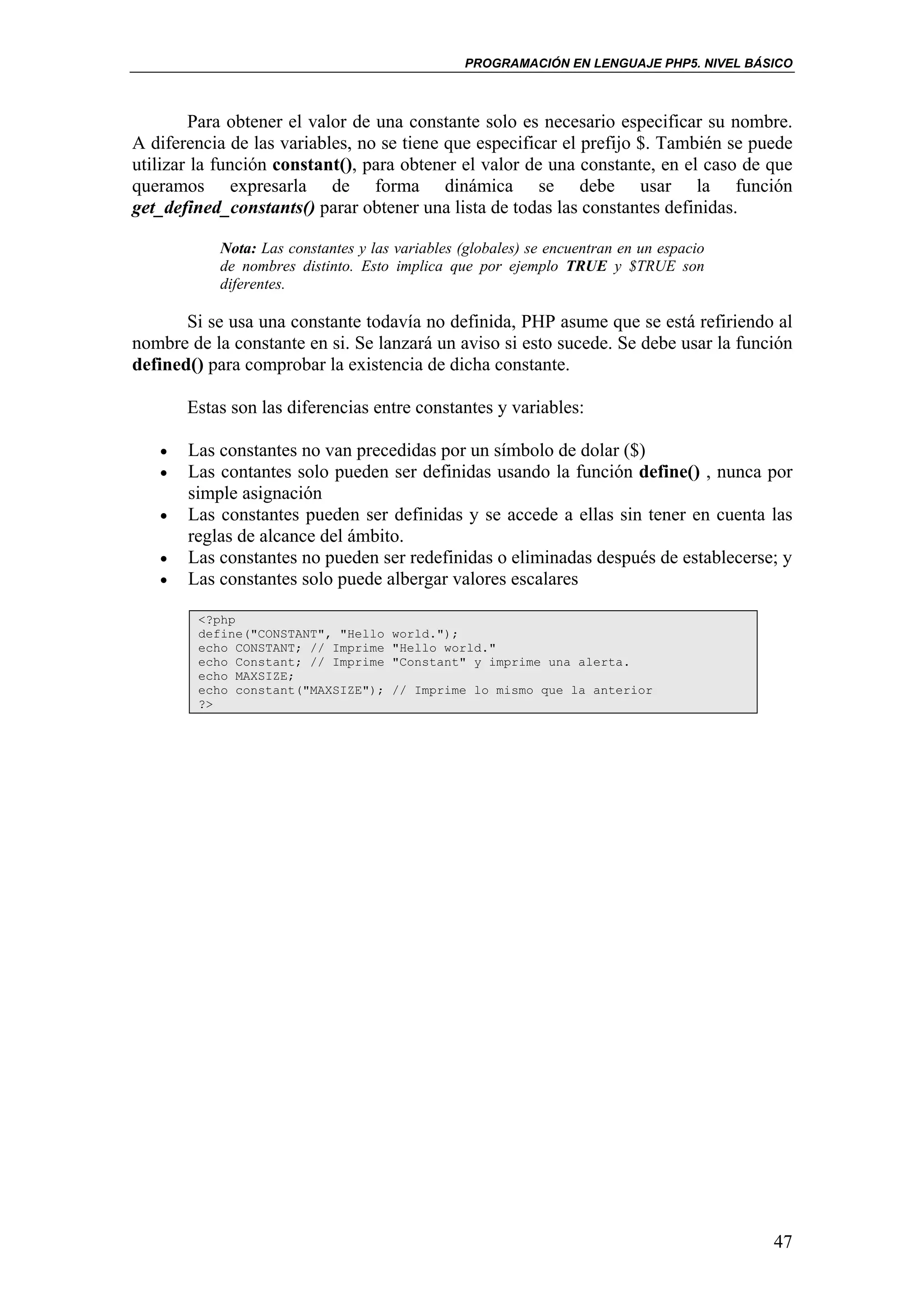 PROGRAMACIÓN EN LENGUAJE PHP5. NIVEL BÁSICO



        Para obtener el valor de una constante solo es necesario especificar su nombre.
A diferencia de las variables, no se tiene que especificar el prefijo $. También se puede
utilizar la función constant(), para obtener el valor de una constante, en el caso de que
queramos expresarla de forma dinámica se debe usar la función
get_defined_constants() parar obtener una lista de todas las constantes definidas.

           Nota: Las constantes y las variables (globales) se encuentran en un espacio
           de nombres distinto. Esto implica que por ejemplo TRUE y $TRUE son
           diferentes.

       Si se usa una constante todavía no definida, PHP asume que se está refiriendo al
nombre de la constante en si. Se lanzará un aviso si esto sucede. Se debe usar la función
defined() para comprobar la existencia de dicha constante.

       Estas son las diferencias entre constantes y variables:

   •   Las constantes no van precedidas por un símbolo de dolar ($)
   •   Las contantes solo pueden ser definidas usando la función define() , nunca por
       simple asignación
   •   Las constantes pueden ser definidas y se accede a ellas sin tener en cuenta las
       reglas de alcance del ámbito.
   •   Las constantes no pueden ser redefinidas o eliminadas después de establecerse; y
   •   Las constantes solo puede albergar valores escalares

        <?php
        define("CONSTANT", "Hello    world.");
        echo CONSTANT; // Imprime    "Hello world."
        echo Constant; // Imprime    "Constant" y imprime una alerta.
        echo MAXSIZE;
        echo constant("MAXSIZE");    // Imprime lo mismo que la anterior
        ?>




                                                                                         47
 