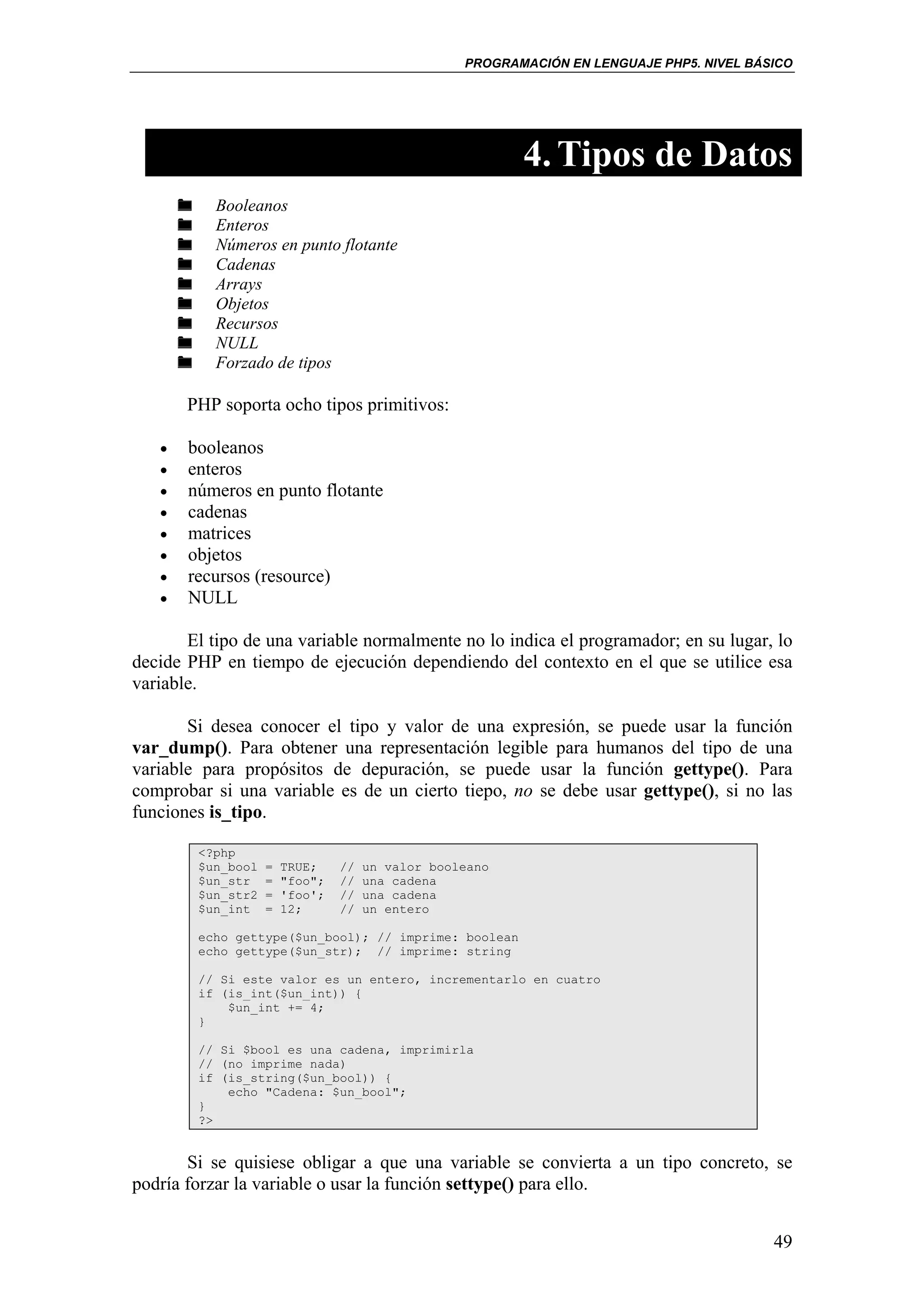 PROGRAMACIÓN EN LENGUAJE PHP5. NIVEL BÁSICO




                                                         4. Tipos de Datos
           Booleanos
           Enteros
           Números en punto flotante
           Cadenas
           Arrays
           Objetos
           Recursos
           NULL
           Forzado de tipos

       PHP soporta ocho tipos primitivos:

   •   booleanos
   •   enteros
   •   números en punto flotante
   •   cadenas
   •   matrices
   •   objetos
   •   recursos (resource)
   •   NULL

       El tipo de una variable normalmente no lo indica el programador; en su lugar, lo
decide PHP en tiempo de ejecución dependiendo del contexto en el que se utilice esa
variable.

       Si desea conocer el tipo y valor de una expresión, se puede usar la función
var_dump(). Para obtener una representación legible para humanos del tipo de una
variable para propósitos de depuración, se puede usar la función gettype(). Para
comprobar si una variable es de un cierto tiepo, no se debe usar gettype(), si no las
funciones is_tipo.

        <?php
        $un_bool   =   TRUE;    //   un valor booleano
        $un_str    =   "foo";   //   una cadena
        $un_str2   =   'foo';   //   una cadena
        $un_int    =   12;      //   un entero

        echo gettype($un_bool); // imprime: boolean
        echo gettype($un_str); // imprime: string

        // Si este valor es un entero, incrementarlo en cuatro
        if (is_int($un_int)) {
            $un_int += 4;
        }

        // Si $bool es una cadena, imprimirla
        // (no imprime nada)
        if (is_string($un_bool)) {
            echo "Cadena: $un_bool";
        }
        ?>


       Si se quisiese obligar a que una variable se convierta a un tipo concreto, se
podría forzar la variable o usar la función settype() para ello.


                                                                                          49
 