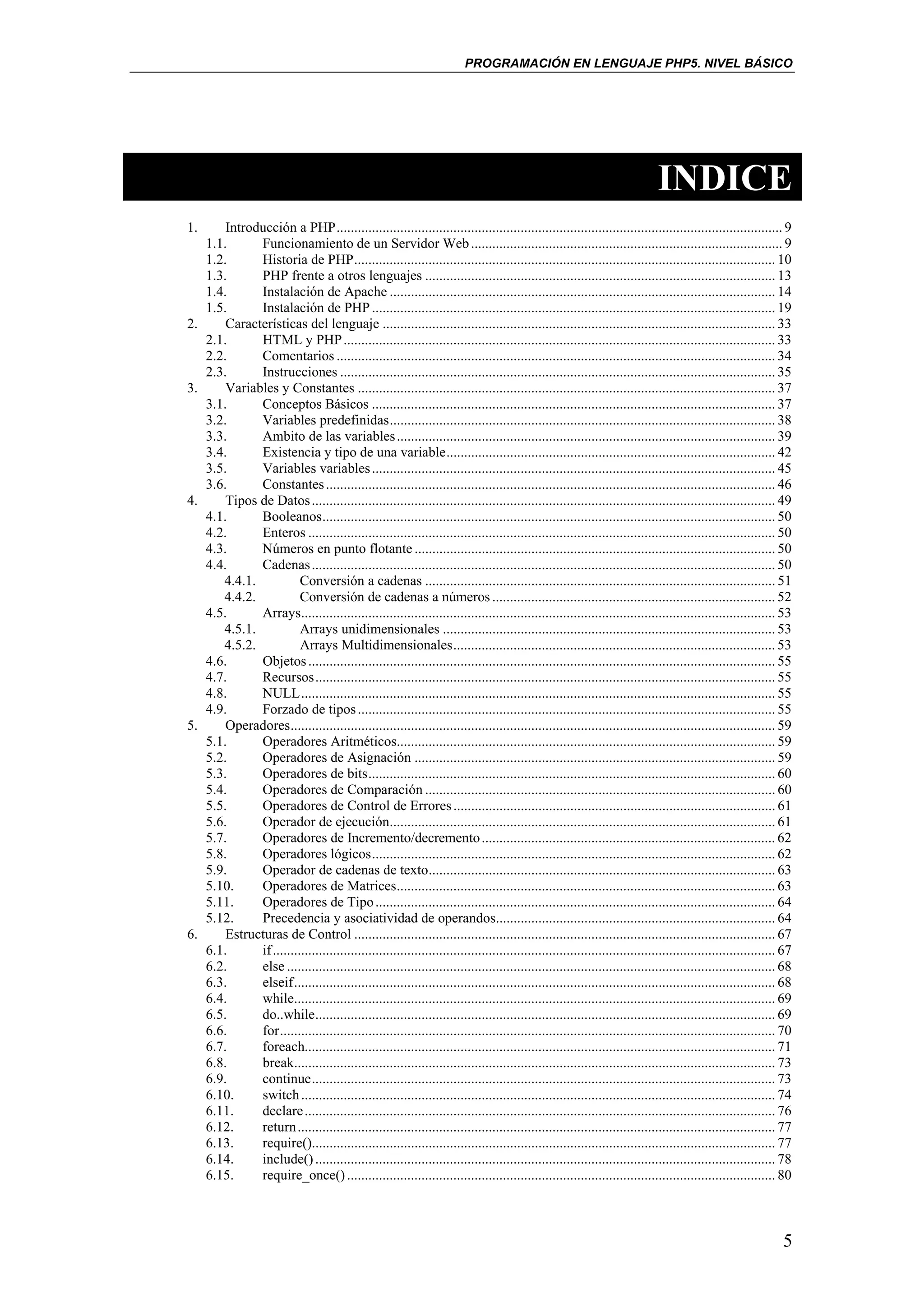 PROGRAMACIÓN EN LENGUAJE PHP5. NIVEL BÁSICO




                                                                                                                              INDICE
1.       Introducción a PHP.............................................................................................................................. 9
     1.1.      Funcionamiento de un Servidor Web ........................................................................................ 9
     1.2.      Historia de PHP....................................................................................................................... 10
     1.3.      PHP frente a otros lenguajes ................................................................................................... 13
     1.4.      Instalación de Apache ............................................................................................................. 14
     1.5.      Instalación de PHP .................................................................................................................. 19
2.       Características del lenguaje ............................................................................................................... 33
     2.1.      HTML y PHP .......................................................................................................................... 33
     2.2.      Comentarios ............................................................................................................................ 34
     2.3.      Instrucciones ........................................................................................................................... 35
3.       Variables y Constantes ...................................................................................................................... 37
     3.1.      Conceptos Básicos .................................................................................................................. 37
     3.2.      Variables predefinidas............................................................................................................. 38
     3.3.      Ambito de las variables ........................................................................................................... 39
     3.4.      Existencia y tipo de una variable............................................................................................. 42
     3.5.      Variables variables .................................................................................................................. 45
     3.6.      Constantes ............................................................................................................................... 46
4.       Tipos de Datos ................................................................................................................................... 49
     4.1.      Booleanos................................................................................................................................ 50
     4.2.      Enteros .................................................................................................................................... 50
     4.3.      Números en punto flotante ...................................................................................................... 50
     4.4.      Cadenas ................................................................................................................................... 50
        4.4.1.            Conversión a cadenas ................................................................................................... 51
        4.4.2.            Conversión de cadenas a números ................................................................................ 52
     4.5.      Arrays...................................................................................................................................... 53
        4.5.1.            Arrays unidimensionales .............................................................................................. 53
        4.5.2.            Arrays Multidimensionales........................................................................................... 53
     4.6.      Objetos .................................................................................................................................... 55
     4.7.      Recursos.................................................................................................................................. 55
     4.8.      NULL...................................................................................................................................... 55
     4.9.      Forzado de tipos ...................................................................................................................... 55
5.       Operadores......................................................................................................................................... 59
     5.1.      Operadores Aritméticos........................................................................................................... 59
     5.2.      Operadores de Asignación ...................................................................................................... 59
     5.3.      Operadores de bits................................................................................................................... 60
     5.4.      Operadores de Comparación ................................................................................................... 60
     5.5.      Operadores de Control de Errores ........................................................................................... 61
     5.6.      Operador de ejecución............................................................................................................. 61
     5.7.      Operadores de Incremento/decremento ................................................................................... 62
     5.8.      Operadores lógicos.................................................................................................................. 62
     5.9.      Operador de cadenas de texto.................................................................................................. 63
     5.10.     Operadores de Matrices........................................................................................................... 63
     5.11.     Operadores de Tipo ................................................................................................................. 64
     5.12.     Precedencia y asociatividad de operandos............................................................................... 64
6.       Estructuras de Control ....................................................................................................................... 67
     6.1.      if .............................................................................................................................................. 67
     6.2.      else .......................................................................................................................................... 68
     6.3.      elseif........................................................................................................................................ 68
     6.4.      while........................................................................................................................................ 69
     6.5.      do..while.................................................................................................................................. 69
     6.6.      for............................................................................................................................................ 70
     6.7.      foreach..................................................................................................................................... 71
     6.8.      break........................................................................................................................................ 73
     6.9.      continue................................................................................................................................... 73
     6.10.     switch ...................................................................................................................................... 74
     6.11.     declare ..................................................................................................................................... 76
     6.12.     return....................................................................................................................................... 77
     6.13.     require()................................................................................................................................... 77
     6.14.     include() .................................................................................................................................. 78
     6.15.     require_once() ......................................................................................................................... 80



                                                                                                                                                                5
 